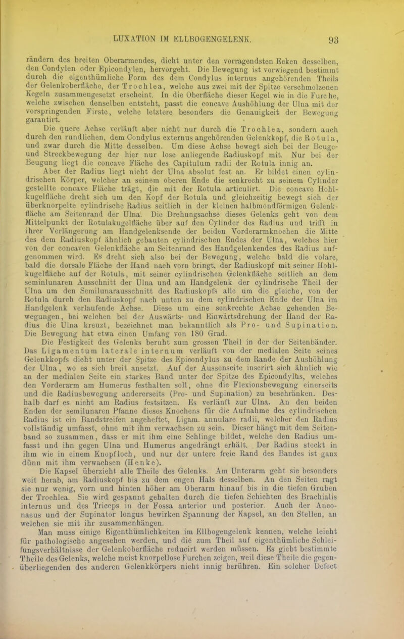 rändern des breiten Oberarraendes, dicht unter den vorragendstcn Ecken desselben, den Condylen oder Epicondylen, hervorgeht. Die Bewegung ist vorwiegend bestimmt durch die eigenthümliche Form des dem Condylus internus angehörenden Theils der Gelenkoberfläche, der Troch lea, welche aus zwei mit der Spitze verschmolzenen Kegeln zusammengesetzt erscheint. In die Oberfläche dieser Kegel wie in die Furche, welche zwischen denselben entsteht, passt die concave Aushöhlung der Ulna mit der vorspringenden Firste, welche letztere besonders die Genauigkeit der Bewegung garantirt. Die quere Achse verläuft aber nicht nur durch die Troch lea, sondern auch durch den rundlichen, dem Condylus externus angehörenden Gelenkkopf, die Rotula, und zwar durch die Mitte desselben. Um diese Achse bewegt sich bei der Beugu- und Streckbewegung der hier nur lose anliegende Radiuskopf mit. Nur bei der Beugung liegt die concave Fläche des Capitulum radii der Rotula innig an. Aber der Radius liegt nicht der Ulna absolut fest an. Er bildet einen cylin- drischen Körper, welcher an seinem oberen Ende die senkrecht zu seinem Cyünder gestellte concave Fläche trägt, die mit der Rotula articulirt. Die concave Hohl- kugelfläche dreht sich um den Kopf der Rotula und gleichzeitig bewegt sich der überkuorpelte cylindrische Radius seitlich in der kleinen halbmondförmigen Gelenk- fläche am Seitenrand der Ulna. Die Drehungsachse dieses Gelenks geht von dem Mittelpunkt der Rotulakugelnäche über auf den Cyünder des Radius und trifft in ihrer Verlängerung am Handgelenksende der beiden Vorderarmknochen die Mitte des dem Radiuskopf ähnlich gebauten cylindrischen Endes der Ulna, welches hier von der coneaven Gelenktläche am Seitenrand des Handgelenkendes des Radius auf- genommen wird. Es dreht sich also bei der Bewegung, welche bald die volare, bald die dorsale Fläche der Hand nach vorn bringt, der Radiuskopf mit seiner Hohl- kugeltläche auf der Rotula, mit seiner cylindrischen Gelenktläche seitlich an dem seminlunaren Ausschnitt der Ulna und am Handgelenk der cylindrische Theil der Ulna um den Semilunarausschnitt des Radiuskopfs alle um die gleiche, von der Rotula durch den Radiuskopf nach unten zu dem cylindrischen Ende der Ulna im Handgelenk verlaufende Achse. Diese um eine senkrechte Achse gehenden Be- wegungen, bei welchen bei der Auswärts- und Einwärtsdrehung der Hand der Ra- dius die Ulna kreuzt, bezeichnet man bekanntlich als Pro- und Supination. Die Bewegung hat etwa einen Umfang von 180 Grad. Die Festigkeit des G'elenks beruht zum grossen Theil in der der Seitenbänder. Das Ligamentum laterale intern um verläuft von der medialen Seite seines Gelenkkopfs dicht unter der Spitze des Epicondylus zu dem Rande der Aushöhlung der Ulna, wo es sich breit ansetzt. Auf der Aussenseite inserirt sich ähnlich wie an der medialen Seite ein starkes Band unter der Spitze des Epicondyltis, welches den Vorderarm am Humerus festhalten soll, ohne die Flexionsbewegung einerseits und die Radiusbewegung andererseits (Pro- und Supination) zu beschränken. Des- halb darf es nicht am Radius festsitzen. Es verlänft zur Ulna. An den beiden Enden der semilunaren Pfanne dieses Knochens für die Aufnahme des cylindrischen Radius ist ein Bandstreifen angeheftet, Ligam. annulare radii, welcher den Radius vollständig umfasst, ohne mit ihm verwachsen zu sein. Dieser hängt mit dem Seiten- band so zusammen, dass er mit ihm eine Schlinge bildet, welche den Radius um- fasst und ihn gegen Ulna und Humerus angedrängt erhält. Der Radius steckt in ihm wie in einem Knopfloch, und nur der untere freie Rand des Bandes ist ganz dünn mit ihm verwachsen (Henke). Die Kapsel überzieht alle Theile des Gelenks. Am Unterarm geht sie besonders weit herab, am Radiuskopf bis zu dem engen Hals desselben. An den Seiten ragt sie nur wenig, vorn und hinten höher am Oberarm hinauf bis in die tiefen Gruben der Trochlea. Sie wird gespannt gehalten durch die tiefen Schichten des Brachialis internus und des Triceps in der Fossa anterior und posterior. Auch der Anco- naeus und der Supinator longus bewirken Spannung der Kapsel, au den Stellen, an welchen sie mit ihr zusammenhängen. Man muss einige Eigentümlichkeiten im Ellbogengelenk kennen, welche leicht für pathologische angesehen werden, und die zum Theil auf eigenthümliche Schlei- fungsverhältnisse der Gelenkoberfläche reducirt werden müssen. Es giebt bestimmte Theile des Gelenks, welche meist knorpellose Furchen zeigen, weil diese Theile die gegen- überliegenden des anderen Gelenkkörpers nicht innig berühren. Ein solcher Defeet