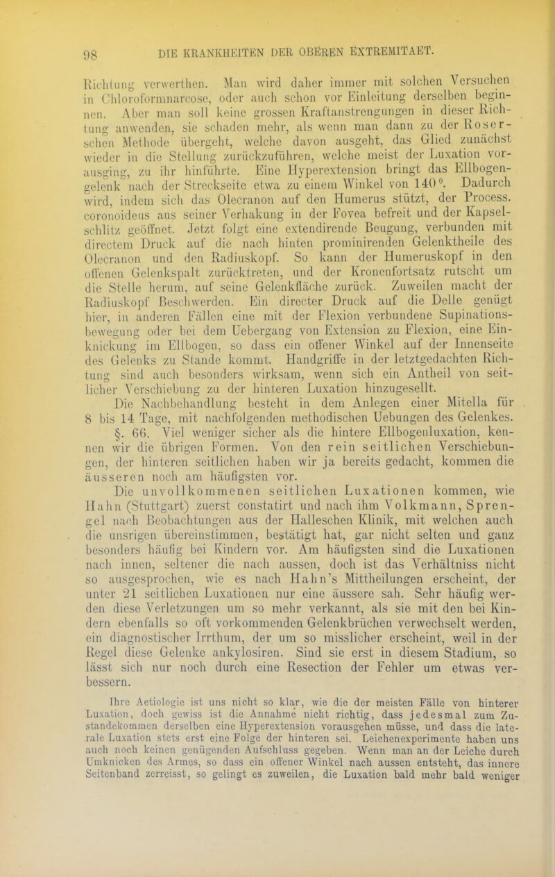 Richtung verwerthen. Man wird daher immer mit solchen Versuchen in Chloroformnarcose, oder auch schon vor Einleitung derselben begin- nen. Alicr man soll keine grossen Kraftanstrengungen in dieser Rich- tung anwenden, sie schaden mehr, als wenn man dann zu der Roser- schen Methode übergeht, welche davon ausgeht, das Glied zunächst wieder in die Stellung zurückzuführen, welche meist der Luxation vor- ausging, zu ihr hinführte. Eine Hyperextension bringt das Ellbogen- gelenk nach der Streckseite etwa zu einem Winkel von 140°. Dadurch wird, indem sich das Olecranon auf den Humerus stützt, der Process. coronoideus aus seiner Verhakung in der Fovea befreit und der Kapsel- schlitz geöffnet, Jetzt folgt eine extendirende Beugung, verbunden mit directem Druck auf die nach hinten prominirenden Gelcnktheile des Olecranon und den Radiuskopf. So kann der Humeruskopf in den offenen Gelenkspalt zurücktreten, und der Kronenfortsatz rutscht um die Stelle herum, auf seine Gelenkfläohe zurück. Zuweilen macht der Radiuskopf Beschwerden. Ein directer Druck auf die Delle genügt hier, in anderen Fällen eine mit der Flexion verbundene Supinations- bewegung oder bei dem Ucbergang von Extension zu Flexion, eine Ein- knickung im Ellbogen, so dass ein otfener Winkel auf der Innenseite des Gelenks zu Stande kommt. Handgriffe in der letztgedachten Rich- tung sind auch besonders wirksam, wenn sich ein Antheil von seit- licher Verschiebung zu der hinteren Luxation hinzugesellt. Die Nachbehandlung besteht in dem Anlegen einer Mitella für 8 bis 14 Tage, mit nachfolgenden methodischen Uebungen des Gelenkes. §. 66. Viel weniger sicher als die hintere Ellbogenluxation, ken- nen wir die übrigen Formen. Von den rein seitlichen Verschiebun- gen, der hinteren seitlichen haben wir ja bereits gedacht, kommen die äusseren noch am häufigsten vor. Die unvollkommenen seitlichen Luxationen kommen, wie Hahn (Stuttgart) zuerst constatirt und nach ihm Volkmann, Spren- gel nach Beobachtungen aus der Halleschen Klinik, mit welchen auch die unsrigen übereinstimmen, bestätigt hat, gar nicht selten und ganz besonders häufig bei Kindern vor. Am häufigsten sind die Luxationen nach innen, seltener die nach aussen, doch ist das Verhältniss nicht so ausgesprochen, wie es nach Hahn's Mittheilungen erscheint, der unter 21 seitlichen Luxationen nur eine äussere sah. Sehr häufig wer- den diese Verletzungen um so mehr verkannt, als sie mit den bei Kin- dern ebenfalls so oft vorkommenden Gelenkbrüchen verwechselt werden, ein diagnostischer Irrthum, der um so misslicher erscheint, weil in der Regel diese Gelenke ankylosiren. Sind sie erst in diesem Stadium, so lässt sich nur noch durch eine Resection der Fehler um etwas ver- bessern. Ihre Aetiologie ist uns nicht so klar, wie die der meisten Falle von hinterer Luxation, doch gewiss ist die Annahme nicht richtig, dass jedesmal zum Zu- standekommen derselben eine Hyperextension vorausgehen müsse, und dass die late- rale Luxation stets erst eine Folge der hinteren sei. Leichenexperimente haben uns auch noch keinen genügenden Aufschluss gegeben. Wenn man an der Leiche durch Umknicken des Armes, so dass ein offener Winkel nach aussen entsteht, das innere Seitenband zerreisst, so gelingt es zuweilen, die Luxation bald mehr baLd weniger