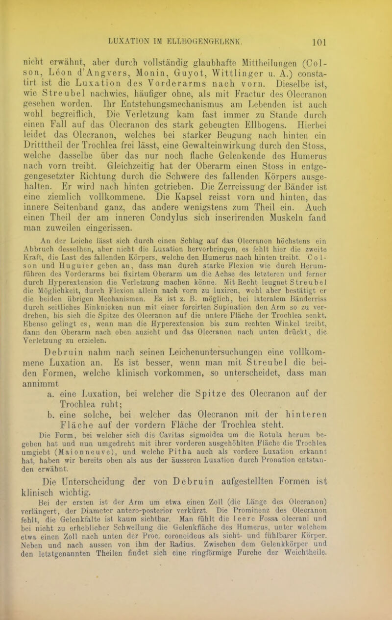 nicht, erwähnt, aber durch vollständig glaubhafte Mittheilungen (Col- son, Leon d'Angvers, Monin, Guyot, Wittlinger u. A.) consta- tirt ist die Luxation des Vorderarms nach vorn. Dieselbe ist, wir Streubel nachwies, häufiger ohne, als mit Fractur des Olecranon gesehen worden. Ihr Entstehungsmechanismus am Lebenden ist auch wohl begreiflich. Die Verletzung kam fast immer zu Stande durch einen Fall auf das Olecranon des stark gebeugten Ellbogens. Hierbei leidet das Olecranon, welches bei starker Beugung nach hinten ein Dritttheil der Trochlea frei lässt, eine Gewalteinwirkung durch den Stoss, welche dasselbe über das nur noch flache Gelenkendc des Humerus nach vorn treibt. Gleichzeitig hat der Oberarm einen Stoss in entge- gengesetzter Richtung durch die Schwere des fallenden Körpers ausge- halten. Er wird nach hinten getrieben. Die Zerreissung der Bänder ist eine ziemlich vollkommene. Die Kapsel reisst vorn und hinten, das innere Seitenband ganz, das andere wenigstens zum Theil ein. Auch einen Theil der am inneren Condylus sich insetirenden Muskeln fand man zuweilen eingerissen. An der Leiche Jässt sich durch einen Schlag auf das Olecranon höchstens ein Abbruch dcsselhen, aber nicht die Luxation hervorbringen, es fehlt hier die zweite Kraft, die Last des fallenden Körpers, welche den Humerus nach hinten treibt. Co l- son und Huguier geben an, dass man durch starke Flexion wie durch Herum- führen des Vorderarms bei fixirtem Oberarm um die Achse des letzteren und ferner durch Hyperextension die Verletzung machen könne. Mit Recht leugnet Streubel die Möglichkeit, durch Flexion allein nach vorn zu luxiren, wohl aber bestätigt er die beiden übrigen Mechanismen. Es ist z. ß. möglich, bei lateralem Bänderriss durch seitliches Einknicken nun mit einer forcirten Supination den Arm so zu ver- drehen, bis sich die Spitze des Olecranon auf die untere Fläche der Trochlea senkt. Ebenso gelingt es, wenn man die Hyperextension bis zum rechten Winkel treibt, dann den Oberarm nach oben anzieht und das Olecranon nach unten drückt, die Verletzung zu erzielen. Debruin nahm nach seinen Leichenuntersuchungen eine vollkom- mene Luxation an. Es ist besser, wenn man mit Streubel die bei- den Formen, welche klinisch vorkommen, so unterscheidet, dass man annimmt a. eine Luxation, bei welcher die Spitze des Olecranon auf der Trochlea ruht; b. eine solche, bei welcher das Olecranon mit der hinteren Fläche auf der vordem Fläche der Trochlea steht. Die Form, bei welcher sich die Cavitas sigmoidea um die Rotula herum be- geben hat und nun umgedreht mit ihrer vorderen ausgehöhlten Fläche die Trochlea umgiebt (Maionneuve), und welche Pitha auch als vordere Luxation erkannt hat, haben wir bereits oben als aus der äusseren Luxation durch Pronation entstan- den erwähnt. Die Unterscheidung der von Debruin aufgestellten Formen ist klinisch wichtig. Bei der ersten ist der Arm um etwa einen Zoll (die Länge des Olecranon) verlängert, der Diameter antero-posterior verkürzt. Die Prominenz des Olecranon fehlt, die Gelenkfalte ist kaum sichtbar. Man fühlt die leere Fossa olecrani und bei nicht zu erheblicher Schwellung die Gelenktläche des Humerus, unter welchem etwa einen Zoll nach unten der Proc. coronoideus als sieht- und fühlbarer Körper. Neben und nach aussen von ihm der Radius. Zwischen dem Gelcnkkörpcr und den letztgenannten Theilen findet sich eine ringförmige Furche der Wcichtheile.