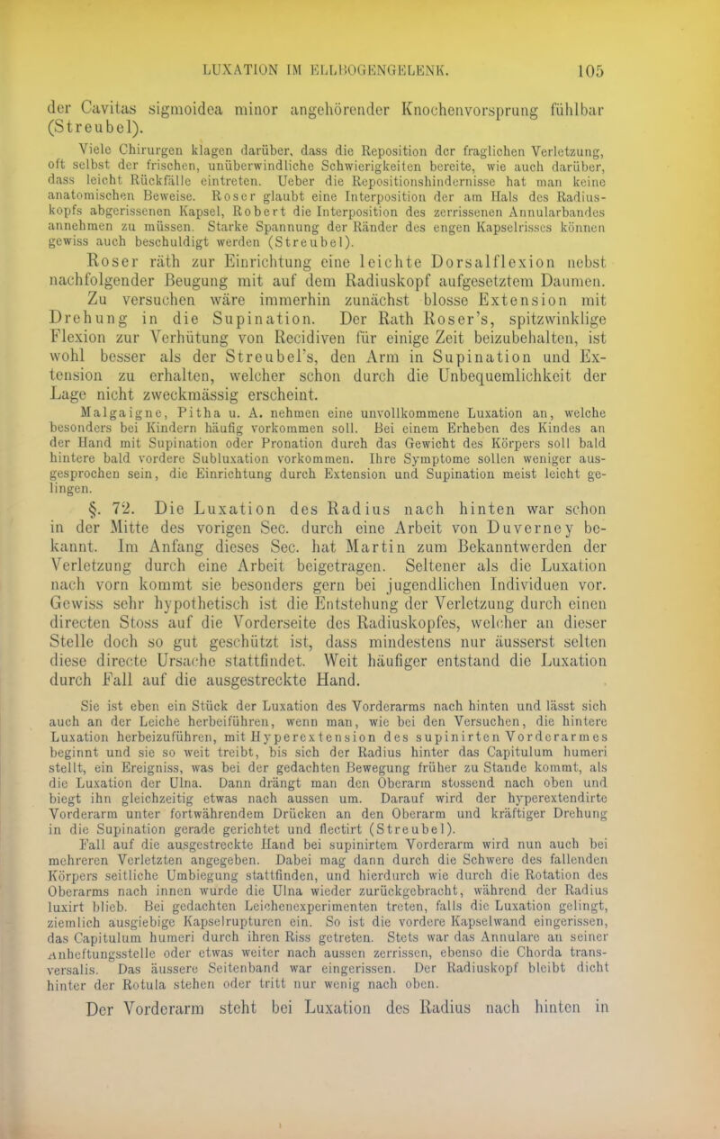 der Cavitas sigmoidea minor angehörender Knochenvorsprung fühlbar (Streubel). Viele Chirurgen klagen darüber, dass die Reposition der fraglichen Verletzung, oft selbst der frischen, unüberwindliche Schwierigkeiten bereite, wie auch darüber, dass leicht Rückfälle eintreten. Ueber die Repositionshindernisse hat man keine anatomischen Beweise. Roser glaubt eine Interposition der am Hals des Radius- kopfs abgerissenen Kapsel, Robert die Interposition des zerrissenen Annularbandes annehmen zu müssen. Starke Spannung der Ränder des engen Kapselrisscs können gewiss auch beschuldigt werden (Streubel). Roser räth zur Einrichtung eine leichte Dorsalflexion nebst nachfolgender Beugung mit auf dem Radiuskopf aufgesetztem Daumen. Zu versuchen wäre immerhin zunächst blosse Extension mit Drehung in die Supination. Der Rath Roser's, spitzwinklige Flexion zur Verhütung von Recidiven für einige Zeit beizubehalten, ist wohl besser als der StreubeTs, den Arm in Supination und Ex- tension zu erhalten, welcher schon durch die Unbequemlichkeit der Lage nicht zweckmässig erscheint. Malgaigne, Pitha u. A. nehmen eine unvollkommene Luxation an, welche besonders bei Kindern häufig vorkommen soll. Bei einem Erheben des Kindes an der Hand mit Supination oder Pronation durch das Gewicht des Körpers soll bald hintere bald vordere Subluxation vorkommen. Ihre Symptome sollen weniger aus- gesprochen sein, die Einrichtung durch Extension und Supination meist leicht ge- lingen. §. 72. Die Luxation des Radius nach hinten war schon in der Mitte des vorigen See. durch eine Arbeit von Duverney be- kannt. Im Anfang dieses See. hat Martin zum Bekanntwerden der Verletzung durch eine Arbeit beigetragen. Seltener als die Luxation nach vorn kommt sie besonders gern bei jugendlichen Individuen vor. Gewiss sehr hypothetisch ist die Entstehung der Verletzung durch einen directen Stoss auf die Vorderseite des Radiuskopfes, welcher an dieser Stelle doch so gut geschützt ist, dass mindestens nur äusserst selten diese directe Ursache .stattfindet. Weit häufiger entstand die Luxation durch Fall auf die ausgestreckte Hand. Sie ist eben ein Stück der Luxation des Vorderarms nach hinten und lässt sich auch an der Leiche herbeiführen, wenn man, wie bei den Versuchen, die hintere Luxation herbeizuführen, mit Hyperextension des supinirten Vorderarmes beginnt und sie so weit treibt, bis sich der Radius hinter das Capitulum huraeri stellt, ein Ereigniss, was bei der gedachten Bewegung früher zu Staude kommt, als die Luxation der Ulna. Dann drängt man den Oberarm stossend nach oben und biegt ihn gleichzeitig etwas nach aussen um. Darauf wird der hyperextendittc Vorderarm unter fortwährendem Drücken an den Oberarm und kräftiger Drehung in die Supination gerade gerichtet und flectirt (Streubel). Fall auf die ausgestreckte Hand bei supinirtem Vorderarm wird nun auch bei mehreren Verletzten angegeben. Dabei mag dann durch die Schwere des fallenden Körpers seitliche Umbiegung stattfinden, und hierdurch wie durch die Rotation des Oberarms nach innen wurde die Ulna wieder zurückgebracht, während der Radius luxirt blieb. Bei gedachten Leichenexperimenten treten, falls die Luxation gelingt, ziemlich ausgiebige Kapselrupturcn ein. So ist die vordere Kapselwand eingerissen, das Capitulum hutneri durch ihren Riss getreten. Stets war das Annulare an seiner anheftungsstelle oder etwas weiter nach aussen zerrissen, ebenso die Chorda trans- versalis. Das äussere Seitenband war eingerissen. Der Radiuskopf bleibt dicht hinter der Rotula stehen oder tritt nur wenig nach oben. Der Vorderarm steht bei Luxation des Radius nach hinten in i
