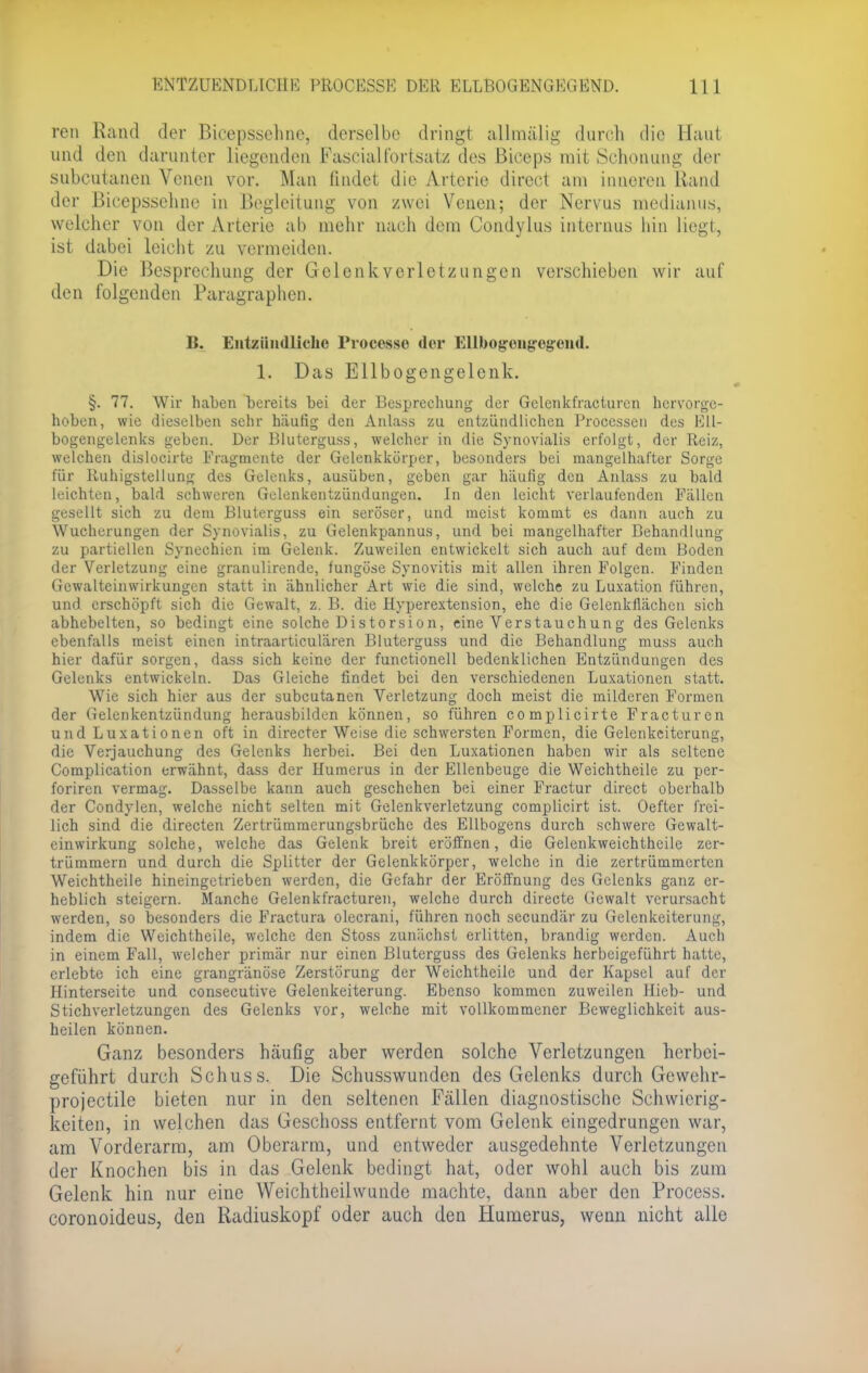 ENTZUENDL1CHE PROCESSE DER ELLBOGENGEGEND. Hl ren Rand der Bicepssehne, derselbe dring! allmälig durch die Ifaut und den darunter liegenden Fascialfortsatz des Biceps mit Schonung der subcutanen Venen vor. Man findet die Arterie direet am inneren Rand der Bicepssehne in Begleitung von zwei Venen; der Nervus mcdianus, welcher von der Arterie ab mehr nach dem Condylus internus hin liegt, ist dabei leicht zu vermeiden. Die Besprechung der Gelenkyerletzungen verschieben wir auf den folgenden Paragraphen. B. Entzündliche Processi der Ellbogengregend. 1. Das Ellbogengelenk. §. 77. Wir haben bereits bei der Besprechung der Gclenkfracturcn hervorge- hoben, wie dieselben sehr häufig den Anlass zu entzündlichen Processen des Ell- bogengelenks geben. Der Bluterguss, welcher in die Synovialis erfolgt, der Reiz, welchen dislocirte Fragmente der Gelenkkörper, besonders bei mangelhafter Sorge für Ruhigstellung des Gelenks, ausüben, geben gar häufig den Anlass zu bald leichten, bald schweren Gelenkentzündungen. In den leicht verlaufenden Fällen gesellt sich zu dem Bluterguss ein seröser, und meist kommt es dann auch zu Wucherungen der Synovialis, zu Gelenkpannus, und bei mangelhafter Behandlung zu partiellen Synechien im Gelenk. Zuweilen entwickelt sich auch auf dem Boden der Verletzung eine granulirende, fungöse Synovitis mit allen ihren Folgen. Finden Gewalteinwirkungcn statt in ähnlicher Art wie die sind, welche zu Luxation führen, und erschöpft sich die Gewalt, z. B. die Hyperextension, ehe die Gelenkllächen sich abhebelten, so bedingt eine solche Distorsion, eine Verstauchung des Gelenks ebenfalls meist einen intraarticulären Bluterguss und die Behandlung muss auch hier dafür sorgen, dass sich keine der functionell bedenklichen Entzündungen des Gelenks entwickeln. Das Gleiche findet bei den verschiedenen Luxationen statt. Wie sich hier aus der subcutanen Verletzung doch meist die milderen Formen der Gelenkentzündung herausbilden können, so führen complicirte Fracturcn und Luxationen oft in directer Weise die schwersten Formen, die Gelenkciterung, die Verjauchung des Gelenks herbei. Bei den Luxationen haben wir als seltene Complication erwähnt, dass der Humerus in der Ellenbeuge die Weichtheile zu per- foriren vermag. Dasselbe kann auch geschehen bei einer Fractur direet oberhalb der Condylen, welche nicht selten mit Gelenkverletzung complicirt ist. Oefter frei- lich sind die directen Zertrümmerungsbrüche des Ellbogens durch schwere Gewalt- cinwirkung solche, welche das Gelenk breit eröffnen, die Gelenkweichtheile zer- trümmern und durch die Splitter der Gelenkkörper, welche in die zertrümmerten Weichtheile hineingetrieben werden, die Gefahr der Eröffnung des Gelenks ganz er- heblich steigern. Manche Gelenkfracturen, welche durch directe Gewalt verursacht werden, so besonders die Fractura olecrani, führen noch secundär zu Gelenkeiterung, indem die Weichtheile, welche den Stoss zunächst erlitten, brandig werden. Auch in einem Fall, welcher primär nur einen Bluterguss des Gelenks herbeigeführt hatte, erlebte ich eine grangränöse Zerstörung der Weichtheile und der Kapsel auf der Hinterseite und consecutive Gelenkeiterung. Ebenso kommen zuweilen Hieb- und Stichverletzungen des Gelenks vor, welche mit vollkommener Beweglichkeit aus- heilen können. Ganz besonders häufig aber werden solche Verletzungen herbei- geführt durch Schuss. Die Schusswunden des Gelenks durch Gewehr- projectile bieten nur in den seltenen Fällen diagnostische Schwierig- keiten, in welchen das Geschoss entfernt vom Gelenk eingedrungen war, am Vorderarm, am Oberarm, und entweder ausgedehnte Verletzungen der Knochen bis in das Gelenk bedingt hat, oder wohl auch bis zum Gelenk hin nur eine Weichtheilwunde machte, dann aber den Process. coronoideus, den Radiuskopf oder auch den Humerus, wenn nicht alle