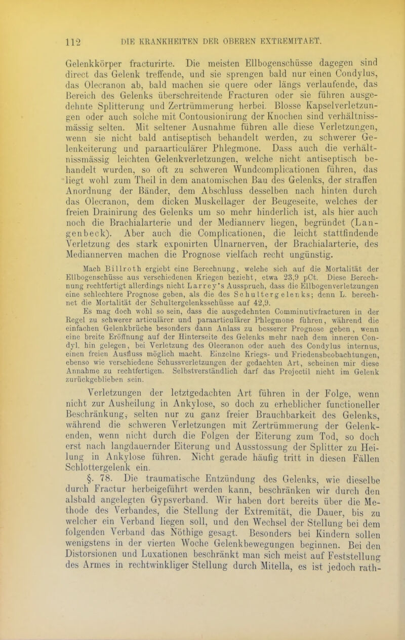 Gelenkkörper fracturirte. Die meisten Ellbogenschüsse dagegen sind direct das Gelenk treffende, und sie sprengen bald nur einen Condylus, das Olecranon ab, bald machen sie quere oder längs verlaufende, das Bereich des Gelenks überschreitende Eracturen oder sie führen ausge- dehnte Splitterung und Zertrümmerung herbei. Blosse Kapsel Verletzun- gen oder auch solche mit Contousionirung der Knochen sind verhältniss- mässig selten. Mit seltener Ausnahme führen alle diese Verletzungen, wenn sie nicht bald antiseptisch behandelt werden, zu schwerer Ge- lenkeiterung und paraarticulärer Phlegmone. Dass auch die verhält- nissmässig leichten Gelenkverletzungen, welche nicht anüseptisch be- handelt wurden, so oft zu schweren Wundcomplicationen führen, das liegt wohl zum Theil in dem anatomischen Bau des Gelenks, der straffen Anordnung der Bänder, dem Abschluss desselben nach hinten durch das Olecranon, dem dicken Muskellager der Beugeseite, welches der freien Drainirung des Gelenks um so mehr hinderlich ist, als hier auch noch die Brachialarterie und der Mediannerv liegen, begründet (Lan- genbeck). Aber auch die Complicationen, die leicht stattfindende Verletzung des stark exponirten Ulnarnerven, der Brachialarterie, des Mediannerven machen die Prognose vielfach recht ungünstig. Mach Billroth ergiebt eine Berechnung, welche sich auf die Mortalität der Rllbogenschüsse aus verschiedenen Kriegen bezieht, etwa 23,9 pCt. Diese Berech- nung rechtfertigt allerdings nicht Larrey's Ausspruch, dass die RUbogenverletzungen eine schlechtere Prognose geben, als die des S c h u 1 te r g e len ks; denn L. berech- net die Mortalität der Schultergelenksschüsse auf 42,9. Rs mag doch wohl so sein, dass die ausgedehnten Comminutivfracturen in der Regel zu schwerer articulärer und paraarticulärer Phlegmone führen, während die einfachen Gelenkbrüche besonders dann Anlass zu besserer Prognose geben , wenn eine breite Eröffnung auf der Hinterseite des Gelenks mehr nach dem inneren Con- dyl. hin gelegen, bei Verletzung des Olecranon oder auch des Condylus internus, einen freien Ausfluss möglich macht. Einzelne Kriegs- und Friedensbeobachtungen, ebenso wie verschiedene Schussverletzungen der gedachten Art, scheinen mir diese Annahme zu rechtfertigen. Selbstverständlich darf das Projectil nicht im Gelenk zurückgeblieben sein. Verletzungen der letztgedachten Art führen in der Folge, wenn nicht zur Ausheilung in Ankylose, so doch zu erheblicher functioneller Beschränkung, selten nur zu ganz freier Brauchbarkeit des Gelenks, während die schweren Verletzungen mit Zertrümmerung der Gelenk- enden, wenn nicht durch die Folgen der Eiterung zum Tod, so doch erst nach langdauernder Eiterung und Ausstossung der Splitter zu Hei- lung in Ankylose führen. Nicht gerade häufig tritt in diesen Fällen Schlottergelenk ein. §. 78. Die traumatische Entzündung des Gelenks, wie dieselbe durch Fractur herbeigeführt werden kann, beschränken wir durch den alsbald angelegten Gypsverband. Wir haben dort bereits über die Me- thode des Verbandes, die Stellung der Extremität, die Dauer, bis zu welcher ein Verband liegen soll, und den Wechsel der Stellung bei dem folgenden Verband das Nöthige gesagt. Besonders bei Kindern sollen wenigstens in der vierten Woche Gelenkbewegungen beginnen. Bei den Distorsionen und Luxationen beschränkt man sich meist auf Feststellung des Armes in rechtwinkliger Stellung durch Mitella, es ist jedoch rat Ii-