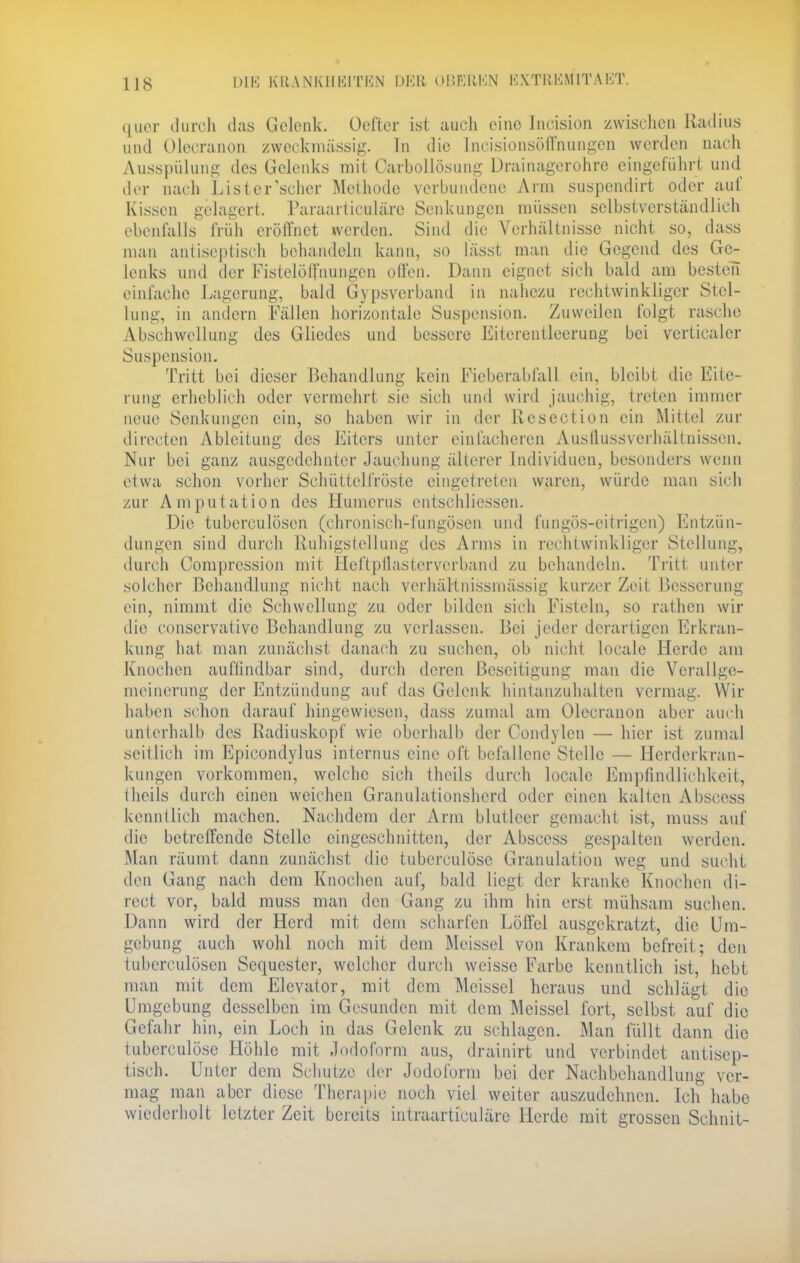 US quer durch das Gelenk. Oefter ist auch eine Incision zwischen Radius und Olccranon zweckmässig. Tu die Incisionsöffiiungen worden nach Ausspülung des Gelenks mit Carbollösung Drainagerohre eingeführt und der nach List er'scher Methode verbundene Arm suspendirt oder auf Kissen gelagert, Paraarticuläre Senkungen müssen selbstverständlich ebenfalls früh eröffnet werden. Sind die Verhältnisse nicht so, dass mau antiseptisch behandeln kann, so lässt man die Gegend des Ge- lenks und der Fistelöffnungen offen. Dann eignet sich bald am besten einfache Lagerung, bald Gipsverband in nahezu rechtwinkliger Stel- lung in andern Fällen horizontale Suspension. Zuweilen folgt rasche Abschwcllung des Gliedes und bessere Eiterentleerung bei vertiealer Suspension. Tritt bei dieser Behandlung kein Ficberabfall ein, bleibt die Eite- rung erheblich oder vermehrt sie sich und wird jauchig, treten immer neue Senkungen ein, so haben wir in der Rcsection ein Mittel zur directen Ableitung des Eiters unter einfacheren Austlussvcrhältnissen. Nur bei ganz ausgedehnter Jauchung älterer Individuen, besonders wenn etwa schon vorher Schüttelfröste eingetreten waren, würde man sich zur Amputation des Humerus entschliessen. Die tuberculösen (ehronisch-fungösen und fungös-eitrigen) Entzün- dungen sind durch Ruhigstellung des Arms in rechtwinkliger Stellung, durch Compression mit Heftptlastcrverband zu behandeln. Tritt unter solcher Behandlung nicht nach verhältnissmässig kurzer Zeit Besserung ein, nimmt die Schwellung zu oder bilden sieh Fisteln, so rathen wir die conservative Behandlung zu verlassen. Bei jeder derartigen Erkran- kung hat man zunächst danach zu suchen, ob nicht locale Herde am Knochen auffindbar sind, durch deren Beseitigung man die Verallge- meinerung der Entzündung auf das Gelenk hintanzuhalten vermag. Wir haben schon darauf hingewiesen, dass zumal am Olecranon aber auch unterhalb des Radiuskopf wie oberhalb der Condylcn — hier ist zumal seitlich im Epicondylus internus eine oft befallene Stelle — Herderkran- kungen vorkommen, welche sich thcils durch locale Empfindlichkeit, theils durch einen weichen Granulationsherd oder einen kalten Abscess kenntlich machen. Nachdem der Arm blutleer gemacht ist, muss auf die betreffende Stelle eingeschnitten, der Abscess gespalten werden. Man räumt dann zunächst die tuberculöse Granulation weg und sucht den Gang nach dem Knochen auf, bald liegt der kranke Knochen di- rect vor, bald muss man den Gang zu ihm hin erst mühsam suchen. Daun wird der Herd mit dem scharfen Löffel ausgekratzt, die Um- gebung auch wohl noch mit dem Aleissel von Krankem befreit; den tuberculösen Sequester, welcher durch weisse Farbe kenntlich ist, hebt man mit dem Elevator, mit dem Meissel heraus und schlägt die Umgebung desselben im Gesunden mit dem Meissel fort, selbst auf die Gefahr hin, ein Loch in das Gelenk zu schlagen. Man füllt dann die tuberculöse Höhle mit Jodoform aus, drainirt und verbindet antisep- tisch. Unter dem Schutze der Jodoform bei der Nachbehandlung ver- mag man aber diese Therapie noch viel weiter auszudehnen. Ich habe wiederholt letzter Zeit bereits intraarticuläre Herde mit grossen Schnit-