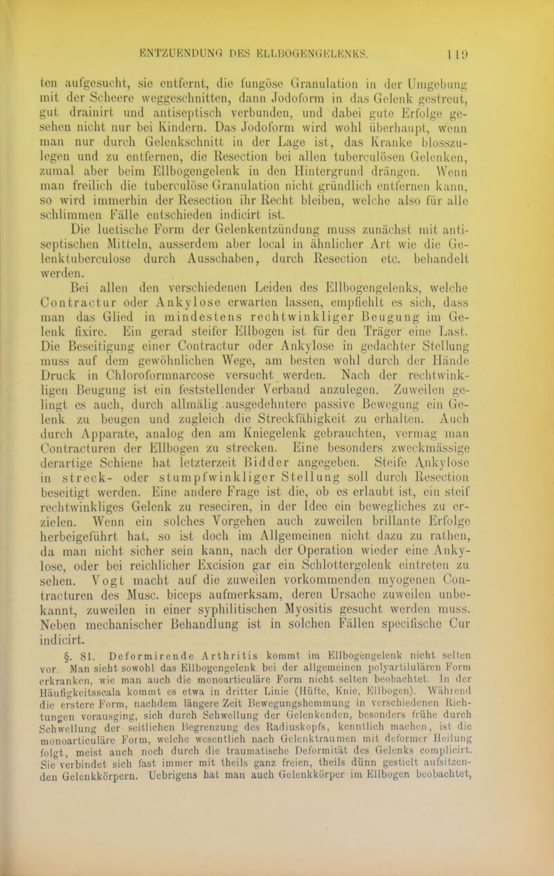 teil aufgesucht, sie entfernt, die fungöse Granulation in der Umgebung mit der Scheere weggeschnitten, dann Jodoform in das Gelenk gestreut, gut drainirt und antiseptisch verbunden, und dabei gute Erfolge ge- sehen nicht nur bei Kindern. Das Jodoform wird wohl überhaupt, wenn man nur durch Gelenkschnitt in der Lage ist, das Kranke blosszu- legen und zu entfernen, die Resection bei allen tuberculösen Gelenken, zumal aber beim Ellbogengelenk in den Hintergrund drängen. Wenn man freilich die tubereulöse Granulation nicht gründlich entfernen kann, so wird immerhin der Resection ihr Recht bleiben, welche also für alle schlimmen Fälle entschieden indicirt ist. Die luetische Form der Gelenkentzündung muss zunächst, mit anti- septischen Mitteln, ausserdem aber local in ähnlicher Art wie die Ge- lenktuberculose durch Ausschaben, durch Resection etc. behandelt werden. Bei allen den verschiedenen Leiden des Ellbogengelenks, welche Contractu!- oder Ankylose erwarten lassen, empfiehlt es sich, dass man das Glied in mindestens rechtwinkliger Beugung im Ge- lenk fixire. Ein gerad steiler Ellbogen ist für den Träger eine Last. Die Beseitigung einer Contractur oder Ankylose in gedachter Stellung muss auf dem gewöhnlichen Wege, am besten wohl durch der Hände Druck in Chloroformnarcose versucht werden. Nach der rechtwink- ligen Beugung ist ein feststellender Verband anzulegen. Zuweilen ge- lingt es auch, durch allmälig ausgedehntere passive Bewegung ein Ge- lenk zu beugen und zugleich die Streckfähigkeit zu erhalten. Auch durch Apparate, analog den am Kniegelenk gebrauchten, vermag man Contracturen der Ellbogen zu strecken. Eine besonders zweckmässige derartige Schiene hat letzterzeit Bidder angegeben. Steife Ankylose in streck- oder stumpfwinkliger Stellung soll durch Resection beseitigt werden. Eine andere Frage ist die, ob es erlaubt ist, ein steif rechtwinkliges Gelenk zu reseciren, in der Idee ein bewegliches zu er- zielen. AVenn ein solches Vorgehen auch zuweilen brillante Erfolge herbeigeführt hat, so ist doch im Allgemeinen nicht dazu zu rathen, da man nicht sicher sein kann, nach der Operation wieder eine Anky- lose, oder bei reichlicher Excision gar ein Schlottergelenk eintreten zu sehen. Vogt macht auf die zuweilen vorkommenden myogenen Con- tracturen des Muse, bieeps aufmerksam, deren Ursache zuweilen unbe- kannt, zuweilen in einer syphilitischen Myositis gesucht weiden muss. Neben mechanischer Behandlung ist in solchen Fällen speeifische Cur indicirt. §. 81. Dcformirende Arthritis kommt im Ellbogengelenk nicht selten vor. Man sieht sowohl das Ellbogengelenk bei der allgemeinen polyartilulären Form erkranken, wie man auch die monoarticuläre Form nicht selten beobachtet. In der lJäutigkcitsscala kommt es etwa in dritter Linie (Hüfte, Knie, Ellbogen). Wählend die erstere Form, nachdem längere Zeit Bewegungshemmung in verschiedenen llich- tungen vorausging, sich durch Schwellung der Gelenkenden, besonders frühe durch Schwellung der seitlichen Begrenzung des Radiuskopfs, kenntlich machen, ist die monoarticuläre Form, welche wesentlich nach Gelenktraumen mit deformer Heilung folft, meist auch noch durch die traumatische Deformität des Gelenks coraplioirt. Sic°verbindet sich fast immer mit theils ganz freien, theils dünn gestielt aufsitzen- den Gelenkkörpern. Uebrigcns hat man auch Gelenkkörper im Ellbogen beobachtet,