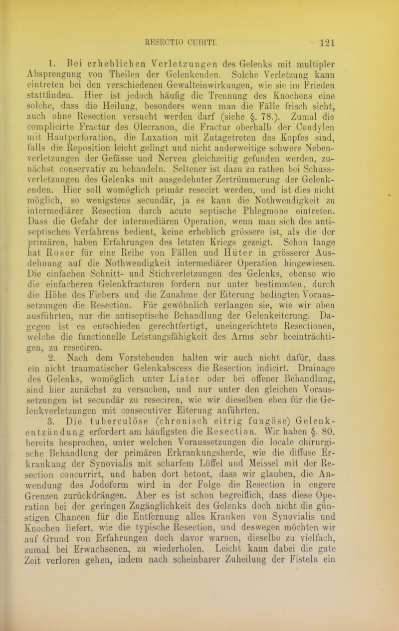 1. Bei erheblichen Verletzungen des Gelenks mit multipler Absprengung von Theilen der Gelenkenden. Solche Verletzung kann eintreten bei den verschiedenen Grewalteinwirkungen, wie sie im Frieden statt finden. Hier ist jedoch häufig die Trennung des Knochens eine solche, dass die Heilung, besonders wenn man die Fälle frisch sieht, auch ohne Resection versucht werden darf (siehe §. 78.). Zumal die complicirte Fractur des Olecranon, die Fractur oberhalb der Condylen mit Hautperforation, die Luxation mit Zutagetreten des Kopfes sind, falls die Reposition leicht gelingt und nicht anderweitige schwere Neben- verletzungen der Gefässe und Nerven gleichzeitig gefunden werden, zu- nächst conservativ zu behandeln. Seltener ist dazu zu rathen bei Schuss- verletzungen des Gelenks mit ausgedehnter Zertrümmerung der Gelenk- enden. Hier soll womöglich primär resecirt werden, und ist dies nicht möglich, so wenigstens secundär, ja es kann die Nothwendigkeit zu intermediärer Resection durch acute septische Phlegmone eintreten. Dass die Gefahr der intermediären Operation, wenn man sich des anti- septischen Verfahrens bedient, keine erheblich grössere ist, als die der primären, haben Erfahrungen des letzten Kriegs gezeigt. Schon lange hat Roser für eine Reihe von Fällen und Hüter in grösserer Aus- dehnung auf die Notwendigkeit intermediärer Operation hingewiesen. Die einfachen Schnitt- und Stichverletzungen des Gelenks, ebenso wie die einfacheren Gelenkfracturen fordern nur unter bestimmten, durch die Höhe des Fiebers und die Zunahme der Eiterung bedingten Voraus- setzungen die Resection. Für gewöhnlich verlangen sie, wie wir oben ausführten, nur die antiseptische Behandlung der Gelenkeiterung. Da- gegen ist es entschieden gerechtfertigt, uneingerichtete Resectionen, welche die functionelle Leistungsfähigkeit des Arms sehr beeinträchti- gen, zu reseciren. 2. Nach dem Vorstehenden halten wir auch nicht dafür, dass ein nicht traumatischer Gelenkabscess die Resection indicirt. Drainage des Gelenks, womöglich unter Lister oder bei offener Behandlung, sind hier zunächst zu versuchen, und nur unter den gleichen Voraus- setzungen ist secundär zu reseciren, wie wir dieselben eben für die Ge- lenkverlctzungen mit consecutiver Eiterung anführten. 3. Die tuberculöse (chronisch eitrig fungöse) Gelenk- entzündung erfordert am häufigsten die Resection. Wir haben §. 80. bereits besprochen, unter welchen Voraussetzungen die localc chirurgi- sche Behandlung der primären Erkrankungsherde, wie die diffuse Er- krankung der Synovialis mit scharfem Löffel und Meissel mit der Re- section coneurrirt, und haben dort betont, dass wir glauben, die An- wendung des Jodoform wird in der Folge die Resection in engere Grenzen zurückdrängen. Aber es ist schon begreiflich, dass diese Ope- ration bei der geringen Zugänglichkeit des Gelenks doch nicht die gün- stigen Chancen für die Entfernung alles Kranken von Synovialis und Knochen liefert, wie die typische Resection, und deswegen möchten wir auf Grund von Erfahrungen doch davor warnen, dieselbe zu vielfach, zumal bei Erwachsenen, zu wiederholen. Leicht kann dabei die gute Zeit verloren gehen, indem nach scheinbarer Zuheilung der Fisteln ein