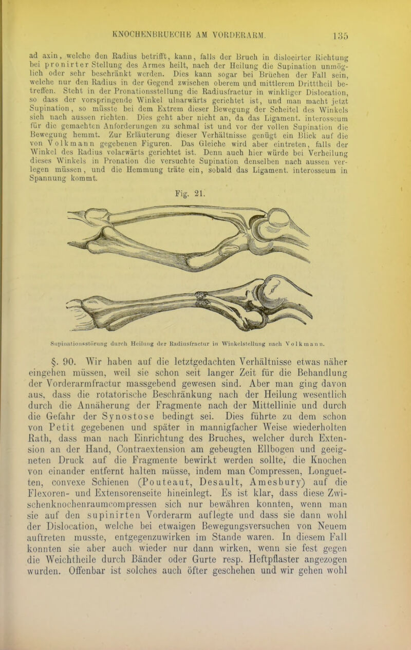 ad axin, welche den Radius betrifft, kann, falls der Bruch in dislocirter Richtung hei pronirter Stellung des Armes heilt, nach der Heilung die Supination unmög- lich oder sehr beschränkt werden. Dies kann sogar bei Brüchen der Fall sein, welche nur den Radius in der Gegend zwischen oberem und mittlerem Drittthcil be- treffen. Steht in der Pronationsstellung die Radiusl'ractur in winkliger Dislocation, so dass der vorspringende Winkel ulnarwärts gerichtet ist, und man macht jetzt Supination, so müsste bei dem Extrem dieser Bewegung der Scheitel des Winkels sich nach aussen richten. Dies geht aber nicht an, da das Ligament, intcrosseum Rh! die gemachten Anforderungen zu schmal ist und vor der vollen Supination die Bewegung hemmt. Zur Erläuterung dieser Verhältnisse genügt ein Blick auf die von Volk mann gegebenen Figuren. Das Gleiche wird aber eintreten, falls der Winkel des Radius volarwärts gerichtet ist. Denn auch hier würde bei Verheilung dieses Winkels in Pronation die versuchte Supination denselben nach aussen ver- legen müssen, und die Hemmung träte ein, sobald das Ligament, interosseum in Spannung kommt. Fig. 21. Supiiiiitioiisstr>rmiy durch Heilung der Radiust'raetiir Irl Winkelstelliing nach V 0 1 k m a II U. §. 90. Wir haben auf die letztgedachten Verlkältnisse etwas näher eingehen müssen, weil sie schon seit langer Zeit für die Behandlung der Vorderarmfractur massgebend gewesen sind. Aber man ging davon aus. dass die rotatorische Beschränkung nach der Heilung wesentlich durch die Annäherung der Fragmente nach der Mittellinie und durch die Gefahr der Synostose bedingt sei. Dies führte zu dem schon von Petit gegebenen und später in mannigfacher Weise wiederholten Rath, dass man nach Einrichtung des Bruches, welcher durch Exten- sion an der Hand, Contraextension am gebeugten Ellbogen und geeig- neten Druck auf die Fragmente bewirkt werden sollte, die Knochen von einander entfernt halten müsse, indem man Compresscn, Longuet- ten, convexe Schienen (Pouteaut, Desault, Amesbury) auf die Flexoren- und Extensorenseite hineinlegt. Es ist klar, dass diese Zwi- schenknochenraumcompressen sich nur bewähren konnten, wenn man sie auf den supinirten Vorderarm auflegte und dass sie dann wohl der Dislocation, welche bei etwaigen Bewegungsversuchen von Neuem auftreten musste, entgegenzuwirken im Stande waren. In diesem Fall konnten sie aber auch wieder nur dann wirken, wenn sie fest gegen die Weichtheile durch Bänder oder Gurte resp. Heftpflaster angezogen wurden. Offenbar ist solches auch öfter geschehen und wir gehen wohl