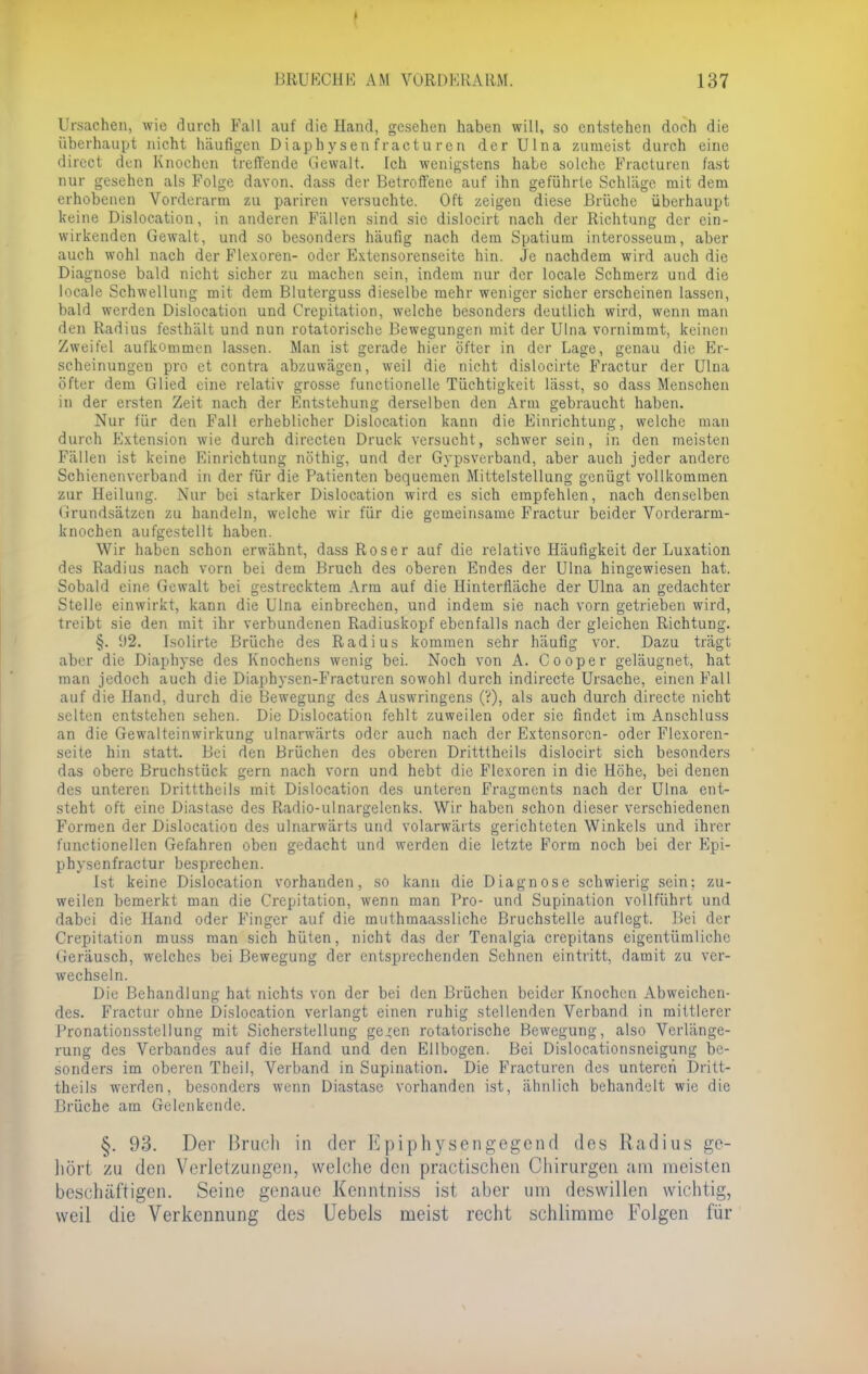 Ursachen, wie durch Fall auf die Hand, gesehen haben will, so entstehen doch die überhaupt nicht häufigen Diaphysen fracturen der Ulna zumeist durch eine direct den Knochen treffende Gewalt. Ich wenigstens habe solche Fracturen fast nur gesehen als Folge davon, dass der Betroffene auf ihn geführte Schläge mit dem erhobenen Vorderarm zu pariren versuchte. Oft zeigen diese Brüche überhaupt keine Dislocation, in anderen Fällen sind sie dislocirt nach der Richtung der ein- wirkenden Gewalt, und so besonders häufig nach dem Spatrom interosseum, aber auch wohl nach der Flexoren- oder Extensorenseite hin. Je nachdem wird auch die Diagnose bald nicht sicher zu machen sein, indem nur der locale Schmerz und die locale Schwellung mit dem Bluterguss dieselbe mehr weniger sicher erscheinen lassen, bald werden Dislocation und Crepitation, welche besonders deutlich wird, wenn man den Radius festhält und nun rotatorische Bewegungen mit der Ulna vornimmt, keinen Zweifel aufkommen lassen. Man ist gerade hier öfter in der Lage, genau die Er- scheinungen pro et contra abzuwägen, weil die nicht dislocirte Praetor der Ulna öfter dem Glied eine relativ grosse functionelle Tüchtigkeit lässt, so dass Menschen in der ersten Zeit nach der Entstehung derselben den Arm gebraucht haben. Nur für den Fall erheblicher Dislocation kann die Einrichtung, welche man durch Extension wie durch directen Druck versucht, schwer sein, in den meisten Fällen ist keine Einrichtung nöthig, und der Gypsverband, aber auch jeder andere Schienenverband in der für die Patienten bequemen Mittelstellung genügt vollkommen zur Heilung. Nur bei starker Dislocation wird es sich empfehlen, nach denselben Grundsätzen zu handeln, welche wir für die gemeinsame Fractur beider Vorderarm- knochen aufgestellt haben. Wir haben schon erwähnt, dass Roser auf die relative Häufigkeit der Luxation des Radius nach vorn bei dem Bruch des oberen Endes der Ulna hingewiesen hat. Sobald eine Gewalt bei gestrecktem Arm auf die Hinterfläche der Ulna an gedachter Stelle einwirkt, kann die Ulna einbrechen, und indem sie nach vorn getrieben wird, treibt sie den mit ihr verbundenen Radiuskopf ebenfalls nach der gleichen Richtung. §. 92. Isolirte Brüche des Radius kommen sehr häufig vor. Dazu trägt aber die Diaphyse des Knochens wenig bei. Noch von A. Cooper geläugnet, hat man jedoch auch die Diaphysen-Fracturen sowohl durch indirecte Ursache, einen Fall auf die Hand, durch die Bewegung des Auswringens (V), als auch durch directe nicht selten entstehen sehen. Die Dislocation fehlt zuweilen oder sie findet im Anschluss an die Gewalteinwirkung ulnarwärts oder auch nach der Extensorcn- oder Flexoren- seite hin statt. Bei den Brüchen des oberen Dritttheils dislocirt sich besonders das obere Bruchstück gern nach vorn und hebt die Flexoren in die Höhe, bei denen des unteren Dritttheils mit Dislocation des unteren Fragments nach der Ulna ent- steht oft eine Diastase des Radio-ulnargelenks. Wir haben schon dieser verschiedenen Formen der Dislocation des ulnarwärts und volarwärts gerichteten Winkels und ihrer functionellen Gefahren oben gedacht und werden die letzte Form noch bei der Epi- physenfractur besprechen. Ist keine Dislocation vorhanden, so kann die Diagnose schwierig sein: zu- weilen bemerkt man die Crepitation, wenn man Fro- und Supination vollführt und dabei die Hand oder Finger auf die muthmaasslichc Bruchstelle auflegt. Bei der Crepitation muss man sich hüten, nicht das der Tenalgia crepitans eigentümliche Geräusch, welches bei Bewegung der entsprechenden Sehnen eintritt, damit zu ver- wechseln. Die Behandlung hat nichts von der bei den Brüchen beider Knochen Abweichen- des. Fractur ohne Dislocation verlangt einen ruhig stellenden Verband in mittlerer Pronatiousstellung mit Sicherstellung gejen rotatorische Bewegung, also Verlänge- rung des Verbandes auf die Hand und den Ellbogen. Bei Dislocationsneigung be- sonders im oberen Theil, Verband in Supination. Die Fracturen des unteren Dritt- theils werden, besonders wenn Diastase vorhanden ist, ähnlich behandelt wie die Brüche am Gelenkendc. §. 93. Der Bruch in der Kpiphysengegend des Radius ge- holt zu den Verletzungen, welche den practischen Chirurgen am meisten beschäftigen. Seine genaue Kenntniss ist aber um deswillen wichtig, weil die Verkennung des Uebels meist recht schlimme Folgen für