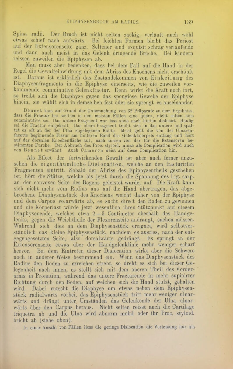 Spina radii. Der Brach ist nicht selten zackig, verläuft auch wohl etwas schiel' nach aufwärts. Bei leichten Formen bleibt das Periost aui der Extensorenseite ganz. Seltener sind exquisit schräg verlaufende und dann auch meist in das Gelenk dringende Brüche. Bei Kindern reissen zuweilen die Epiphysen ab. Man muss aber bedenken, dass bei dem Fall auf die Hand in der Regel die Gewalteinwirkung mit dem Abriss des Knochens nicht erschöpft isi. Daraus ist erklärlich das Zustandekommen von Einkeilung des Diaphvsenfragmcnts in die Epiphyse einerseits, wie die zuweilen vor- kommende comminutive Gelenkfractur. Denn wirkt die Kraft noch fort, so treibt sich die Diaphyse gegen das spongiöse Gewebe der Epiphyse hinein, sie wühlt sich in demselben fest oder sie sprengt es auseinander. Bennet kam auf Grund der Untersuchung von 62 Präparate zu dem Ergebniss, dass die Fractur bei weitem in den meisten Fällen eine quere, nicht selten eine comminutive sei. Das untere Fragment war fast stets nach hinten dislocirt. Häufig sei die Fractur eingekeilt. Das obere Fragment treibt sich in das untere und spal- tet es oft an der der Ulna zugelegenen Kante. Meist geht die von der Ulnaren- facette beginnende Fissur am hinteren Rand des Gelenkknorpels entlang und hört auf der dorsalen Knochenfläche auf, nach aussen von der für die Extensoren be- stimmten Furche. Der Abbruch des Proc. styloid. ulnae als Complication wird auch von Bennet erwähnt. Auch Cameron weist auf diese Complication hin. Als Effect der fortwirkenden Gewalt ist aber auch ferner anzu- sehen die ei genthümliche Dislocation, welche an den fracturirten Fragmenten eintritt. Sobald der Abriss des Epiphysentheils geschehen ist, hört die Stütze, welche bis jetzt durch die Spannung des Lig. carp. an der convexen Seite des Bogens geleistet wurde, auf. Die Kraft kann sich nicht mehr vom Radius aus auf die Hand übertragen, das abge- brochene Diaphysenstück des Knochens weicht daher von der Epiphyse und dem Carpus volarwärts ab, es sucht direct den Boden zu gewinnen und die Körperlast würde jetzt wesentlich ihren Stützpunkt auf diesem Diaphysenende, welches etwa 2—3 Centimeter oberhalb des Handge- lenks, gegen die Weichtheile der Flexorenseite andrängt, suchen müssen. Während sich dies an dem Diaphysenstück ereignet, wird selbstver- ständlich das kleine Epiphysenstück, nachdem es ausriss, nach der ent- gegengesetzten Seite, also dorsalwärts gedrängt. Es springt an der Ivxfensorenseite etwas über der Handgelcnklinie mehr weniger schart hervor. Bei dem Eintreten dieser Dislocation wirkt aber die Schwere noch in anderer Weise bestimmend ein. Wenn das Diaphysenstück des Radius den Boden zu erreichen strebt, so dreht es sich bei dieser Ge- legenheit nach innen, es stellt sich mit dem oberen Theil des Vorder- arms in Pronation, während das untere l^racturende in mehr supinirtcr Richtung durch den Boden, auf welchen sich die Hand stützt, gehalten wird. Dabei rutscht die Diaphyse um etwas neben dem Epiphysen- stück radialwärts vorbei, das Epiphysenstück tritt mehr weniger ulnar- wärts und drängt unter Umständen das Gelenkende der Ulna ulnar- wärts über den Carpus heraus. Nicht selten reisst auch die Cartilago triquetra ab und die Ulna wird abnorm mobil oder ihr Proc. styloid. bricht ab (siehe oben). In einer Anzahl von Fällen liess die geringe Dislocation die Verletzung nur als