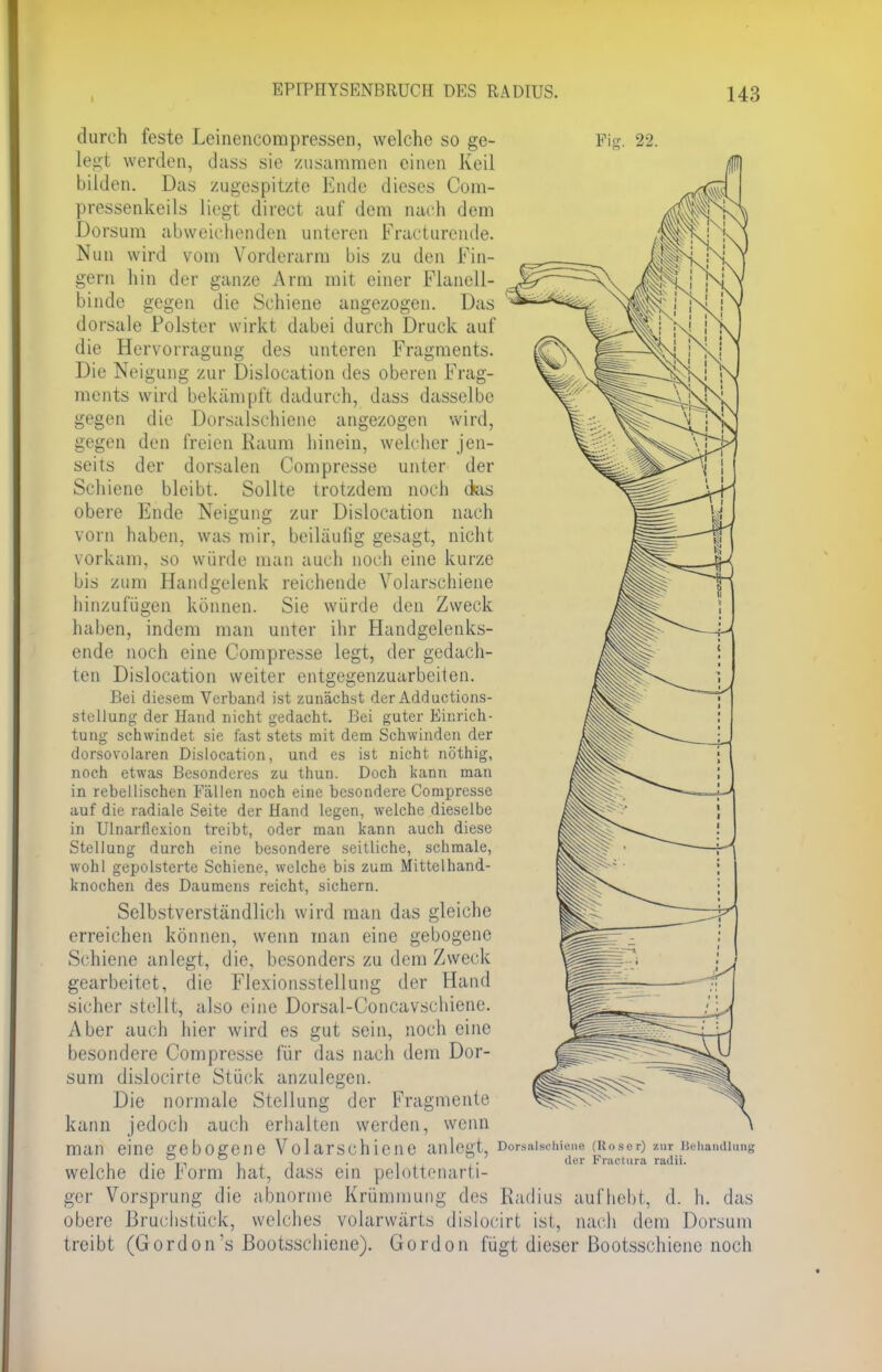 I durch feste Leinencompressen, welche so ge- legt werden, dass sie zusammen einen Keil bilden. Das zugespitzte Ende dieses Com- pressenkeils liegt direct auf dem nach dem Borsum abweichenden unteren Fracturcnde. Nun wird vom Vorderarm bis zu den Fin- gern hin der ganze Arm mit einer Flanell- binde gegen die Schiene angezogen. Das dorsale Polster wirkt dabei durch Druck auf die Hervorragung des unteren Fragments. Die Neigung zur Dislocation des oberen Frag- ments wird bekämpft dadurch, dass dasselbe gegen die Dorsalschiene angezogen wird, gegen den freien Raum hinein, welcher jen- seits der dorsalen Campresse unter der Schiene bleibt. Sollte trotzdem noch ckis obere Ende Neigung zur Dislocation nach vorn haben, was mir, beiläufig gesagt, nicht vorkam, so würde man auch noch eine kurze bis zum Handgelenk reichende Volarschiene hinzufügen können. Sie würde den Zweck haben, indem man unter ihr Handgelenks- ende noch eine Compresse legt, der gedach- ten Dislocation weiter entgegenzuarbeiten. Bei diesem Verband ist zunächst der Adductions- stellung der Hand nicht gedacht. Bei guter Einrich- tung schwindet sie fast stets mit dem Schwinden der dorsovolaren Dislocation, und es ist nicht nöthig, noch etwas Besonderes zu thun. Doch kann man in rebellischen Eällen noch eine besondere Compresse auf die radiale Seite der Hand legen, welche dieselbe in Ulnarflexion treibt, oder man kann auch diese Stellung durch eine besondere seitliche, schmale, wohl gepolsterte Schiene, welche bis zum Mittelhand- knochen des Daumens reicht, sichern. Selbstverständlich wird man das gleiche erreichen können, wenn man eine gebogene Schiene anlegt, die, besonders zu dem Zweck gearbeitet, die Flexionsstellung der Hand sicher stellt, also eine Dorsal-Concavschiene. Aber auch hier wird es gut sein, noch eine besondere Compresse für das nach dem Dor- sum dislocirte Stück anzulegen. Die normale Stellung der Fragmente kann jedoch auch erhalten werden, wenn man eine gebogene Volarschiene anlegt, welche die Form hat, dass ein pelottenarti- ger Vorsprung die abnorme Krümmung des obere Bruchstück, welches volarwärts dislocirt ist, nach dem Dorsum fügt dieser Bootsschiene noch Dorsalsclnene (Hoser) zur Behandlung der Fractura radii. Radius aufhebt, d. h. das treibt (Gordon's Bootsschiene). Gordon