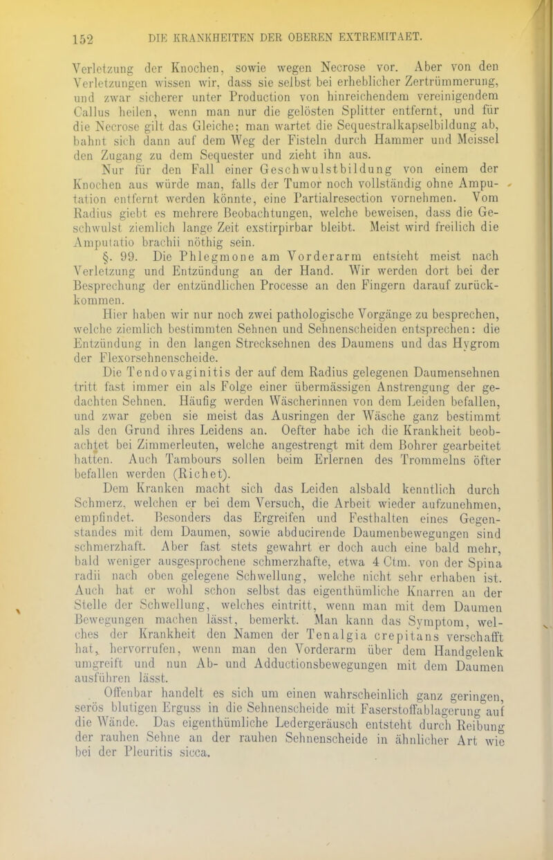 Verletzung der Knochen, sowie wegen Necrose vor. Aber von den Verletzungen wissen wir, dass sie selbst bei erheblicher Zertrümmerung, und zwar sicherer unter Production von hinreichendem vereinigendem Gallus heilen, wenn man nur die gelösten Splitter entfernt, und für die Necrose gilt das Gleiche; man wartet die Sequestralkapselbildung ab, bahnt, sich dann auf dem Weg der Fisteln durch Hammer und Meissel den Zugang zu dem Sequester und zieht ihn aus. Nur für den Fall einer Geschwulstbildung von einem der Knochen aus würde man, falls der Tumor noch vollständig ohne Ampu- * tation entfernt werden könnte, eine Partialresection vornehmen. Vom Radius giebt es mehrere Beobachtungen, welche beweisen, dass die Ge- schwulst ziemlich lange Zeit exstirpirbar bleibt. Meist wird freilich die Amputatio brachii nöthig sein. §. 99. Die Phlegmone am Vorderarm entsteht meist nach Verletzung und Entzündung an der Hand. Wir werden dort bei der Besprechung der entzündlichen Processe an den Fingern darauf zurück- kommen. Hier haben wir nur noch zwei pathologische Vorgänge zu besprechen, welche ziemlich bestimmten Sehnen und Sehnenscheiden entsprechen: die Entzündung in den langen Strecksehnen des Daumens und das Hygrom der Flexorsehnenscheide. Die Tendovaginitis der auf dem Radius gelegenen Daumensehnen tritt fast immer ein als Folge einer übermässigen Anstrengung der ge- dachten Sehnen. Häufig werden Wäscherinnen von dem Leiden befallen, und zwar geben sie meist das Ausringen der Wäsche ganz bestimmt als den Grund ihres Leidens an. Oefter habe ich die Krankheit beob- achtet bei Zimmerleuten, welche angestrengt mit dem Bohrer gearbeitet hatten. Auch Tambours sollen beim Erlernen des Trommeins öfter befallen werden (Riehet). Dem Kranken macht sich das Leiden alsbald kenntlich durch Schmerz- welchen er bei dem Versuch, die Arbeit wieder aufzunehmen, empfindet. Besonders das Ergreifen und Festhalten eines Gegen- standes mit dem Daumen, sowie abducirende Daumenbewegungen sind schmerzhaft. Aber fast stets gewahrt er doch auch eine bald mehr, bald weniger ausgesprochene schmerzhafte, etwa 4 Ctm. von der Spina radii nach oben gelegene Schwellung, welche nicht sehr erhaben ist. Auch hat er wohl schon selbst das eigenthümliche Knarren an der Stelle der Schwellung, welches eintritt, wenn man mit dem Daumen Bewegungen machen lässt, bemerkt. Man kann das Symptom, wel- ches der Krankheit den Namen der Tenalgia crepitans verschafft hat^ hervorrufen, wenn man den Vorderarm über dem Handgelenk umgreift und nun Ab- und Adductionsbewegungen mit dem Daumen ausführen lässt. Offenbar handelt es sich um einen wahrscheinlich ganz geringen serös blutigen Erguss in die Sehnenscheide mit Faserstoffablagerung auf die Wände. Das eigenthümliche Ledergeräusch entsteht durch Reibung der rauhen Sehne an der rauhen Sehnenscheide in ähnlicher Art wie bei der Pleuritis sicca.