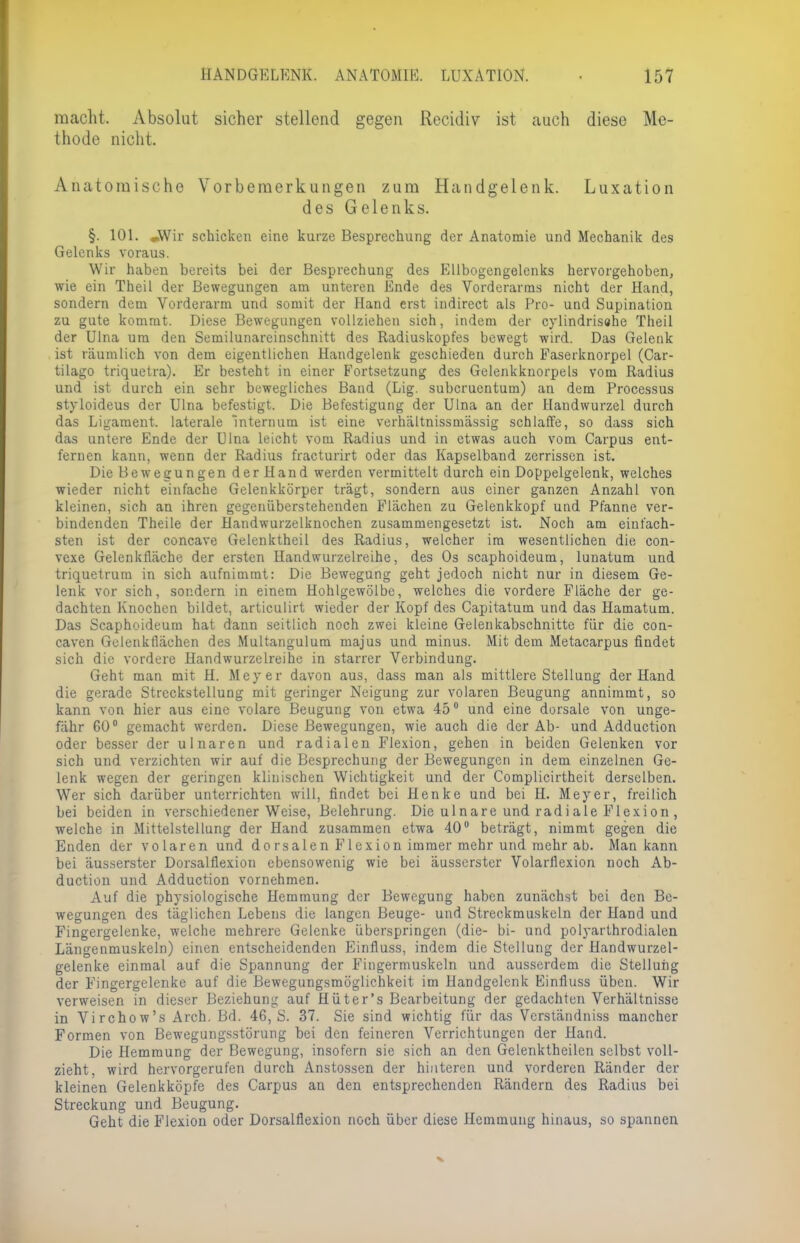 macht. Absolut sicher stellend gegen Recidiv ist auch diese Me- thode nicht, Anatomische Vorbemerkungen zum Handgelenk. Luxation des Gelenks. §. 101. »Wir schicken eine kurze Besprechung der Anatomie und Mechanik de9 Gelenks voraus. Wir haben bereits bei der Besprechung' des Ellbogengelenks hervorgehoben, wie ein Theil der Bewegungen am unteren Ende des Vorderarms nicht der Hand, sondern dem Vorderarm und somit der Hand erst indirect als Pro- und Supination zu gute kommt. Diese Bewegungen vollziehen sich, indem der cylindrisahe Theil der Ulna um den Semilunareinschnitt des Radiuskopfes bewegt wird. Das Gelenk ist räumlich von dem eigentlichen Handgelenk geschieden durch Faserknorpel (Car- tilago triquetra). Er besteht in einer Fortsetzung des Gelenkknorpels vom Radius und ist durch ein sehr bewegliches Band (Lig. subcruentum) an dem Processus styloideus der Ulna befestigt. Die Befestigung der Ulna an der Handwurzel durch das Ligament, laterale internum ist eine verhältnissmässig schlaffe, so dass sich das untere Ende der Ulna leicht vom Radius und in etwas auch vom Carpus ent- fernen kann, wenn der Radius fracturirt oder das Kapselband zerrissen ist. Die Bewegungen der Hand werden vermittelt durch ein Doppelgelenk, welches wieder nicht einfache Gelenkkörper trägt, sondern aus einer ganzen Anzahl von kleinen, sich an ihren gegenüberstehenden Flächen zu Gelenkkopf und Pfanne ver- bindenden Theile der Handwurzelknochen zusammengesetzt ist. Noch am einfach- sten ist der coneave Gelenktheil des Radius, welcher im wesentlichen die con- vexe Gelenkfläche der ersten Handwurzelreihe, des Os scaphoideum, lunatum und triquetrum in sich aufnimmt: Die Bewegung geht jedoch nicht nur in diesem Ge- lenk vor sich, sondern in einem Hohlgewölbe, welches die vordere Fläche der ge- dachten Knochen bildet, articulirt wieder der Kopf des Capitatum und das Hamatum. Das Scaphoideum hat dann seitlich noch zwei kleine Gelenkabschnitte für die con- caven Gelenkflächen des Multangulum majus und minus. Mit dem Metacarpus findet sich die vordere Handwurzelreihe in starrer Verbindung. Geht man mit H. Meyer davon aus, dass man als mittlere Stellung der Hand die gerade Streckstellung mit geringer Neigung zur volaren Beugung annimmt, so kann von hier aus eine volare Beugung von etwa 45° und eine dorsale von unge- fähr 60° gemacht werden. Diese Bewegungen, wie auch die der Ab- und Adduction oder besser der ulnaren und radialen Flexion, gehen in beiden Gelenken vor sich und verzichten wir auf die Besprechung der Bewegungen in dem einzelnen Ge- lenk wegen der geringen klinischen Wichtigkeit und der Complicirtheit derselben. Wer sich darüber unterrichten will, findet bei Henke und bei H. Meyer, freilich bei beiden in verschiedener Weise, Belehrung. Die ulnare und radiale Flexion, welche in Mittelstellung der Hand zusammen etwa 40° beträgt, nimmt gegen die Enden der volaren und de rsalen Flexion immer mehr und mehr ab. Man kann bei äusserster Dorsalflexion ebensowenig wie bei äusserster Volarflexion noch Ab- duetion und Adduction vornehmen. Auf die physiologische Hemmung der Bewegung haben zunächst bei den Be- wegungen des täglichen Lebens die langen Beuge- und Streckmuskeln der Hand und Fingergelenke, welche mehrere Gelenke überspringen (die- bi- und polyarthrodialen Längenmuskeln) einen entscheidenden Einfluss, indem die Stellung der Handwurzel- gelenke einmal auf die Spannung der Fingermuskeln und ausserdem die Stellung der Fingergelenke auf die Bewegungsmöglichkeit im Handgelenk Einfluss üben. Wir verweisen in dieser Beziehung auf Hüter's Bearbeitung der gedachten Verhältnisse in Virchow's Arch. Bd. 46, S. 37. Sie sind wichtig für das Verständniss mancher Formen von Bewegungsstörung bei den feineren Verrichtungen der Hand. Die Hemmung der Bewegung, insofern sie sich an den Gelenktheilen selbst voll- zieht, wird hervorgerufen durch Anstossen der hinteren und vorderen Ränder der kleinen Gelenkköpfe des Carpus an den entsprechenden Rändern des Radius bei Streckung und Beugung. Geht die Flexion oder Dorsalflexion noch über diese Hemmung hinaus, so spannen