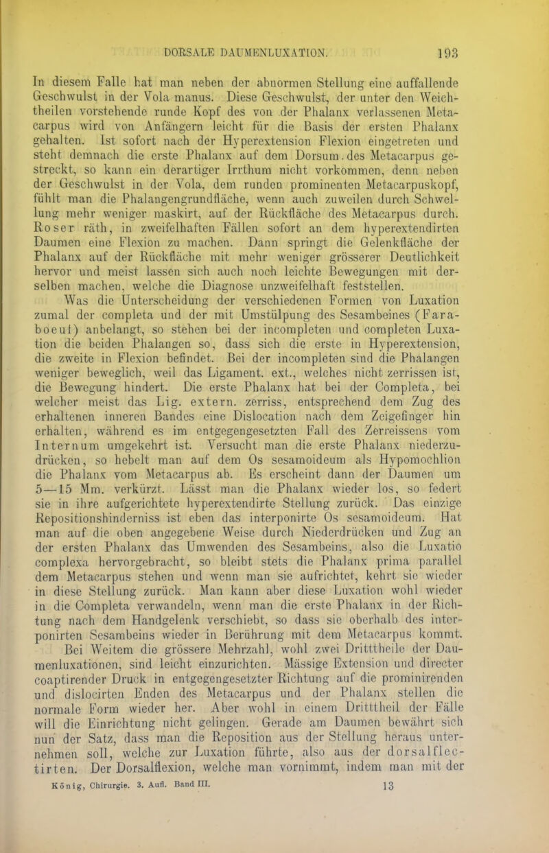 Tn diesem Falle hat man neben der abnormen Stellung eine auffallende Geschwulst in der Vola manus. Diese Geschwulst, der unter den Weich- theilen vorstehende runde Kopf des von der Phalanx verlassenen Meta- carpus wird von Anfängern leicht für die Basis der ersten Phalanx gehalten. Ist sofort nach der Hyperextension Flexion eingetreten und steht demnach die erste Phalanx auf dem Dorsum.des Metacarpus ge- streckt, so kann ein derartiger Irrthum nicht vorkommen, denn Hiebe*) der Geschwulst in der Vola, dem runden prominenten Metacarpuskopf, fühlt man die Phalangcngrundtläche, wenn auch zuweilen durch Schwel- lung mehr weniger maskirt, auf der Rückflächc des Metacarpus durch. Roser räth, in zweifelhaften Fällen sofort an dem hyperextendirten Daumen eine Flexion zu machen. Dann springt die Gelenkfläche der Phalanx auf der Rückfläche mit mehr weniger grösserer Deutlichkeit hervor und meist lassen sich auch noch leichte Bewegungen mit der- selben machen, welche die Diagnose unzweifelhaft feststellen. Was die Unterscheidung der verschiedenen Formen von Luxation zumal der completa und der mit Umstülpung des Sesambeines (Fara- boeut) anbelangt, so stehen bei der incompleten und completen Luxa- tion die beiden Phalangen so, dass sich die erste in Hyperextension, die zweite in Flexion befindet. Bei der incompleten sind die Phalangen weniger beweglich, weil das Ligament, ext., welches nicht zerrissen ist, die Bewegung hindert. Die erste Phalanx hat bei der Completa, bei welcher meist das Lig. extern, zerriss, entsprechend dem Zug des erhaltenen inneren Bandes eine Dislocation nach dem Zeigefinger hin erhalten, während es im entgegengesetzten Fall des Zerreissens vom Intern um umgekehrt ist. Versucht man die erste Phalanx niederzu- drücken, so hebelt man auf dem Os sesamoideum als Hypomochlion die Phalanx vom Metacarpus ab. Es erscheint dann der Daumen um 5—15 Mm. verkürzt. Lässt man die Phalanx wieder los, so federt sie in ihre aufgerichtete hyperextendirte Stellung zurück. Das einzige Repositionshinderniss ist eben das interponirte Os sesamoideum. Hat man auf die oben angegebene Weise durch Niederdrücken und Zug an der ersten Phalanx das Umwenden des Sesambeins, also die Luxatio complexa hervorgebracht, so bleibt stets die Phalanx prima parallel dem Metacarpus stehen und wenn man sie aufrichtet, kehrt sin wieder in diese Stellung zurück. Man kann aber diese Luxation wohl wieder in die Completa verwandeln, wenn man die erste Phalanx in der Rich- tung nach dem Handgelenk verschiebt, so dass sie oberhalb des intcr- ponirten Sesambeins wieder in Berührung mit dem Metacarpus kommt. Bei Weitem die grössere Mehrzahl, wohl zwei Drillt heile der Dau- menluxationen, sind leicht einzurichten. Mässige Extension und directer coaptirender Druck in entgegengesetzter Richtung auf die proininireiiden und dislocirten Enden des Metacarpus und der Phalanx stellen die normale Form wieder her. Aber wohl in einem Dritttheil der Fälle will die Einrichtung nicht gelingen. Gerade am Daumen bewährt sich nun der Satz, dass man die Reposition aus der Stellung heraus unter- nehmen soll, welche zur Luxation führte, also aus der dorsal flec- tirten. Der Dorsalflexion, welche man vornimmt, indem man mit der König, Chirurgie. 3. Aufl. Band Ol. 13