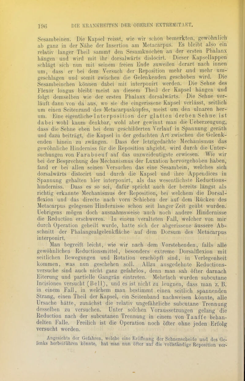 Sesarabeinen. Die Kapsel reisst, wie wir schon bemerkten, gewöhnlich ab ganz in der Nähe der Insertion am Metacarpus. Es bleibt also ein relativ langer Theil sammt den Sesamknochen an der ersten Phalanx hängen und wird mit ihr dorsalwärts dislocirt. Dieser Kapsellappen schlägt sich nun mit seinem freien Ende zuweilen derart nach innen um, dass er bei dem Versuch der Reposition mehr und mehr um- geschlagen und somit zwischen die Gelenkenden geschoben wird. Die Sesambeinchen können dabei mit interponirt werden. Die Sehne des Flexor longus bleibt meist an diesem Theil der Kapsel hängen und folgt demselben wie der ersten Phalanx dorsalwärts. Die Sehne ver- läuft dann von da aus. wo sie die eingerissene Kapsel vcrlässt, seitlich um einen Seitenrand des Metacarpuskopfes, meist um den ulnaren her- um. Eine eigentliche-Int er po sit ion der glatten derben Sehne ist dabei wohl kaum denkbar, wohl aber gewinnt man die Ueberzeugung, dass die Sehne eben bei dem geschilderten Verlauf in Spannung geräth und dazu beiträgt, die Kapsel in der gedachten Art zwischen die Gelenk- enden hinein zu zwängen. Dass der letztgedachte Mechanismus das gewöhnliche Hinderniss für die Reposition abgiebt. wird durch die Unter- suchungen von Faraboeuf auf das unzweideutigste erwiesen. Wie wir bei der Besprechung des Mechanismus der Luxation hervorgehoben haben, fand er bei allen seinen Versuchen das eine Sesambein, welches sich dorsalwärts dislocirt und durch die Kapsel und ihre Appendices in Spannung gehalten hier interponirt, als das wesentlichste Reductions- hinderniss. Dass es so sei, dafür spricht auch der bereits längst als richtig erkannte Mechanismus der Reposition, bei welchem die Dorsal- flexion und das directe nach vorn Schieben der auf dem Rücken des Metacarpus gelegenen Hindernisse schon seit langer Zeit geübt wurden. Uebrigens mögen doch ausnahmsweise auch noch andere Hindernisse die Reduction erschweren. In einem veralteten Fall, welcher von mir durch Operation geheilt wurde, hatte sich der abgerissene äussere Ab- schnitt der Phalangealgelenkfiäche auf dem Dorsum des Metacarpus interponirt. Man begreift leicht, wie wir nach dem Vorstehenden, falls alle gewöhnlichen Reductionsmittcl, besonders extreme Dorsaltlexion mit seitlichen Bewegungen und Rotation erschöpft sind, in Verlegenheit kommen, was nun geschehen soll. Allzu ausgedehnte Reductions- versuche sind auch nicht ganz gefahrlos, denn man sah öfter darnach Eiterung und partielle Gangrän eintreten. Mehrlach wurden subcutane Incisionen versucht (Bell), und es ist nicht zu leugnen, dass man z. B. in einem Fall, in welchem man bestimmt einen seitlich spannenden Strang, einen Theil der Kapsel, ein Seitenband nachweisen könnte, alle Ursache hätte, zunächst die relativ ungefährliche subcutane Trennung desselben zu versuchen. Unter solchen Voraussetzungen gelang die Reduction nach der subcutanen Trennung in einem von Taaffe behan- delten Falle. Freilich ist die Operation noch öfter ohne jeden Erfolg versucht worden. Angesichts der Gefahren, welche eine Eröffnung der Sehnenscheide und des Ge- lenks herbeiführen könnte, hat man nun öfter auf die vollständige Reposition ver-