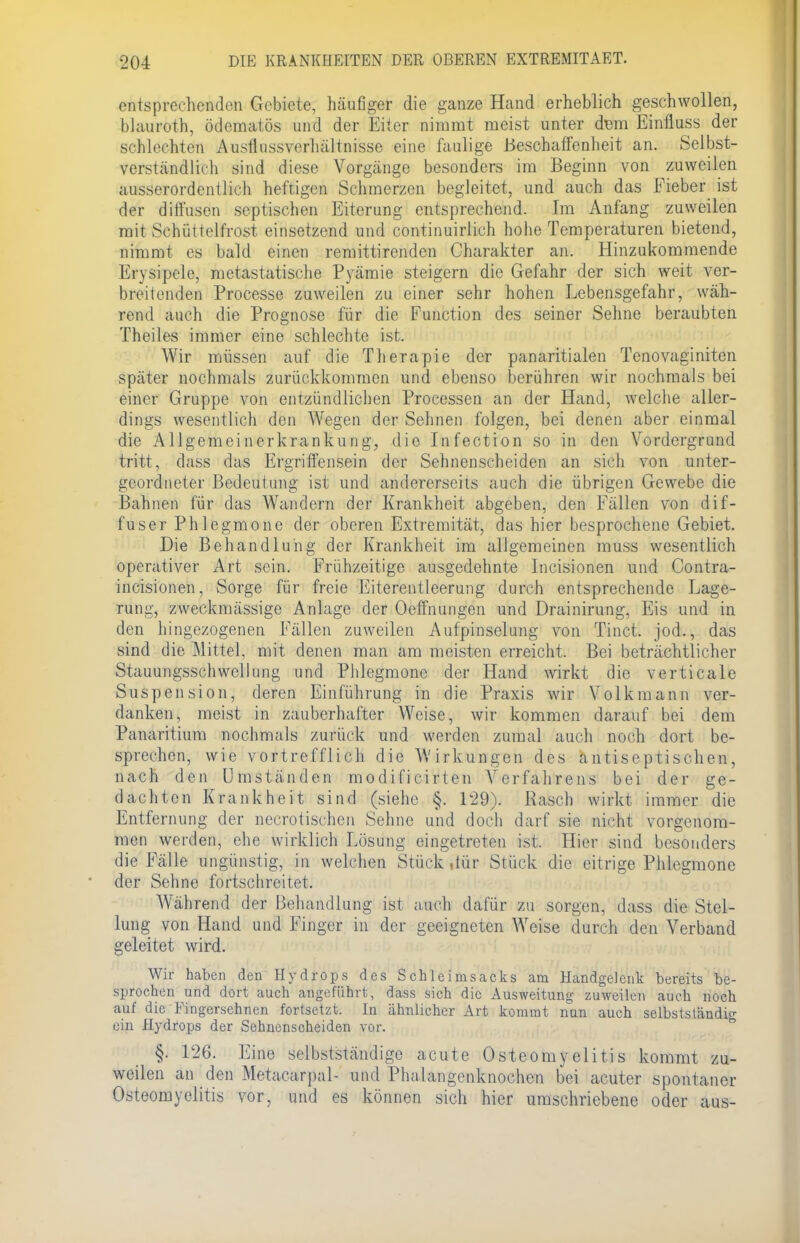 entsprechenden Gebiete, häufiger die ganze Hand erheblich geschwollen, bJauroth, ödematös und der Eiter nimmt meist unter dem Einfluss der schlechten Ausfliissverhältnisse eine faulige Beschaffenheit an. Selbst- verständlich sind diese Vorgänge besonders im Beginn von zuweilen ausserordentlich heftigen Schmerzen begleitet, und auch das Fieber ist der diffusen septischen Eiterung entsprechend. Im Anfang zuweilen mit Schüttelfrost einsetzend und continuirlich hohe Temperaturen bietend, nimmt es bald einen remittirenden Charakter an. Hinzukommende Erysipele, metastatische Pyämie steigern die Gefahr der sich weit ver- breitenden Processe zuweilen zu einer sehr hohen Lebensgefahr, wäh- rend auch die Prognose für die Function des seiner Sehne beraubten Theiles immer eine schlechte ist. Wir müssen auf die Therapie der panaritialen Tenovaginiten später nochmals zurückkommen und ebenso berühren wir nochmals bei einer Gruppe von entzündlichen Processen an der Hand, welche aller- dings wesentlich den Wegen der Sehnen folgen, bei denen aber einmal die Allgemeinerkrankung, die Infection so in den Vordergrund tritt, dass das Ergriffensein der Sehnenscheiden an sich von unter- geordneter Bedeutung ist und andererseits auch die übrigen Gewebe die Bahnen für das Wandern der Krankheit abgeben, den Fällen von dif- fuser Ph legmone der oberen Extremität, das hier besprochene Gebiet. Die Behandlung der Krankheit im allgemeinen muss wesentlich operativer Art sein. Frühzeitige ausgedehnte Incisionen und Contra- incisionen, Sorge für freie Eiterentleerung durch entsprechende Lage- rung, zweckmässige Anlage der Oeffnungen und Drainirung, Eis und in den hingezogenen Fällen zuweilen Aufpinselung von Tinct. jod., das sind die Mittel, mit denen man am meisten erreicht. Bei beträchtlicher Stauungsschwellung und Phlegmone der Hand wirkt die verticale Suspension, deren Einführung in die Praxis wir Volk mann ver- danken, meist in zauberhafter Weise, wir kommen darauf bei dem Panaritium nochmals zurück und werden zumal auch noch dort be- sprechen, wie vortrefflich die Wirkungen des antiseptischen, nach den Umständen modifi oi rt en Verfahrens bei der ge- dachten Krankheit sind (siehe §. 129). Rasch wirkt immer die Entfernung der necrotischen Sehne und doch darf sie nicht vorgenom- men werden, ehe wirklich Lösung eingetreten ist. Hier sind besonders die Fälle ungünstig, in welchen Stück.tür Stück die eitrige Phlegmone der Sehne fortschreitet. Während der Behandlung ist auch dafür zu sorgen, dass die Stel- lung von Hand und Finger in der geeigneten Weise durch den Verband geleitet wird. Wir haben den Hydrops des Schleimsacks am Handgelenk bereits be- sprochen und dort auch angeführt, dass sich die Ausweitung zuweilen auch noch auf die Fingersehnen fortsetzt. In ähnlicher Art kommt nun auch selbstsländio- ein Hydrops der Sehnenscheiden vor. §. 126. Eine selbstständige acute Osteomyelitis kommt zu- weilen an den Metacarpal- und Phalangenknochen bei acuter spontaner Osteomyelitis vor, und es können sich hier umschriebene oder aus-