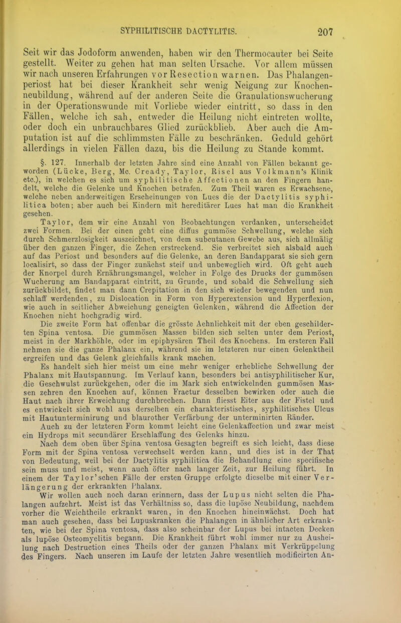 Seit wir das Jodoform anwenden, haben wir den Thermocauter bei Seite gestellt. Weiter zu gehen hat man selten Ursache. Vor allem müssen wir nach unseren Erfahrungen vor Resection warnen. Das Phalangen- periost hat bei dieser Krankheit sehr wenig Neigung zur Knochen- neubildung, während auf der anderen Seite die Granulationswucherung in der Operationswunde mit Vorliebe wieder eintritt, so dass in den Fällen, welche ich sah, entweder die Heilung nicht eintreten wollte, oder doch ein unbrauchbares Glied zurückblieb. Aber auch die Am- putation ist auf die schlimmsten Fälle zu beschränken. Geduld gehört allerdings in vielen Fällen dazu, bis die Heilung zu Stande kommt. §. 127. Innerhalb der letzten Jahre sind eine Anzahl von Fällen bekannt ge- worden (Lücke, Berg, Mc. Cready, Taylor, Risel aus Volkmann's Klinik etc.), in welchen es sich um syphilitische Affectionen an den Fingern han- delt, welche die Gelenke und Knochen betrafen. Zum Theil waren es Erwachsene, welche neben anderweitigen Erscheinungen von Lues die der Dactylitis syphi- litica boten; aber auch bei Kindern mit hereditärer Lues hat man die Krankheit gesehen. Taylor, dem wir eine Anzahl von Beobachtungen verdanken, unterscheidet zwei Formen. Bei der einen geht eine diffus gummöse Schwellung, welche sich durch Schmerzlosigkeit auszeichnet, von dem subcutanen Gewebe aus, sich allmälig über den ganzen Finger, die Zehen erstreckend. Sie verbreitet sich alsbald auch auf das Periost und besonders auf die Gelenke, an deren Bandapparat sie sich gern localisirt, so dass der Finger zunächst steif und unbeweglich wird. Oft geht auch der Knorpel durch Ernährungsmangel, welcher in Folge des Drucks der gummösen Wucherung am Bandapparat eintritt, zu Grunde, und sobald die Schwellung sich zurückbildet, findet man dann Crepitation in den sich wieder bewegenden und nun schlaff werdenden, zu Dislocation in Form von Hyperextension und Hyperflexion, wie auch in seitlicher Abweichung geneigten Gelenken, während die Affection der Knochen nicht hochgradig wird. Die zweite Form hat offenbar die grösste Aehnlichkeit mit der eben geschilder- ten Spina ventosa. Die gummösen Massen bilden sich selten unter dem Periost, meist in der Markhöhle, oder im epiphysären Theil des Knochens. Im ersteren Fall nehmen sie die ganze Phalanx ein, während sie im letzteren nur einen Gelenktheil ergreifen und das Gelenk gleichfalls krank machen. Es handelt sich hier meist um eine mehr weniger erhebliche Schwellung der Phalanx mit Hautsparmung. Im Verlauf kann, besonders bei antisyphilitischer Kur, die Geschwulst zurückgehen, oder die im Mark sich entwickelnden gummösen Mas- sen zehren den Knochen auf, können Fractur desselben bewirken oder auch die Haut nach ihrer Erweichung durchbrechen. Dann fliesst Eiter aus der Fistel und es entwickelt sich wohl aus derselben ein charakteristisches, syphilitisches Ulcus mit Hautunterminirung und blaurother Verfärbung der unterminirten Ränder. Auch zu der letzteren Form kommt leicht eine Gelenkaffection und zwar meist ein Hydrops mit secundärer Erschlaffung des Gelenks hinzu. Nach dem oben über Spina ventosa Gesagten begreift es sich leicht, dass diese Form mit der Spina ventosa verwechselt werden kann, und dies ist in der That von Bedeutung, weil bei der Dactylitis syphilitica die Behandlung eine specilische sein muss und meist, wenn auch öfter nach langer Zeit, zur Heilung führt. In einem der Taylor'schen Fälle der ersten Gruppe erfolgte dieselbe mit einer Ver- längerung der erkrankten Phalanx. Wir wollen auch noch daran erinnern, dass der Lupus nicht selten die Pha- langen aufzehrt. Meist ist das Verhältniss so, dass die lupöse Neubildung, nachdem vorher die Weichtheile erkrankt waren, in den Knochen hineinwächst. Doch hat man auch gesehen, dass bei Lupuskranken die Phalangen in ähnlicher Art erkrank- ten, wie bei der Spina ventosa, dass also scheinbar der Lupus bei intacten Decken als lupöse Osteomyelitis begann. Die Krankheit führt wohl immer nur zu Aushei- lung nach Destruction eines Theils oder der ganzen Phalanx mit Verkrüppclung des Fingers. Nach unseren im Laufe der letzten Jahre wesentlich modificirten An-