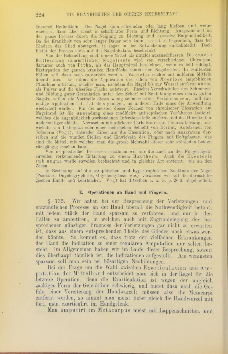 äusseres Heilmitteln. Der Nagel kann schwinden oder lang bleiben und weiter wachsen, dann aber meist in schadhafter Form und Richtung. Ausgezeichnet ist der ganze Process durch die Neigung zu Blutung und excessive Empfindlichkeit. Da die Krankheit von sehr langer Dauer sein kann, so ist es begreiflich, dass bei Kindern das Glied abmagert, ja sogar in der Entwicklung zurückbleibt. Doch bleibt der Process stets auf die Nagelphalanx beschränkt. Von der Behandlung sind innere Mittel als nutzlos auszuschliessen. Dieexacte Entfernung sämmtlicher Nagelreste wird von verschiedenen Chirurgen, darunter auch von Pitha, als das Hauptmittel bezeichnet, wenn es fehl schlägt, Exstirpation der ganzen kranken Hautfläche sammt den Nagelresten. In renitenten Fällen soll dazu noch cauterisirt werden. Vanzetti reichte mit milderen Mitteln überall aus. Er rühmt die Application des schon von Moerlore empfohlenen Plumbum nitricum, welches man, nachdem der Nagel bis zur Wurzel entfernt wurde, als Pulver auf die ulceröse Fläche aufstreut. Rasches Verschwinden des Schmerzes und Bildung guter Granulation unter dem Schorf mit Neubildung eines relativ guten Nagels-, sollen die Vortheile dieses wenig schmerzhaften Verfahrens sein, und ein- malige Application soll fast stets genügen, im anderen Falle muss die Anwendung wiederholt werden. Für die meisten dieser Formen von chronischer Ulceration am Nagclrand ist die Anwendung eines modificirt antiseptischen Verfahrens indicirt, welches die augenblicklich .vorhandenen Infectionsstoffe entfernt und das Hinzutreten anderweitiger abhält. Abwaschen mit stärkerer Carbolsäure mit Chlorzinklösung, um- wickeln von Listergaze oder einer mehrfachen Schicht von Borlint, Aufstreuen von Jodoform (Vogt), entweder direct auf die Ulceration, oder nach Auskratzen der- selben auf die wunden Stellen und Einwickeln des Fingers mit Heftpflaster, das sind die Mittel, mit welchen man die grosse Mehrzahl dieser sehr störenden Leiden rückgängig machen kann. Von neoplastischen Processen erwähnen wir nur die auch an den Fingernägeln zuweilen vorkommende Entartung zu einem Hauthorn. Auch die Exostosis sub ungue wurde zuweilen beobachtet und in gleicher Art entfernt, wie an den Zehen. In Beziehung auf die atrophischen und hypertrophischen Zustände der Nägel (Psoriasis, Onychogryphosis, Onychomykosis etc.) verweisen wir auf die dermatolo- gischen Hand- und Lehrbücher. Vogt hat dieselben a. a. 0. p. 26 ff. abgehandelt. E. Operationen an Hand und Fingern. §. 135. Wir haben bei der Besprechung der Verletzungen und entzündlichen Processe an der Hand überall die Notwendigkeit betont, mit jedem Stück der Hand sparsam zu verfahren, und nur in dm Fällen zu amputiren, in welchen auch mit Zugrundelegung der be- sprochenen günstigen Prognose der Verletzungen gar nicht zu erwarten ist, dass aus einem entsprechenden Theile des Gliedes noch etwas wer- den könnte. So kommt es, dass trotz der vielfachen Erkrankungen der Hand die lndication zu einer regulären Amputation nur selten be- steht. Im Allgemeinen haben wir im Laufe dieser Besprechung, soweit dies überhaupt thunlich ist, die Indicationen aufgestellt. Am wenigsten sparsam soll man sein bei bösartigen Neubildungen. Bei der Frage um die Wahl zwischen Exarticulation und Am- putation der Mittelhand entscheidet man sich in der Regel für die letztere Operation, denn die Exarticulation ist wegen der ungleich zackigen Form der Gelenklinie schwierig, und bietet dazu noch die Ge- fahr einer Vereiterung der Handwurzel; müssen also die Metacarpi entfernt werden, so nimmt man meist lieber gleich die Handwurzel mit fort, man exarticulirt im Handgelenk. Man amputirt im Metacarpus meist mit Lappenschnitten, und