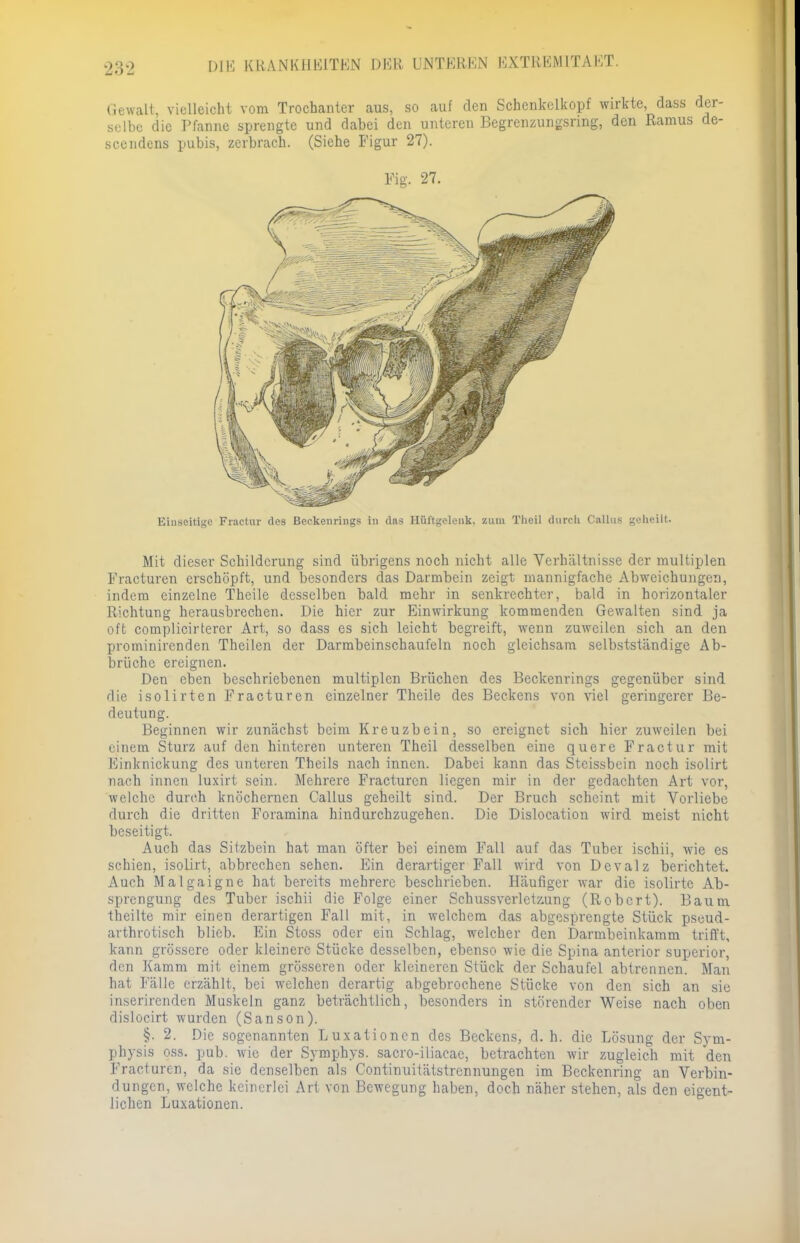 Gewalt, vielleicht vom Trochantcr aus, so auf den Schenkclkopf wirkte, dass d selbe die Pfanne sprengte und dabei den unteren Begrenzungsring, den Ramus scendens pubis, zerbrach. (Siehe Figur 27). Fig. 27. Einseitige Praetor des Beckenriiigs in das Hüftgelenk, zum Thcil durch Callas geheilt. Mit dieser Schilderung sind übrigens noch nicht alle Verhältnisse der multiplen Fracturen erschöpft, und besonders das Darmbein zeigt mannigfache Abweichungen, indem einzelne Thcile desselben bald mehr in senkrechter, bald in horizontaler Richtung herausbrechen. Die hier zur Einwirkung kommenden Gewalten sind ja oft complicirtercr Art, so dass es sich leicht begreift, wenn zuweilen sich an den prominirenden Theilen der Darmbeinschaufeln noch gleichsam selbstständige Ab- bruche ereignen. Den eben beschriebenen multiplen Brüchen des Beckenrings gegenüber sind die isolirten Fracturen einzelner Theile des Beckens von viel geringerer Be- deutung. Beginnen wir zunächst beim Kreuzbein, so ereignet sich hier zuweilen bei einem Sturz auf den hinteren unteren Theil desselben eine quere Fractur mit Einknickung des unteren Theils nach innen. Dabei kann das Stcissbein noch isolirt nach innen luxirt sein. Mehrere Fracturen liegen mir in der gedachten Art vor, welche durch knöchernen Gallus geheilt sind. Der Bruch scheint mit Vorliebe durch die dritten Foramina hindurchzugehen. Die Dislocation wird meist nicht beseitigt, Auch das Sitzbein hat man öfter bei einem Fall auf das Tuber ischii, wie es schien, isolirt, abbrechen sehen. Ein derartiger Fall wird von Devalz berichtet. Auch Malgaigne hat bereits mehrere beschrieben. Häufiger war die isolirte Ab- sprengung des Tuber ischii die Folge einer Schussverletzung (Robert). Baum theilte mir einen derartigen Fall mit, in welchem das abgesprengte Stück pseud- arthrotisch blieb. Ein Stoss oder ein Schlag, welcher den Darmbeinkamm trifft, kann grössere oder kleinere Stücke desselben, ebenso wie die Spina anterior superior, den Kamm mit einem grösseren oder kleineren Stück der Schaufel abtrennen. Man hat Fälle erzählt, bei welchen derartig abgebrochene Stücke von den sich an sie inserirenden Muskeln ganz beträchtlich, besonders in störender Weise nach oben dislocirt wurden (Sanson). §. 2. Die sogenannten Luxationen des Beckens, d.h. die Lösung der Sym- physis oss. pub. wie der Symphys. sacro-iliacae, betrachten wir zugleich mit den Fracturen, da sie denselben als Continuitätstrennungen im Beckenring an Verbin- dungen, welche keinerlei Art von Bewegung haben, doch näher stehen, als den eigent- lichen Luxationen.