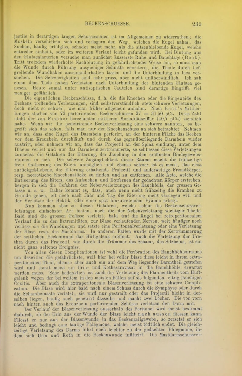 jectile in derartigen langen Schusscanälen ist im Allgemeinen zu widerrathenj die Muskeln verschieben sich und verlagern den Weg, welchen die Kugel nahm, das Suchen, häufig erfolglos, schadet meist mehr, als die sitzenbleibende Kugel, welche entweder einheilt, oder im weiteren Verlauf leicht gefunden wird. Bei Blutung aus den Glutaealarterien versuche man zunächst äusserste Ruhe und Bauchlage (Beck). Tritt trotzdem wiederholte Nachblutung in gefahrdrohender Weise ein, so muss mau die Wunde durch Führung ausgiebiger Schnitte erweitern, die Theile durch tief- greifende Wundhaken auseinanderhalten lassen und die Unterbindung in loco ver- suchen. Die Schwierigkeiten sind sehr gross, aber nicht unüberwindlich. Ich sah einen dem Tode nahen Verletzten nach Unterbindung der blutenden Glutaea ge- nesen. Heute zumal unter antiseptischen Cautelen sind derartige Eingriffe viel weniger gefährlich. Die eigentlichen Beckenschüsse, d. h. die die Knochen oder die Eingeweide des Beckens treffenden Verletzungen, sind selbstverständlich stets schwere Verletzungen, doch nicht so schwer, wie man früher allgemein annahm. Nach Beck's Mitthei- lungen starben von 72 perforireuden Beckenschüssen 27 = 37,50 pCt. Diese Zahl steht der von Fischer berechneten mittleren Mortalitätsziffer (40,7 pCt.) ziemlich nahe. Wenn wir die penetrirende Beckenverletzung eine schwere nannten, so be- greift sich das schon, falls man nur den Knochenschuss an sich betrachtet. Nehmen wir an, dass eine Kugel das Darmbein perforirt, an der hinteren Fläche das Becken vor dem Kreuzbein durchläuft und durch das gegenüberliegende Darmbein wieder austritt, oder nehmen wir an, dass das Projectil an der Spina eindrang, unter dem Iliacus verlief und nur das Darmbein zertrümmerte, so schliessen diese Verletzungen zunächst die Gefahren der Eiterung, der Jauchung in den eröffneten Bindegewebs- räumen in sich. Die schwere Zugänglichkeit dieser Räume macht die frühzeitige freie Entleerung des Eiters unmöglich und ebenso schwer ist es meist, das etwa zurückgebliebene, die Eiterung erhaltende Projectil und anderweitige Fremdkörper, resp. necrotische Knochenstücke zu finden und zu entfernen. Alle Acte, welche die Entleerung des Eiters, das Aufsuchen und Entfernen der gedachten Körper erstreben, bergen in sich die Gefahren der Nebenverletzungen des Bauchfells, der grossen Ge- fässe u. s. w. Daher kommt es, dass, auch wenn nicht frühzeitig die Kranken zu Grunde gehen, oft noch nach Jahr und Tag die Eiterung nicht versiegen will und der Verletzte der Hektik, oder einer spät hinzutretenden Pyämie erliegt. Nun kommen aber zu diesen Gefahren, welche schon die Beckenschussver- letzungen einfachster Art bieten, noch die der Nebenverletzung wichtiger Theile. Bald sind die grossen Gefässe verletzt, bald traf die Kugel bei retroperitonealem Verlauf die zu den Extremitäten, zur Blase verlaufenden Nerven, weit häufiger noch verliess sie die Wandungen und setzte eine Peritonealverletzung oder eine Verletzung der Blase resp. des Mastdarms. In anderen Fällen wurde mit der Zertrümmerung der seitlichen Beckenwand das Hüftgelenk eröffnet. Auch die Verletzung der Ure- thra durch das Projectil, wie durch die Trümmer des Scham-, des Sitzbeins, ist ein nicht ganz seltenes Ereigniss. Von allen diesen Complicationen ist wohl die Perforation des Bauchhöhlenraums um deswillen die gefährlichste, weil hier bei voller Blase diese leicht in ihrem extra- peritonealen Thcil, ebenso aber auch ein auf dem Weg liegender Darmtheil getroffen wird und somit meist ein Urin- und Kothextravasat in die Bauchhöhle erwartet werden muss. Sehr bedenklich ist auch die Verletzung des Pfannentheils vom Hüft- gelenk wegen der bei weitem in den meisten Fällen auf sie folgenden, eitrig-jauchigen Coxitis. Aber auch die extraperitoneale Blasenverletzung ist eine schwere Compli- cation. Die Blase wird hier bald nach einem Schuss durch die Symphyse oder durch die Schambeinäste verletzt, sie wird nur gestreift oder das Projectil bleibt in der- selben liegen, häufig auch penetürt dasselbe und macht zwei Löcher. Die von vorn nach hinten auch das Kreuzbein perforirenden Schüsse verletzen den Darm mit. Der Verlauf der Blasenverletzung ausserhalb des Peritonei wird meist bestimmt dadurch, ob der Urin aus der Wunde der Blase leicht nach aussen fliessen kann. Fliesst er nur aus der Blasenwunde in das Beckenzellgewebe, so zersetzt er sich leicht und bedingt eine faulige Phlegmone, welche meist tödtlich endet. Die gleich- zeitige Verletzung des Darms führt noch leichter zu der gedachten Phlegmone, in- dem sich Urin und Koth in die Beckenwunde infiltrirt. Die Mastdarmschussver-