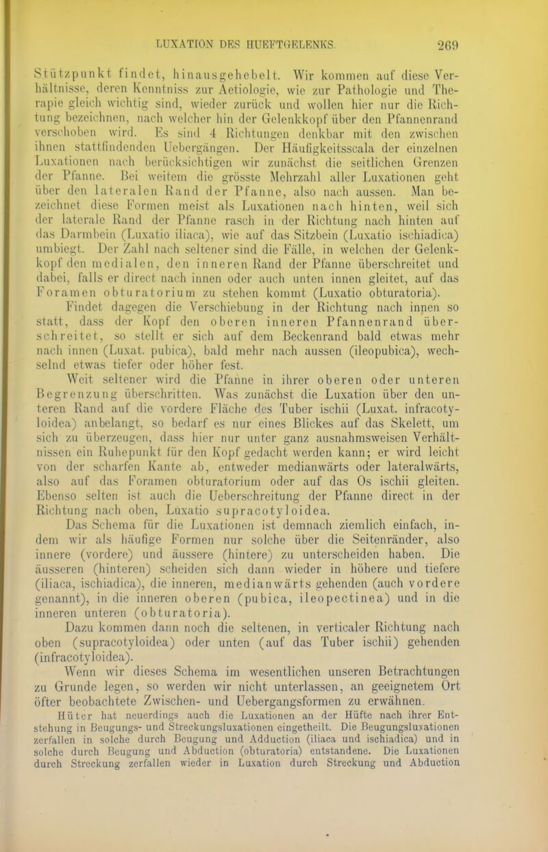 Stützpunkt findet, hinausgehebelt. Wir kommen auf diese Ver- hältnisse, deren Kenntniss zur Aetiologie, wie zur Pathologie und The- rapie gleich wichtig sind, wieder zurück und wollen hier nur die Rich- tung bezeichnen, nach welcher hin der Gelenkkopf über den Pfannenrand verschoben wird. Es sind 4 Richtungen denkbar mit den zwischen ihnen stattfindenden Uebergängen. Der Häufigkeitsscala der einzelnen Luxationen nach berücksichtigen wir zunächst die seitlichen Grenzen der Pfanne. Bei weitem die grösste Mehrzahl aller Luxationen geht über den lateralen Rand der Pfanne, also nach aussen. Man be- zeichnet diese Formen meist als Luxationen nach hinten, weil sich der laterale Rand der Pfanne rasch in der Richtung nach hinten auf das Darmbein (Luxatio iliaca), wie auf das Sitzbein (Luxatio ischiadica) umbiegt. Der Zahl nach seltener sind die Fälle, in welchen der Gelenk- kopf den medialen, den inneren Rand der Pfanne überschreitet und dabei, falls er direct nach innen oder auch unten innen gleitet, auf das Foramen obturatorium zu stehen kommt (Luxatio obturatoria). Findet dagegen die Verschiebung in der Richtung nach innen so statt, dass der Kopf den oberen inneren Pfannenrand über- schreitet, so stellt er sich auf dem Beckenrand bald etwas mehr nach innen (Luxat. pubica), bald mehr nach aussen (ileopubica), wech- selnd etwas tiefer oder höher fest. Weit seltener wird die Pfanne in ihrer oberen oder unteren Begrenzung überschritten. Was zunächst die Luxation über den un- teren Rand auf die vordere Fläche des Tuber ischii (Luxat. infracoty- loidea) anbelangt, so bedarf es nur eines Blickes auf das Skelett, um sich zu überzeugen, dass hier nur unter ganz ausnahmsweisen Verhält- nissen ein Ruhepunkt für den Kopf gedacht werden kann; er wird leicht von der scharfen Kante ab, entweder medianwärts oder lateralwärts, also auf das Foramen obturatorium oder auf das Os ischii gleiten. Ebenso selten ist auch die Ueberschreitung der Pfanne direct in der Richtung nach oben, Luxatio supracoty 1 oidea. Das Schema für die Luxationen ist demnach ziemlich einfach, in- dem wir als häufige Formen nur solche über die Seitenränder, also innere (vordere) und äussere (hintere) zu unterscheiden haben. Die äusseren (hinteren) scheiden sich dann wieder in höhere und tiefere (iliaca, ischiadica), die inneren, medianwärts gehenden (auch vordere genannt), in die inneren oberen (pubica, ileopectinea) und in die inneren unteren (obturatoria). Dazu kommen dann noch die seltenen, in verticaler Richtung nach oben (supracotyloidea) oder unten (auf das Tuber ischii) gehenden (infracotyloidea). Wenn wir dieses Schema im wesentlichen unseren Betrachtungen zu Grunde legen, so werden wir nicht unterlassen, an geeignetem Ort öfter beobachtete Zwischen- und Uebergangsformen zu erwähnen. Hüter hat neuerdings auch die Luxationen an der Hüfte nach ihrer Ent- stehung in Beugungs- und Streckungsluxationen eingetheilt. Die Beugungsluxationen zerfallen in solche durch Beugung und Adduction (iliaca und ischiadica) und in solche durch Beugung und Abduction (obturatoria) entstandene. Die Luxationen durch Streckung zerfallen wieder in Luxation durch Streckung und Abduction