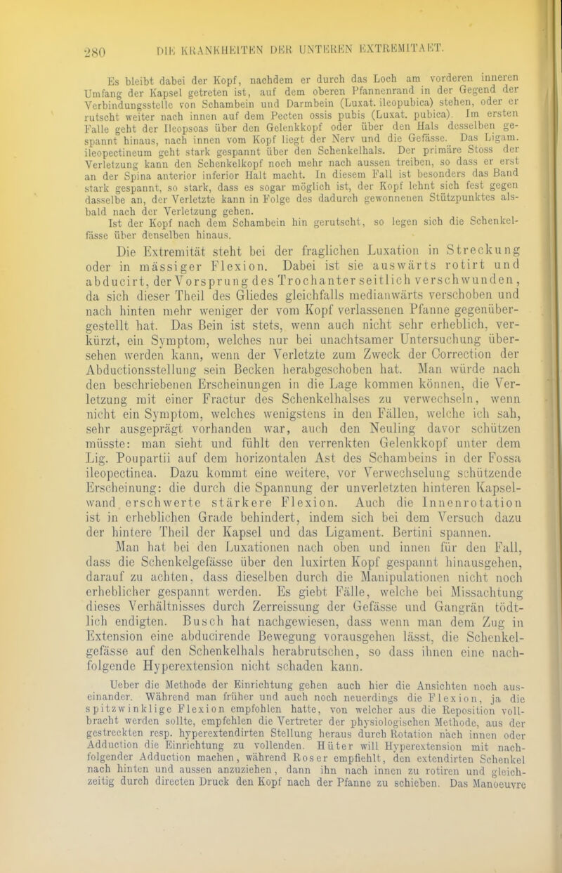 Es bleibt dabei der Kopf, nachdem er durch das Loch am vorderen inneren Umfang der Kapsel getreten ist, auf dem oberen Pfannenrand in der Gegend der Verbindungsstelle von Schambein und Parmbein (Luxat. ileopubica) stehen, oder er rutscht weiter nach innen auf dem Pecten ossis pubis (Luxat. pubica). Im ersten Falle geht der Ueopsoas über den Gelenkkopf oder über den Hals desselben ge- spannt hinaus, nach innen vom Kopf liegt der Nerv und die Gefässe. Pas Ligam. ileopectineum geht stark gespannt über den Schenkelhals. Per primäre Stoss der Verletzung kann den Schenkelkopf noch mehr nach aussen treiben, so dass er erst an der Spina anterior inferior Halt macht. In diesem Fall ist besonders das Band stark gespannt, so stark, dass es sogar möglich ist, der Kopf lehnt sich fest gegen dasselbe an, der Verletzte kann in Folge des dadurch gewonnenen Stützpunktes als- bald nach der Verletzung gehen. Ist der Kopf nach dem Schambein hin gerutscht, so legen sich die Schenkel- fässe über denselben hinaus. Die Extremität steht bei der fraglichen Luxation in Streckung oder in massiger Flexion. Dabei ist sie auswärts rotirt und ab ducirt, der Vorsprung des Tr och anter seitlich verschwunden , da sich dieser Theil des Gliedes gleichfalls medianwärts verschoben und nach hinten mehr weniger der vom Kopf verlassenen Pfanne gegenüber- gestellt hat. Das Bein ist stets, wenn auch nicht sehr erheblich, ver- kürzt, ein Symptom, welches nur bei unachtsamer Untersuchung über- sehen werden kann, wenn der Verletzte zum Zweck der Oorrection der Abductionsstellung sein Becken herabgeschoben hat. Man würde nach den beschriebenen Erscheinungen in die Lage kommen können, die Ver- letzung mit einer Fractur des Schenkelhalses zu verwechseln, wenn nicht ein Symptom, welches wenigstens in den Fällen, welche ich sah, sehr ausgeprägt vorhanden war, auch den Neuling davor schützen müsste: man sieht und fühlt den verrenkten Gelenkkopf unter dem Lig. Poupartii auf dem horizontalen Ast des Schambeins in der Fossa ileopectinea. Dazu kommt eine weitere, vor Verwechselung schützende Erscheinung: die durch die Spannung der unverletzten hinteren Kapsel- wand erschwerte stärkere Flexion. Auch die Innenrotation ist in erheblichen Grade behindert, indem sich bei dem Versuch dazu der hintere Theil der Kapsel und das Ligament. Bertini spannen. Man hat bei den Luxationen nach oben und innen für den Fall, dass die Schenkelgefässe über den luxirten Kopf gespannt hinausgehen, darauf zu achten, dass dieselben durch die Manipulationen nicht noch erheblicher gespannt werden. Es giebt Fälle, welche bei Missachtung dieses Verhältnisses durch Zerreissung der Gefässe und Gangrän tödt- lich endigten. Busch hat nachgewiesen, dass wenn man dem Zug in Extension eine abducirende Bewegung vorausgehen lässt, die Schenkel- gefässe auf den Schenkelhals herabrutschen, so dass ihnen eine nach- folgende Hyperextension nicht schaden kann. Ueber die Methode, der Einrichtung gehen auch hier die Ansichten noch aus- einander. Während man früher und auch noch neuerdings die Flexion, ja die spitzwinklige Flexion empfohlen hatte, von welcher aus die Reposition voll- bracht werden sollte, empfehlen die Vertreter der physiologischen Methode, aus der gestreckten resp. hyperextendirten Stellung heraus durch Rotation nach innen oder Adduction die Einrichtung zu vollenden. Hüter will Hyperextension mit nach- folgender Adduction machen, während Roser empfiehlt, den extendirten Schenkel nach hinten und aussen anzuziehen, dann ihn nach innen zu rotiren und gleich- zeitig durch directen Druck den Kopf nach der Pfanne zu schieben. Das Manoeuvre