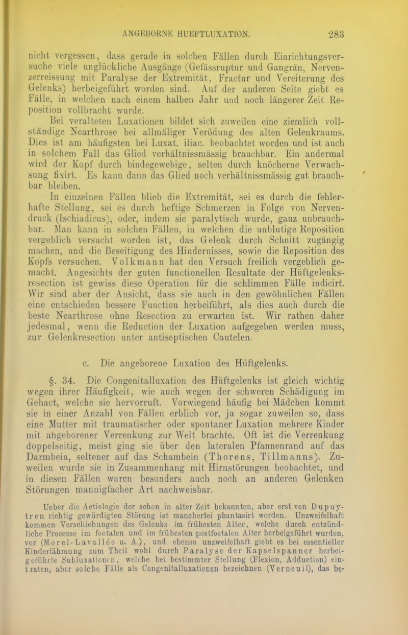 nicht vergessen, dass gerade in solchen Fällen durch Einrichtungsver- suche viele unglückliche Ausgänge (Gelassruptur und Gangrän, Nerven- zerreissung mit Paralyse der Extremität, Fractur und Vereiterung des Gelenks) herbeigeführt worden sind. Auf der anderen Seite giebt es Fälle, in welchen nach einem halben Jahr und noch längerer Zeit Re- position vollbracht wurde. Bei veralteten Luxationen bildet sich zuweilen eine ziemlich voll- ständige Nearthrose bei allmäliger Verödung des alten Gelenkraums. Dies ist am häufigsten bei Luxat. iliac. beobachtet worden und ist auch in solchem Fall das Glied verhältnissmässig brauchbar. Ein andermal wird der Kopf durch bindegewebige, selten durch knöcherne Verwach- sung fixirt. Es kann dann das Glied noch verhältnissmässig gut brauch- bar bleiben. In einzelnen Fällen blieb die Extremität, sei es durch die fehler- hafte Stellung, sei es durch heftige Schmerzen in Folge von Nerven- druck (Ischiadicus), oder, indem sie paralytisch wurde, ganz unbrauch- bar. Man kann in solchen Fällen, in welchen die unblutige Reposition vergeblich versucht worden ist, das Gelenk durch Schnitt zugängig machen, und die Beseitigung des Hindernisses, sowie die Reposition des Kopfs versuchen. Volkmann hat den Versuch freilich vergeblich ge- macht. Angesichts der guten functionellen Resultate der Hüftgelenks- resection ist gewiss diese Operation für die schlimmen Fälle indicirt. Wir sind aber der Ansicht, dass sie auch in den gewöhnlichen Fällen eine entschieden bessere Function herbeiführt, als dies auch durch die beste Nearthrose ohne Resection zu erwarten ist. Wir rathen daher jedesmal, wenn die Reduction der Luxation aufgegeben werden muss, zur Gelenkresection unter antiseptischen Cautelen. c. Die angeborene Luxation des Hüftgelenks. §. 34. Die Congenitalluxation des Hüftgelenks ist gleich wichtig wegen ihrer Häufigkeit, wie auch wegen der schweren Schädigung im Gehact, welche sie hervorruft. Vorwiegend häufig bei Mädchen kommt sie in einer Anzahl von Fällen erblich vor, ja sogar zuweilen so, dass eine Mutter mit traumatischer oder spontaner Luxation mehrere Kinder mit angeborener Verrenkung zur Welt brachte. Oft ist die Verrenkung doppelseitig, meist ging sie über den lateralen Pfannenrand auf das Darmbein, seltener auf das Schambein (Thorens, Tillmanns). Zu- weilen wurde sie in Zusammenhang mit Hirnstörungen beobachtet, und in diesen Fällen waren besonders auch noch an anderen Gelenken Störungen mannigfacher Art nachweisbar. Ueber die Aetiologie der schon in alter Zeit bekannten, aber erst von Dupuy- tren richtig gewürdigten Störung ist mancherlei phantasirt worden. Unzweifelhaft kommen Verschiebungen des Gelenks im frühesten Alter, welche durch entzünd- liche Processc im foetalen und im frühesten postfoetalen Alter herbeigeführt wurden, vor (Morel-Lavallee u. A.), und ebenso unzweifelhaft giebt es bei essentieller Kinderlähmung zum Theil wohl durch Paralyse der Kapselspanner herbei- geführte Subluxationen, welche bei bestimmter Stellung (Flexion, Adduction) ein- traten, aber solche Fälle als Congenitalluxationen bezeichnen (Verneuil), das be-