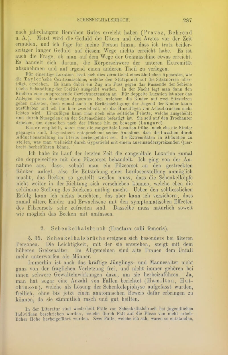 nach jahrelangem Bemühen Gutes erreicht haben (Pravaz, Behrend o. \. Meist wird die Geduld der Eltern und des Arztes vor der Zeit ermüden, und ich füge für meine Person hinzu, dass ich trotz beider- seitiger langer Geduld auf diesem Wege nichts erreicht habe. Es ist auch die Frage, ob man auf dem Wege der Gehmaschine etwas erreicht. Es handelt sich darum, die Körperschwere der unteren Extremität abzunehmen und auf irgend einen anderen Theil zu verlegen. Für einseitige Luxation lässt sich dies vermittelst eines ähnlichen Apparates, wie die Taylor'sche Coxitismaschine, welche den Stützpunkt auf die Sitzknorren über- trägt, erreichen. Ks kann dabei ein Zug am Fuss gegen das Fussende der Schiene (siehe Behandlung der Coxitis) ausgeübt werden. In der Nacht legt man dann den Kindern eine entsprechende Gewichtsextension an. Für doppelte Luxation ist aber das Anlegen eines derartigen Apparates, bei welchem die Kinder auf zwei Sitzstelzen gehen müssten, doch zumal auch in Berücksichtigung der Jugend der Kinder kaum ausführbar und ich bin hier zweifelhaft, ob das Hinzufügen von Achselkrücken mehr leisten wird. Hinzufügen kann man noch eine seitliche Pelotte, welche ausgehöhlt und durch Nussgelenk an der Seitenschiene befestigt ist. Sie soll auf den Trochanter drücken, um denselben nach der Pfanne hin zu bewegen (Langard). Roser empfiehlt, wenn man die congenitale Luxation frühe, noch ehe die Kinder gegangen sind, diagnosticirt entsprechend seiner Annahme, dass die Luxation durch Adductionsstellung im Uterus herbeigeführt sei, die Extremitäten in Abduction zu stellen, was man vielleicht durch Gypsstiefel mit einem auseinanderspreizenden Quer- brett herbeiführen könne. Ich habe im Lauf der letzten Zeit die congenitale Luxation zumal die doppelseitige mit dem Filzcorset behandelt. Ich ging von der An- nahme aus, dass, sobald man ein Filzcorset an den gestreckten Rücken anlegt, also die Entstehung einer Lordosenstellung unmöglich macht, das Becken so gestellt werden muss, dass die Schenkelköpfe nicht weiter in der Richtung sich verschieben können, welche eben die schlimme Stellung des Rückens nöthig macht. Ueber den schliesslichen Erfolg kann ich nichts berichten, das aber kann ich versichern, dass zumal ältere Kinder und Erwachsene mit den symptomatischen Effecten des Filzcorsets sehr zufrieden sind, Dasselbe muss natürlich soweit wie möglich das Becken mit umfassen. 2. Schenkelhalsbruch (Fractura colli femoris). §. 35. Schenkelhalsbrüche ereignen sich besonders bei älteren Personen. Die Leichtigkeit, mit der sie entstehen, steigt mit dem höheren Greisenalter. Im Allgemeinen sind alte Frauen dem Unfall mehr unterworfen als Männer. Immerhin ist auch das kräftige Jünglings- und Mannesalter nicht ganz von der fraglichen Verletzung frei, und nicht immer gehören bei ihnen schwere Gewalteinwirkungen dazu, um sie herbeizuführen. Ja, man hat sogar eine Anzahl von Fällen berichtet (Hamilton, Hut- chinson), welche als Lösung der Schenkelepiphyse aufgefasst wurden, freilich, ohne bis jetzt einen anatomischen Beweis dafür erbringen zu können, da sie sämratlich rasch und gut heilten. In der Literatur sind wiederholt Fälle von Schenkelhalsbruch bei jugendlichen Individuen beschrieben worden, welche durch Fall auf die Füsse von nicht erheb- licher Höhe herbeigeführt wurden. Zwei Fälle, welche ich sah, waren so entstanden,