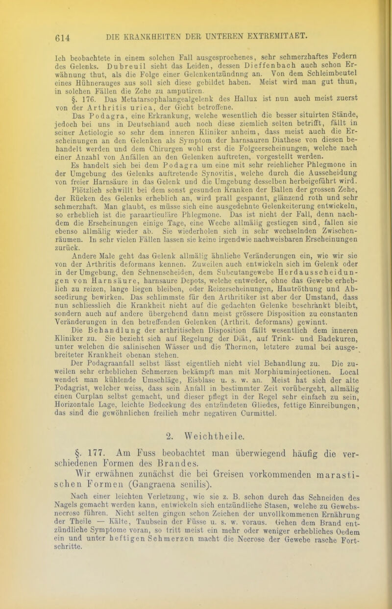 Ich beobachtete in einem solchen Fall ausgesprochenes, sehr schmerzhaftes Federn des Gelenks. Dubreuil sieht das Leiden, dessen Dieffcnbach auch schon Er- wähnung thut, als die Folge einer Gelcnkentzündnng an. Von dem Schleimbeutel eines Hühnerauges aus soll sich diese gebildet haben. Meist wird man gut thun, in solchen Fällen die Zehe zu araputiren. §. 176. Das Metatarsophalangealgelenk des Hallux ist nun auch meist zuerst von der Arthritis urica, der Gicht betroffene. Das Podagra, eine Erkrankung, welche wesentlich die besser situirten Stände, jedoch bei uns in Deutschland auch noch diese ziemlich selten betrifft, fällt in sehier Aetiologie so sehr dem inneren Kliniker anheim, dass meist auch die Er- scheinungen an den Gelenken als Symptom der harnsauren Diathese von diesen be- handelt werden und dem Chirurgen wohl erst die Folgeerscheinungen, welche nach einer Anzahl von Anfällen an den Gelenken auftreten, vorgestellt werden. Es handelt sich bei dem Podagra um eine mit sehr reichlicher Phlegmone in der Umgebung des Gelenks auftretende Synovitis, welche durch die Ausscheidung von freier Harnsäure in das Gelenk und die Umgebung desselben herbeigeführt wird. Plötzlich schwillt bei dem sonst gesunden Kranken der Ballen der grossen Zehe, der Rücken des Gelenks erheblich an, wird prall gespannt, glänzend roth und sehr schmerzhaft. Man glaubt, es müsse sieh eine ausgedehnte Gelenkeiterung entwickeln, so erheblich ist die paraarticuläre Phlegmone. Das ist nicht der Fall, denn nach- dem die Erscheinungen einige Tage, eine Weche allmälig gestiegen sind, fallen sie ebenso allmälig wieder ab. Sie wiederholen sich in sehr wechselnden Zwischen- räumen. In sehr vielen Fällen lassen sie keine irgendwie nachweisbaren Erscheinungen zurück. Andere Male geht das Gelenk allmälig ähnliche Veränderungen ein, wie wir sie von der Arthritis deformans kennen. Zuweilen auch entwickeln sich im Gelenk oder in der Umgebung, den Sehnenscheiden, dem Subcutangewebe Herdausscheidun- gen von Harnsäure, harnsaure Depots, welche entweder, ohne das Gewebe erheb- lich zu reizen, lange liegen bleiben, oder Reizerscheinungen, Hautröthung und Ab- scedirung bewirken. Das schlimmste für den Arthritiker ist aber der Umstand, dass nun schliesslich die Krankheit nicht auf die gedachten Gelenke beschränkt bleibt, sondern auch auf andere übergehend dann meist grössere Disposition zu constanten Veränderungen in den betieffenden Gelenken (Arthrit. deformans) gewinnt. Die Behandlung der arthritischen Disposition fällt wesentlich dem inneren Kliniker zu. Sie bezieht sich auf Regelung der Diät, auf Trink- und Badekuren, unter welchen die salinischen Wässer und die Thermen, letztere zumal bei ausge- breiteter Krankheit obenan stehen. Der Podagraanfall selbst lässt eigentlich nicht viel Behandlung zu. Die zu- weilen sehr erheblichen Schmerzen bekämpft man mit Morphiuminjectionen. Local wendet man kühlende Umschläge, Eisblase u. s. w. an. Meist hat sich der alte Podagrist, welcher weiss, dass sein Anfall in bestimmter Zeit vorübergeht, allmälig einen Curplan selbst gemacht, und dieser pflegt in der Regel sehr einfach zu sein, Horizontale Lage, leichte Bedeckung des entzündeten Gliedes, fettige Einreibungen, das sind die gewöhnlichen freilich mehr negativen Curmittel. 2. Weichtheile. §. 177. Am Fuss beobachtet man überwiegend häufig die ver- schiedenen Formen des Brandes. Wir erwähnen zunächst die bei Greisen vorkommenden mar asti- schen Formen (Gangracna senilis). Nach einer leichten Verletzung, wie sie z. B. schon durch das Schneiden des Nagels gemacht werden kann, entwickeln sich entzündliche Stasen, welche zu Gewebs- necrose führen. Nicht selten gingen schon Zeichen der unvollkommenen Ernähruno- der Theile — Kälte, Taubsein der Füsse u. s. w. voraus. Gehen dem Brand en£ zündliche Symptome voran, so tritt meist ein mehr oder weniger erhebliches Oedem ein und unter heftigen Schmerzen macht die Necrose der Gewebe rasche Fort- schritte.