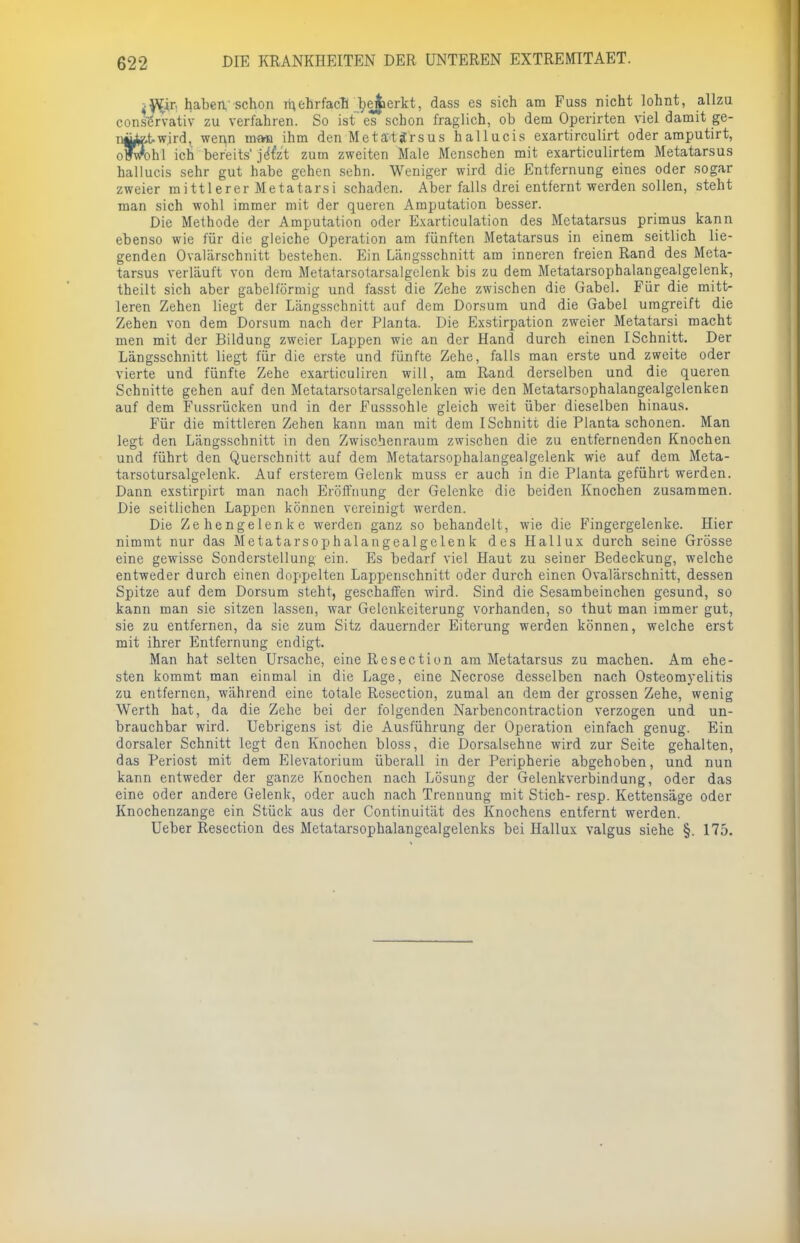 if&C] haben'schon mehrfach bemerkt, dass es sich am Fuss nicht lohnt, allzu conservativ zu verfahren. So ist es schon fraglich, ob dem Operirten viel damit ge- iwird, wenn man ihm den Metattfrsus hallucis exartirculirt oder amputirt, oFvrohl ich bereits' je'fe't zum zweiten Male Menschen mit exarticulirtem Metatarsus hallucis sehr gut habe gehen sehn. Weniger wird die Entfernung eines oder sogar zweier mittlerer Metatarsi schaden. Aber falls drei entfernt werden sollen, steht man sich wohl immer mit der queren Amputation besser. Die Methode der Amputation oder Exarticulation des Metatarsus primus kann ebenso wie für die gleiche Operation am fünften Metatarsus in einem seitlich lie- genden Ovalärschnitt bestehen. Ein Längsschnitt am inneren freien Rand des Meta- tarsus verläuft von dem Metatarsoiarsalgelenk bis zu dem Metatarsophalangealgelenk, theilt sich aber gabelförmig und fasst die Zehe zwischen die Gabel. Für die mitt- leren Zehen liegt der Längsschnitt auf dem Dorsum und die Gabel umgreift die Zehen von dem Dorsum nach der Planta. Die Exstirpation zweier Metatarsi macht men mit der Bildung zweier Lappen wie an der Hand durch einen ISchnitt. Der Längsschnitt liegt für die erste und fünfte Zehe, falls man erste und zweite oder vierte und fünfte Zehe exarticuliren will, am Rand derselben und die queren Schnitte gehen auf den Metatarsotarsalgelenken wie den Metatarsophalangealgelenken auf dem Fussrücken und in der Fusssohle gleich weit über dieselben hinaus. Für die mittleren Zehen kann man mit dem ISchnitt die Piauta schonen. Man legt den Längsschnitt in den Zwischenraum zwischen die zu entfernenden Knochen und führt den Querschnitt auf dem Metatarsophalangealgelenk wie auf dem Meta- tarsotursalgelenk. Auf ersterem Gelenk muss er auch in die Planta geführt werden. Dann exstirpirt man nach Eröffnung der Gelenke die beiden Knochen zusammen. Die seitlichen Lappen können vereinigt werden. Die Zehengelenke werden ganz so behandelt, wie die Fingergelenke. Hier nimmt nur das Metatarsophalangealgelenk des Hallux durch seine Grösse eine gewisse Sonderstellung ein. Es bedarf viel Haut zu seiner Bedeckung, welche entweder durch einen doppelten Lappenschnitt oder durch einen Ovalärschnitt, dessen Spitze auf dem Dorsum steht, geschaffen wird. Sind die Sesambeinchen gesund, so kann man sie sitzen lassen, war Gelenkeiterung vorhanden, so thut man immer gut, sie zu entfernen, da sie zum Sitz dauernder Eiterung werden können, welche erst mit ihrer Entfernung endigt. Man hat selten Ursache, eine Resection am Metatarsus zu machen. Am ehe- sten kommt man einmal in die Lage, eine Necrose desselben nach Osteomyelitis zu entfernen, während eine totale Resection, zumal an dem der grossen Zehe, wenig Werth hat, da die Zehe bei der folgenden Narbencontraction verzogen und un- brauchbar wird. Uebrigens ist die Ausführung der Operation einfach genug. Ein dorsaler Schnitt legt den Knochen bloss, die Dorsalsehue wird zur Seite gehalten, das Periost mit dem Elevatorium überall in der Peripherie abgehoben, und nun kann entweder der ganze Knochen nach Lösung der Gelenkverbindung, oder das eine oder andere Gelenk, oder auch nach Trennung mit Stich- resp. Kettensäge oder Knochenzange ein Stück aus der Continuität des Knochens entfernt werden. Ueber Resection des Metatarsophalangealgelenks bei Hallux valgus siehe §. 175.
