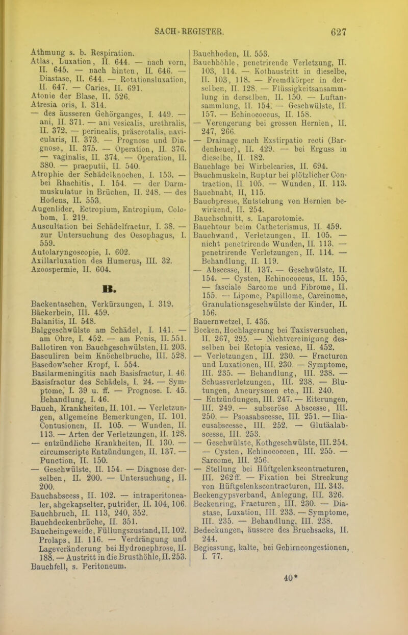 Athmung s. b. Respiration. Atlas, Luxation, II. 644. — nach vorn, IL 645. — nach hinten, II. 646. — Diastase, II. 644. — Rotationsluxation, II. 647. — Caries, II. 691. Atonie der Blase, II. 526. Atresia oris, I. 314. — des äusseren Gehörganges, I. 449. — ani, II. 371. — ani vesicalis, urethralis, II. 372. — perinealis, präscrotalis, navi- cularis, II. 373. — Prognose und Dia- gnose, II. 375. — Operation, II. 376. — vaginalis, II. 374. — Operation, 11. 380. — praeputü, II. 540. Atrophie der Schädelknochen, 1. 153. — bei Rhachitis, I. 154. — der Darm- muskulatur in Brüchen, II. 248. — des Hodens, II. 553. Augenlider, Ectropium, Entropium, Colo- bom, I. 219. Auscultation bei Schädelfractur, I. 3S. — zur Untersuchung des Oesophagus, I. 559. Autolaryngoscopie, I. 602. Axillarluxation des Humerus, III. 32. Azoospermie, II. 604. B. Backentaschen, Verkürzungen, I. 319. Bäckerbein, III. 459. Balanitis, II. 548. Balggeschwülste am Schädel, I. 141. — am Ohre, I. 452. — am Penis, 11.551. Bailotiren von Bauchgeschwülsten, II. 203. Basculiren beim Knöchelbruche, III. 528. Basedow'scher Kropf, I. 554. Basilarmeningitis nach Basisfractur, I. 46. Basisfractur des Schädels, I. 24. — Sym- ptome, I. 39 u. ff. — Prognose. I. 45. Behandlung, I. 46. Bauch, Krankheiten, II. 101. — Verletzun- gen, allgemeine Bemerkungen, II. 101. Contusionen, II. 105. — Wunden, II. 113. — Arten der Verletzungen, II. 128. — entzündliche Krankheiten, II. 130. — circumscripte Entzündungen, II. 137. — Punction, II. 150. — Geschwülste, II. 154. — Diagnose der- selben, II. 200. — Untersuchung, II. 200. Bauchabscess, II. 102. — intraperitonea- ler, abgekapselter, putrider, II. 104, 106. Bauchbruch, II. 113, 240,352. Bauchdeckenbrüche, II. 351. Baucheingeweide, Füllungszustand, II. 102. Prolaps, II. 116. — Verdrängung und Lageveränderung bei Hydronephro.se, II. 188. — Austritt in die Brusthöhle, IL 253. Bauchfell, s. Peritoneum. Bauchhoden, II. 553. Bauchhöhle, penetrirende Verletzung, II. 103, 114. — Kothaustritt in dieselbe, II. 103, 118. — Fremdkörper in der- selben, II. 128. — Flüssigkeitsansamm- lung in derselben, II. 150. — Luftan- sammlung, II. 154. — Geschwülste, II. 157. — Echinococcus, II. 158. — Verengerung bei grossen Hernien, II. 247, 266. — Drainage nach Exstirpatio recti (Bar- denheuer), IL 429. — bei Erguss in dieselbe, II. 182. Bauchlage bei Wirbelcaries, II. 694. Bauchmuskeln, Ruptur bei plötzlicher Con- traction, II. 105. — Wunden, IL 113. Bauchnaht, II, 115. Bauchpresse, Entstehung von Hernien be- wirkend, IL 254. Bauchschnitt, s. Laparotomie. Bauchtour beim Catheterismus, II. 459. Bauchwand, Verletzungen, II. 105. — nicht penetrirende Wunden, II. 113. — penetrirende Verletzungen, II. 114. — Behandlung, IL 119. — Abscesse, II. 137. — Geschwülste, IL 154. — Cysten, Echinococcus, II. 155, — fasciale Sarcome und Fibrome, II. 155. — Lipome, Papillome, Carcinome, Granulationsgeschwülste der Kinder, II. 156. Bauernwetzel, I. 435. Becken, Hochlagerung bei Taxisversuchen, II. 267, 295. — Nichtvereinigung des- selben bei Ectopia vesicae, II. 452. — Verletzungen, III. 230. — Fracturcn und Luxationen, III. 230. — Symptome, III. 235. — Behandlung, III. 238. — Schussverletzungen, III. 238. — Blu- tungen, Aneurysmen etc., III. 240. — Entzündungen, III. 247. — Eiterungen, III. 249. — subseröse Abscesse, III. 250.— Psoasabscesse, III. 251.—Ilia- cusabscesse, III. 252. — Glutäalab- scesse, HL 253. — Geschwülste, Kothgeschwülste, III. 254. — Cysten, Echinococcen, III. 255. — Sarcome, III. 256. — Stellung bei Hüftgelenkscontracturen, HL 262ff. — Fixation bei Streckung von Hüftgelenkscontracturen, III. 343. Beckengypsverband, Anlegung, III. 326. Beckenring, Fracturen, III. 230. — Dia- stase, Luxation, III. 233. — Symptome, III. 235. — Behandlung, III. 238. Bedeckungen, äussere des Bruchsacks, II. 244. Begiessung, kalte, bei Gehirncongestionen, L 77. 40*