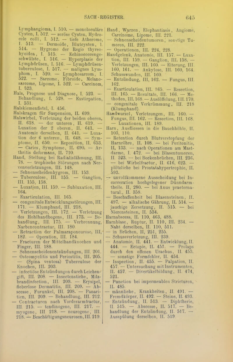 Lymphangioma, L 510. — monoloculäre Cysten, I. 512. — seröse Cysten, Hydro- cele colli, I. 512. — tiefe Atherome, [. 513. — Dermoide, Blutcysten, I. 514. — Hygrome der Regio thyreo- hyoidea, 1. 515. — Echinococcenge- schwülste, I. 516. — Hyperplasie der Lymphdrüsen, I. 516. — Lymphdrüsen- tuberculose, I. 517. — malignes Lym- phom, I. 520. — Lymphosarcom, I. | 522. — Sarcome, Fibroide, Melano- sarcorae, Lipome, I. 522. — Carcinom, I. 523. Hals, Prognose und Diagnose, I. 523. -• Behandlung, [. 528. — Exstirnation, I. 531. Halskiemenfistel, 1. 456. Halskragen für Suspension, II. 699. Halswirbel, Verletzung der beiden oberen, II. 61S. — der unteren, II. 619. — Luxation der 2 oberen, II. 641. — Anatomie derselben, II. 641. — Luxa- tion der 6 unteren, II. 648. — Sym- ptome, II. 650. — Reposition, II. 653. — Caries, Symptome, II. 690. — Ar- thritis deformans, IL 710. Hand, Stellung bei Radialislähmung, III. 78. — trophische Störungen nach Ner- venverletzungen, III. 148. — Sehnenscheidenhygrom, III. 153. — Tuberculose, III. 155. — Ganglion, III. 155, 158. — Luxation, HI. 159. — Subluxation, III. 164. — Exarticulation, III. 165. — congenitale Entwicklungsstörungen, III. 171. — Klumphand, III. 218. — Verletzungen, III. 172. — Verletzung des Hohlhandbogens, III. 173. — Be- handlung, III. 175. — Verbrennung, Narbencontractur, III. 180. — Retraction der Palmaraponeuro.se, III, 182. — Operation, III. 184. — Fracturen der Mittelhandknochen und Finger, III. 188. — Sehnenscheidenentzündungen, III. 201. — Osteomyelitis und Periostitis, III. 205. — (Spina ventosa) Tuberculose der Knochen, III. 203. — infectiöse Entzündungen durch Leichen- gift, III. 208. — Insectenstiche, Milz- brandinfection, III. 209. — Erysipel, fieberlose Dermatitis, III. 209. — Ab- scesse, Furunkel, III. 208. — Panari- ■ tien, III. 209. — Behandlung, III. 212. — Contracturen nach Vorderarmfractur, ■ III. 215. — tendinogene, III. 217. - myogene, III. 218. — neurogene, III Hand , Warzen , Elephantiasis , Angiome, Carcinome, Lipome, III. 221. — Sehnenscheidentumoren, sonstige Tu- moren, III. 222. — Operationen, III. 224, 228. Handgelenk, Anatomie, III. 157.— Luxa- tion, III. 159. — Ganglion, III. 158. — Verletzungen, III. 160. — Eiterung, III. 160, 161. — Ankylose, III. 160, 164. Schusswunden, III. 160. — Entzündung, III, 162. — Fungus, III. 162. — Exarticulation, III. 165. — Resection, III. 165. — Resultate, III. 166. — Me- thoden, III. 168. — Auslöffelung, III. 170. — congenitale Verkrümmung, III. 218 (Klumphand). Handwurzel, Verletzungen, III. 160. — Fungus, III. 162. — Resection, III. 168. — Luxationen, III. 189. Harn, Ausfliessen in die Bauchhöhle. II. 103, 110. — Retention durch Blutvcrstopfung der Harnröhre, II. 108. — bei Peritonitis, II, 133. — nach Operationen am Mast- darme, I. 472. — bei Blasentumoren, i IL 523. — bei Beckenbrüchen, III. 236. — bei Wirbel fractur, II. 616, 623. — plötzliche bei Prostatahypertrophie, II. 593. -- unvollkommene Ausscheidung bei In- carceration hochgelegener Dünndarm- theile. II, 280. — bei Anus praeterna- tural., II. 358. — Beschaffenheit bei Blasensteinen, II. 497. — alkalische Gährung, II. 514. — jauchige Zersetzung, II. 515. — bei Nierensteinen, II. 534. Harnabscess, IL 110, 463, 488. Harnblase, Ruptur, IL 110, HI. 234. — Naht derselben, II. 110, 511. — in Brüchen, II, 251, 255. — Schussverletzung, III. 239. — Anatomie, II. 441. — Entwicklung, II. 444. — Ectopie, II. 451. — Prolaps durch den offenen Urachus, II. 453. — sonstige Formfehler, II. 454. — Inspection, II. 455. — Palpation, II. 457. — Untersuchung mit Instrumenten, II. 457. — Divertikelbildung, II. 474, 521. — Punction bei impermeablen Stricturcn, IL 485. — männliche, Krankheiten, II. 491. — Fremdkörper, II. 492. — Steine, II. 493. — Entzündung, II. 513. — Diphtherie, II. 515. — Abscesse, II. 517. — Be- handlung der Entzündung, II. 517. —