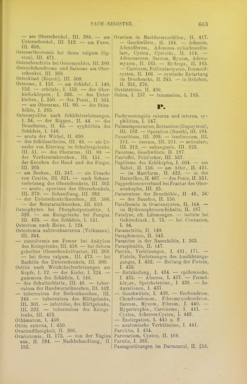 — am Oberschenkel, III. 386. — am Unterschenkel, III. 512. — am Fasse. III. 60S. Osteoarthrotomie bei Genu valgura (Og- ston), ELL 471. Osteochondritis bei Osteomyelitis, III. 380. Osteoidchondrome und Sarcome am Ober- schenkel, in. 386. Osteoklast (Rizzoli), III. 509. Osteome, I. 153. — am Schädel, l. 140. 152. — orbitale, I. 153. — des Ober- kieferkörpers , L 336. — des Unter- kiefers, I. 350. — des Penis, II. 551. — am Oberarme, III. SO. — der Stirn- höhle, L 285. Osteomyelitis nach Schädelverletzungcn. I. 34. — der Rippen, II. 44. — des Brustbeins, EL 45. — syphilitica des Schädels, 1. 146. — acuta der Wirbel, IL 690. — des Schlüsselbeins, III. 48. — als Ur- sache von Eiterung im Schultergelenke. III. 51. — des Oberarms, III. SO. — der Vorderarmknochen, III. 151. — der Knochen der Hand und der Finger. III. 205. — am Becken, III. 247. — als Ursache von Coxitis, ELL 321. — nach Schuss- verletzung des Oberschenkels, III. 362. — acute, spontane des Oberschenkels, KL 379. — Behandlung, III. 382. — der Unterschenkelknochen, III. 506. — der Metatarsalknochen, III. 610. Osteophyten bei Phosphorperiostitis, I. 328. — am Kniegelenke bei Fungus. III. 433. — des Schädels, L 151. Osteotom nach Heine, L 124. Osteotomia subtrochanterica (Volkraann). III. 344. — cuneiformis am Femur bei Ankylose des Kniegelenks, III. 458. — bei deform geheilter Oberschcnkelfractur, III. 368. — bei Genu valgum, III. 473. — bei Rachitis des Unterschenkels, III. 509. Ostitis nach Weichtheilverletzungeu am Kopfe, L 12. — der Kiefer, L 324. — gummosa des Schädels, I. 146. — des Schulterblatts, III. 48. — tuber- culosa der Handwurzelknochen, III. 162. — tuberculosa der Beckenknochen, III. 248. — tuberculosa des Hüftgelenks, III. 301. — infectiöse, des Hüftgelenks, III. 322. — tuberculosa des Kniege- lenks, EIL 431. Othämatom, L 450. Otitis externa, I. 450. Ovarienflüssigkeit, IL 206. Os-ariotomie, IL 173. — von der Vagina aus, EL 184. — Nachbehandlung, II. Ovarium in Mastdannvorfällen, IL 417. — Geschwülste, II. 164. — Adenom, Adcnofibrom, Adenoma- cylindrocellu- lare, Cysten, Cystoide, IL 164. — Adenosarcom, Sarcom, Myxom, Adeno- myxom, IL 165. — Hydrops, IL 165. — Carcinom, Follicularcysten, Dermoid- cysten, II. 166. — cystische Entartung im Braohsaoke, II. 245. — in Brüchen, H. 251, 276. Oxalatsteine, Et. 496. Ozäna, I. 257. — traumatica, I. 183. r. Pachymeningitis externa und interna, sy- philitica, L 147. Palmaraponeurose, Retraction (Dupuytren), EU. 1S2. — Operation (Busch), III. 184. Panaritiuni, III. 209. — tendinosum., III. 211. — osseum, III. 211. — articulare, III. 212. — subunguale, HL 223. Pancreas, Geschwülste, II. 197. Pantoffel, Petit'scher, III. 537. Papillome des Kehlkopfes, I. 604. — am Nabel, II. 156. — am After, II. 421. — im Mastdarm, II. 422. — in der Harnröhre, II. 487. — des Penis, II. 551. Pappschienenverband beiFractur des Obcr- armkopfcs, III. 25. I'aracentese der Brusthöhle, II 48, 56.' — des Bauches, II. 150. Paralbumin in Üvariencysten, II. 164. — im Hydronephrosen-Inhalte, II. 187. Paralyse, cfr. Lähmungen. — isolirte bei Gehirndruck. I. 73. — bei Contusion, I. 94. Parametritis, II. 140. Paraphimosis, II. 543. Parasiten in der Nasenhöhle, I. 263. Parasplenitis, II. 147. Parotis, Verletzungen, I. 431, 171. — Fisteln, Verletzungen des Ausführungs- ganges, I. 432. — Heilung der Fisteln, I. 433. — Kntzündung, I. 434. — epidemische, I. 435. — Abscess, I. 437. — Fremd- körper, Speichelsteinc, I. 438. — In- durationen, I. 437. — Geschwülste, I. 439. — Enchondrom, Chondroadenom, Fibromyxoehondrom, Sarcom, Myxom, Fibrom, I. 440. — Hypertrophie, Carcinorae, I. 441. — Cysten, Atherom-Cysten, I. 442. — Exstirpation, I. 445 u. ff. — anatomische Verhältnisse, I. 441. Parotitis, I. 434. Parovarium, Cysten, II. 166. Parulis, I. 365.