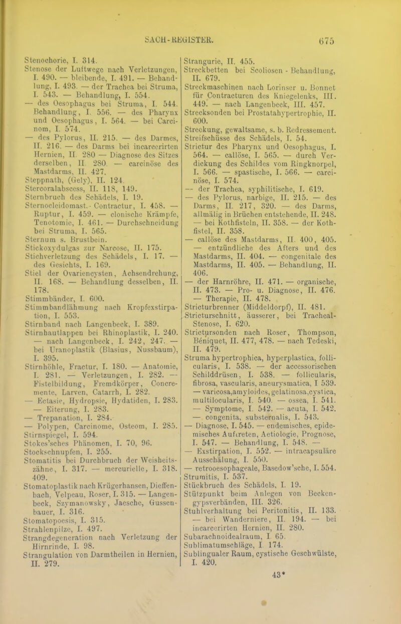 Stenochorie, I. 314. Stenose der Luftwege nach Verletzungen, I. 490. — bleibende, T. 491. — Behand- lung, I. 493. — der Trachea bei Struma, I. 543. — Behandlung, I. 554. — des Oesophagus bei Struma, I. 544. Hchandlung, I. 556. — des Pharynx und Oesophagus, I. 564. — bei Carci- nom, I. 574. — des Pylorus, II. 215. — des Darmes, IL 216. — des Darms bei incarcerirten Hernien, II. 2S0 — Diagnose des Sitzes derselben, II 280. — carcinöse des Mastdarms. II. 427. Steppnath, (Gely), II. 124. Stercoralabscess, IL 118, 149. Sternbruch des Schädels, I. 19. Sternocleidomast.• Contractur, I. 458. — Ruptur, I. 459. — clonische Krämpfe, Tenotomie, I. 461. — Durchschneidung bei Struma, I. 565. Sternum s. Brustbein. Stickoxydulgas zur Narcose, IL 175. Stichverletzung des Schädels, I. 17. — des Gesichts, I. 169. Stiel der Ovariencysten, Achsendrehung, IL 168. — Behandlung desselben, II. 178. Stimmbänder, I. 600. Stimmbandlälimung nach Kropfexstirpa- tion, I. 553. Stirnband nach Langenbeck, I. 389. Stirnhautlappen bei Rhinoplastik, I. 240. — nach Langenbeck, I. 242, 247. — bei Uranoplastik (Blasius, Nussbaum), I. 395. Stirnhöhle, Fractur, I. 180. — Anatomie, I. 281. — Verletzungen, I. 282. — Fistelbildung, Fremdkörper, Concre- mente, Larven, Catarrh, I. 282. — Ectasie, Hydropsie, Hydatiden, I. 283. — Eiterung, I. 283. — Trepanation, I. 284. — Polypen, Carcinome, Osteom, I. 285. Stirnspiegel, I. 594. Stokes'sches Phänomen, I. 70, 96. Stockschnupfen, I. 255. Stomatitis bei Durchbruch der Weisheits- zähne, I. 317. — mercurielle, I. 318. 409. Stomatoplastik nach Krügerhansen, Dicffen- bach, Velpeau, Roser, I. 315. — Langen- beck, Szymanowsky, Jaesche, Gussen- bauer, I. 316. Stomatopoesis, I. 315. Strahlenpilze, I. 497. Strangdegeneration nach Verletzung der Hirnrinde, I. 98. Strangulation von Darmtheilen in Hernien, IL 279. Strangurie, II. 455. Streckbetten bei Scolioscn - Behandlung, IL 679. Streckmaschinen nach Lorinser u. Bonnet für Contracturen des Kniegelenks, III. 449. — nach Langenbeck, III. 457. Strecksonden bei Prostatahvpertrophie, II. 600. Streckung, gewaltsame, s. b. Redressement. Streifschüsse des Schädels, I. 54. Strietur des Pharynx und Oesophagus, I. 564. — callöse, I. 565. — durch Ver- dickung des Schildes vom Ringknorpel, I. 566. — spastische, I. 566. — carci- nöse, I. 574. — der Trachea, syphilitische, I. 619. — des Pylorus, narbige, II. 215. — des Darms, II. 217, 320. — des Darms, allmälig in Brüchen entstehende, II. 248. — bei Kothfisteln, II. 358. — der Koth- fistel, II. 358. — callöse des Mastdarms, II. 400, 405. — entzündliche des Afters und. des Mastdarms, II. 404. — congenitale des Mastdarms, II. 405. — Behandlung, II. 406. — der Harnröhre, IL 471. — organische, II. 473. — Pro- u. Diagnose, IL 476. — Therapie, II. 478. Stricturbrenncr (Middeldorpf), II. 481. Stricturschnitt, äusserer, bei Tracheal- stenose, I. 620. Strictursonden nach Roser, Thompson, Ben'iquet, II. 477, 478. — nach Tedeski, IL 479. Struma hypertrophica, hyperplastica, folli- cularis, I. 538. — der acccssorischen Schilddrüsen, I. 538. — follicularis, fibrosa, vascularis, aneurysmatica, I 539. — varicosa,amyloides, gelatinosa,cystica, multilocularis, I. 540. — ossea, I. 541. — Symptome, I. 542. — acuta, I. 542. — congenita, substernalis, I. 513. — Diagnose, I. 545. — endemisches, epide- misches Auftreten, Aetiologie, Prognose, I. 547. — Behandlung, I. 548. — — Kxstirpation, I. 552. — intracapsuläre Ausschälung, I. 550. — retrooesophageale, Basedow'sche, I. 554. Struraitis, I. 537. Stückbruch des Schädels, I. 19. Stützpunkt beim Anlegen von Becken- gypsverbänden, III. 326. Stuhlverhaltung bei Peritonitis, II. 133. — bei Wanderniere, II. 194. — bei incarcerirten Hernien, II. 280. Subarachnoidealraum, I 65. Sublimatumschläge, I 174. Sublingualer Raum, cystische Geschwülste, I. 420. 43* •