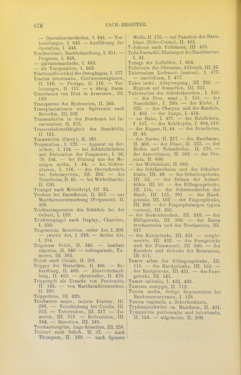 G78 — Operationsmethoden, L 641. —Vor- bereitungen, I. 645. — Ausführung der Operation, I. 646. Tracheotomie, Nachbehandlung, L 651. — Prognose, I. 658. — galvanocaustische, I. 663. — als Voroperation, I. 663. Tractionsdivertikel des Oesophagus, I. 577. Tractus intestinalis, Conlusionsrupturen, II. 110. — Prolaps, II. 116. — Ver- letzungen, II. 117. — s. übrig. Darm. Transfusion von Blut in Armvenen, III. 110. Transparenz der Hydrocelen, II. 565. Transplantationen von Epidermis nach Reverdin, III. 502. Transsudaten in den Bruchsack bei In- carceration, II. 273. Transsudationsfähigkeit des Bauchfells, II. 131. Traumaticin (Carey), IL 581. Trepanation, I. 121. — Apparat zu der- selben, I. 124. — bei Schädelbrüchen mit Dislocation der Fragmente, I. 56, 79, 104. — bei Blutung aus der Me- ningea media, [. 84. — bei Gehirn- abscess, I. 116. — des Oberschenkels bei Osteomyelitis, HL 382. — des Brustbeins, II. 45. — bei Wirbelfractur, II. 630. Triangel nach Mitteldorpf, III. 25. Trichter bei Darmfisteln, II. 357. — zur Mastdarmuntersuchung (Fergusson), II. 368. Trichterimpression des Schädels bei der Geburt, I. 129. Trichterspiegel nach Duplav, Charriere, I. 250. Trigeminus, Resection, erster Ast, I. 209. — zweiter Ast, L 210. — dritter Ast, r. 2i4. Trigonum Petiti, IL 345. — lumbale superius, II. 346. — subinguinale, Tu- moren, III. 385. Trilab nach Civiale, II. 501. Tripper der Harnröhre, II. 466. — Be- handlung, II. 468. — Abortivbehand- lung, IL 469. — chronischer, II. 470. Trippergift als Ursache vun Peritonitis, II 143. — von Mastdarmblennorrhoe, II. 399. Tripperknie, III. 420. Trochanter major, isolirte Fractur, III. 296. — Verschiebung bei Coxitis, III. 313. — Tuberculose, III. 317. — Tu- 344. — Resection, III. 348. Trochanterspitze, Lage derselben, III. 258. Troicart nach Schuh, II. 57. — nach Thompson, II. 169. — nach Spencer Wells, II. 176. —zur Punction der Harn- blase (Frere-Cosme), II. 485. T-Schiene nach Volkmann, III 495. Tuba Eustachii, Blutungen bei Basisfractur, I. 41. Tubage der Luftröhre, I. 664. Tubercula des Oberarms, Abbruch, III. 26. Tuberculum Lisfrancii (scaleni), I. 477. — carotideum, I. 477. Tuber ischii, Absprengung, III. 232. — Hygrom auf demselben, III. 257. Tuberculose der Schiidelknochen, I. 150. — des Proc. mast., I. 151. — der Nasenhöhle, I. 260. — der Kiefer, I. 325. — des Pharynx und der Mandeln, I. 403. — der Zunge, I. 414. — am Halse, I. 497. — der Halsdrüsen, I. 517. — des Kehlkopfes, I 604,618. — der Rippen, II. 44. — des Brustbeins, II. 45. — des Darms, II. 217. — des Mastdarms, II. 401. — der Blase, II. 523. — der Hoden und Nebenhoden, II. 576. — der Samenblasen, II. 582. — der Pro- stata, II. 600. — der Wirbelsäule, II. 683. — des Schlüsselbeins und des Schulter- blatts, III. 48. — des Schultergelenks, III. 52. — der Drüsen der Achsel- höhle, III. 59. — des Ellbogcngelenks, III. 115. — der Sehnenscheiden der Hand, III. 155, 201. — des Hand- gelenks, III. 162 — der Fingergelenke, III. 200. — der Fingerphalangcn (spina ventosa), III. 205. — der Beckenknochen, III. 248. — des Hüftgelenks, III 300. — der Bursa trochanterica und des Trochanters, III. 317. — des Kniegelenks, III. 431. — conglo- merirte, III. 432. — des Fussgelenks und der Fusswurzel, III 540. — der Knochen und Gelenke des Metatarsus, III. 611. Tumor albus des Ellbogcngelenks, III. 115. - des Handgelenks, III. 1G2. — des Kniegelenks, III. 431. — des Fuss- ' gelenks, III. 541. Tumor salivalis, I. 432, 438. Tu mores coecygei, II. 712. Tunica media, fettige Degeneration bei Rankenaneurysraen, I. 138. Tunica vaginalis, s. Scheidenhäute. Typhusgeschwüre im Mastdarm, II. 401. Tympanites peritonealis und intestinalis,