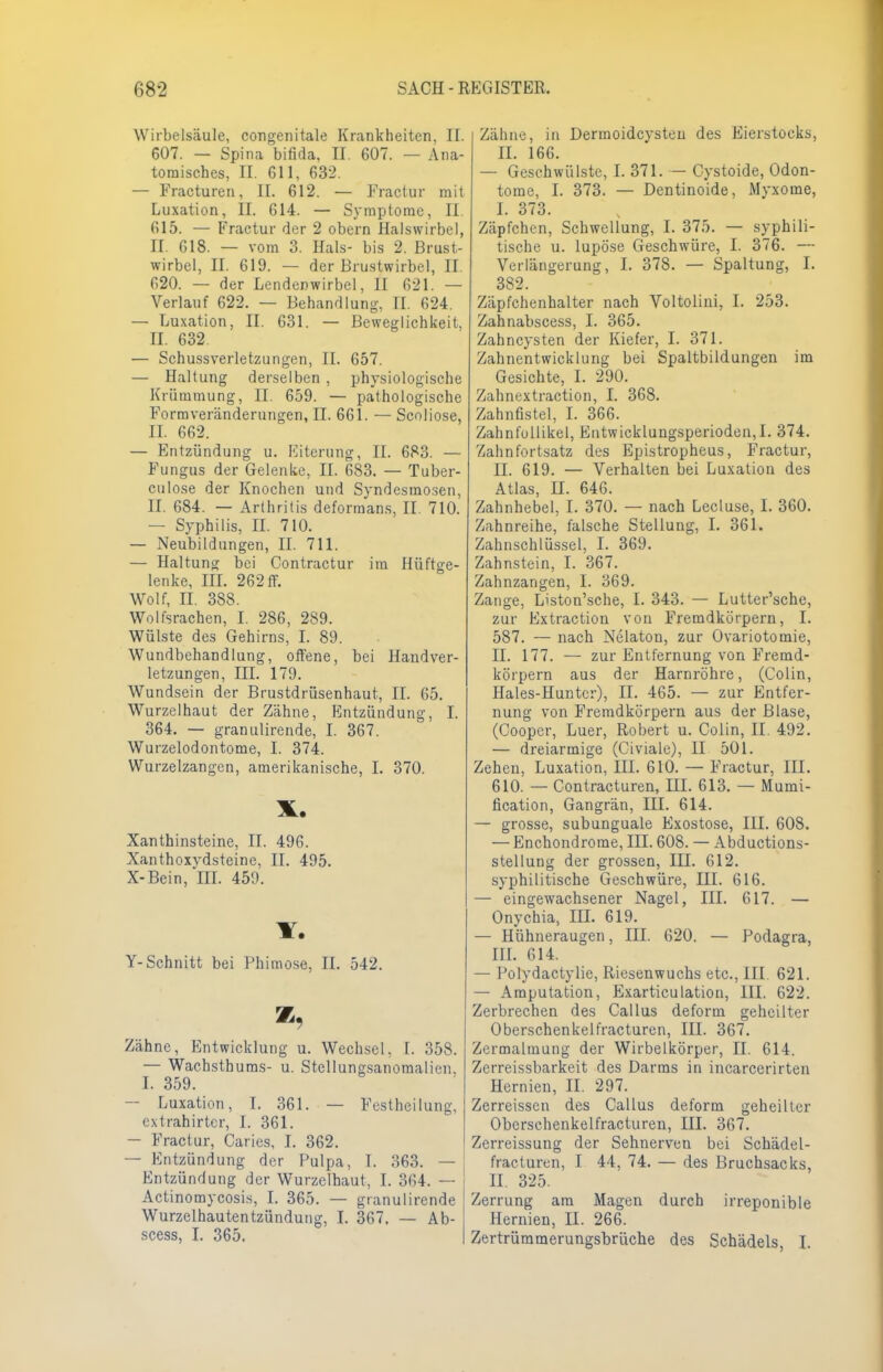 Wirbelsäule, congenitale Krankheiten, II. 607. — Spina bifida, II. 607. — Ana- tomisches, II. 611, 632. — Fracturen, II. 612. — Fractur mit Luxation, II. 614. — Symptome, II. 615. — Fractur der 2 obern Halswirbel, II. 618. — vom 3. Hals- bis 2. Brust- wirbel, II. 619. — der Brustwirbel, II. 620. — der Lendenwirbel, II 621. — Verlauf 622. — Behandlung, II. 624. — Luxation, II. 631. — Beweglichkeit, II. 632 — Schussverletzungen, II. 657. — Haltung derselben , physiologische Krümmung, II. 659. — pathologische Formveränderungen, II. 661. — Scoliose, IL 662. — Entzündung u. Eiterung, II. 683. — Fungus der Gelenke, II. 683. — Tuber- culose der Knochen und Syndesmosen, II. 684. — Arthritis deformans, II. 710. — Syphilis, II. 710. — Neubildungen, II. 711. — Haltung bei Contractur im Hüftge- lenke, III. 262 ff. Wolf, II. 388. Wolfsrachen, I. 286, 289. Wülste des Gehirns, I. 89. Wundbehandlung, offene, bei Handver- letzungen, III. 179. Wundsein der Brustdrüsenhaut, II. 65. Wurzelhaut der Zähne, Entzündung, I. 364. — granulirende, I. 367. Wurzelodontome, I. 374. Wurzelzangen, amerikanische, I. 370. X. Xanthinsteine, II. 496. Xanthoxvdsteine, II. 495. X-Bein, *III. 459. Y. Y-Schnitt bei Phimose, II. 542. Zähne, Entwicklung u. Wechsel, I. 358. — Wachsthums- u. Stellungsanomalien. I. 359. — Luxation, I. 361. — Festheilung, extrahirter, I. 361. — Fractur, Caries, I. 362. — Entzündung der Pulpa, I. 363. — Entzündung der Wurzelhaut, I. 364. — Actinomycosis, I. 365. — granulirende Wurzelhautentzündung, I. 367. — Ab- scess, I. 365. Zähne, in Dermoidcysten des Eierstocks, II. 166. — Geschwülste, I. 371. — Cystoide, Odon- tome, I. 373. — Dentinoide, Myxome, I. 373. Zäpfchen, Schwellung, I. 375. — syphili- tische u. lupöse Geschwüre, I. 376. — Verlängerung, I. 378. — Spaltung, I. 382. Zäpfchenhalter nach Voltolini, I. 253. Zahnabscess, I. 365. Zahncysten der Kiefer, I. 371. Zahnentwicklung bei Spaltbildungen im Gesichte, I. 290. Zahnextraction, I. 368. Zahnfistel, I. 366. Zahnfullikel, Entwicklungsperioden,!. 374. Zahnfortsatz des Epistropheus, Fractur, II. 619. — Verhalten bei Luxation des Atlas, II. 646. Zahnhebel, I. 370. — nach Lecluse, I. 360. Zahnreihe, falsche Stellung, I. 361. Zahnschlüssel, I. 369. Zahnstein, I. 367. Zahnzangen, I. 369. Zange, Liston'sche, I. 343. — Lutter'sche, zur Extraction von Fremdkörpern, I. 587. — nach Nelaton, zur Ovariotomie, II. 177. — zur Entfernung von Fremd- körpern aus der Harnröhre, (Colin, Hales-Huntcr), II. 465. — zur Entfer- nung von Fremdkörpern aus der Blase, (Coopcr, Luer, Robert u. Colin, II. 492. — dreiarmige (Civiale), II 501. Zehen, Luxation, III. 610. — Fractur, III. 610. — Contracturen, III. 613. — Mumi- fication, Gangrän, III. 614. — grosse, subunguale Exostose, III. 608. — Enchondrome, III. 608. — Abductions- stellung der grossen, III. 612. syphilitische Geschwüre, III. 616. — eingewachsener Nagel, III. 617. — Onychia, III. 619. — Hühneraugen, III. 620. — Podagra, III. 614. — Polydactyüe, Riesenwuchs etc., III. 621. — Amputation, Exarticulation, III. 622. Zerbrechen des Callus deform geheilter Oberschenkelfracturen, III. 367. Zermalmung der Wirbelkörper, II. 614. Zerreissbarkeit des Darms in incarcerirten Hernien, II. 297. Zerreissen des Callus deform geheilter Oberschenkelfracturen, III. 367. Zerreissung der Sehnerven bei Schädel- fracturen, I 44, 74. — des Bruchsacks, II. 325. Zerrung am Magen durch irreponible Hernien, II. 266. Zertrüramerungsbrüche des Schädels, I.