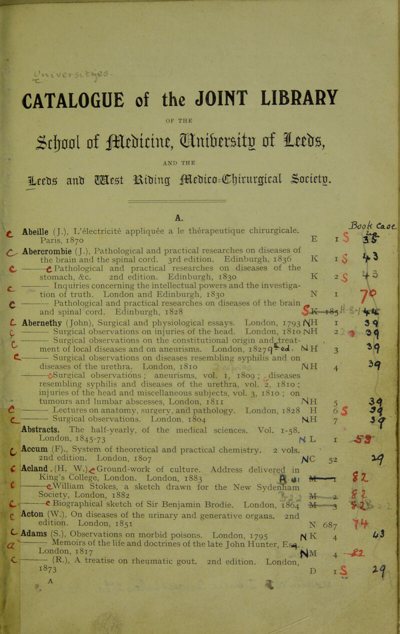 CATALOGUE of the JOINT LIBRARY OF THE Sclj0ol of iftttotchu, QKmtottg of ieeba, AND THE 3Uetos anU Mmt Ettung JHeMco^Cfjtrurgtcal Soctetg, A. t Abeille (J.). L'electriciti appliquee a le therapeutique chirurgicale. c °z^0\ Paris, 1870 El J SST Abercrombie (J.). Pathological and practical researches on diseases of \ _ the brain and the spinal cord. 3rd edition. Edinburgh, 1836 K 1$ *f 3 £. Pathological and practical researches on diseases of the j stomach, &c. 2nd edition. Edinburgh, 1830 K 2^ tO Inquiries concerning the intellectual powers and the investiga- V tion of truth. London and Edinburgh, 1830 N 1 7D £ Pathological and practical researches on diseases of the brain ^ . * \ and spinal cord. Edinburgh, 1828 $K 183^ S*/^p*C C Abernethy (John), Surgical and physiological essays. London, 1793 <\H 1 3 9 Surgical observations on injuries of the head. London, 1810 NH 2 ^ 30 • vi Surgical observations on the constitutional origin and treat- , ment of local diseases and on aneurisms. London, i827C}-eal. MH 3 *9 C Surgical observations on diseases resembling syphilis and on diseases of the urethra. London, 1810 NH 4 —: (^Surgical observations; aneurisms, vol. 1, 1809; , diseases resembling syphilis and diseases of the urethra, vol. 2, 1810 ; injuries of the head and miscellaneous subjects, vol. 3, 1810 ; on tumours and lumbar abscesses, London, 1811 NH 5 3^ £ Lectures on anatomy, surgery, and pathology. London, 1828 H 6 S ^4 C__ Surgical observations. London, 1804 NH 7 ,3 ^ Abstracts. The half-yearly, of the medical sciences. Vol. 1-58. London, 1845-73 N L 1 -4T5~ r Accum (F)., System of theoretical and practical chemistry. 2 vols. 2nd edition. London, 1807 f^Q, 52 C Acland.(H. W.)^Ground-work of culture. Address delivered in a King's College, London. London, 1883 f\ t»( M - 1 9 Z. L CWilliam Stokes, a sketch drawn for the New Sydenham - Society, London, 1882 X i 1 M a. fti- C < Biographical sketch of Sir Benjamin Brodie. London, 1864 M- ■ 3 1W$> £ Acton (W.), On diseases of the urinary and generative organs. 2nd edition. London, 1851 N 687 Adams (S.), Observations on morbid poisons. London, 1795 |^ K 4 Q N Memoirs of the life and doctrines of the late John Hunter, Es^. London, 1817 ^M 4 -—■— A treatise on rheumatic gout. 2nd edition. London, l873 D iS