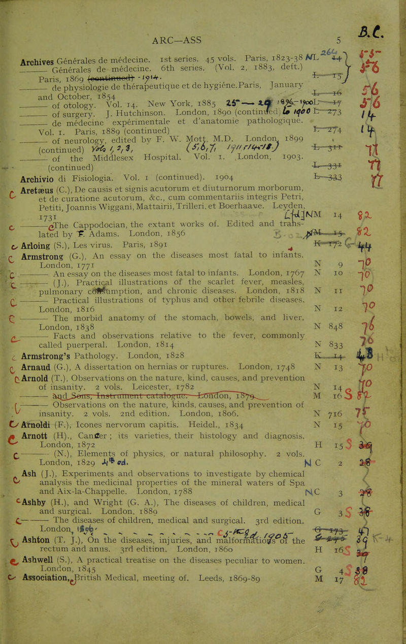 Archives Generates de medecine. ist series. 45 vols. Paris 1823-38 A/L Generates de medecine. 6th series. (Vol. 2, 1883, deft.) Paris, 1869 (oentinuodt de physiologie de therapeutique et de hygiene.Pans, January and October, 1854 — of otology. Vol. 14. New York, 1885 ZiT X* <«^4->^oL—*y of surgery. J. Hutchinson. London, 1890 (continued; £» £ ■ -273 de medecine experimentale et d'anatomie pathologique. Vol 1 Paris, 1889 (continued) Jr—Z74 of neurology, edited bv F. W. Mott, M.D. London 1899 (continued) Y*C»t,*,*t (f'&tft /?/','/**'/*J 'L 3 of the Middlesex Hospital. Vol. 1. London, 1903. i - (continued) —33* Archivio di Fisiologia. Vol. 1 (continued). 1904 £>—333 Aretseus (C), fte causis et signis acutorum et diuturnorum morborum, k et de curatione acutorum, &c, cum commentariis integris Petri, Petiti Toannis Wiggani,Mattairii,Trilleri,et Boerhaave. Leyden, 1731 LU^hiM 14 c eThe Cappodocian, the extant works of. Edited and trahs- lated by t. Adams. London, 1856 g. f,§ u Arloing (S.), Les virus. Paris, 1891 A llf Vfi r Armstrong (G.), An essay on the diseases most fatal to infants. London,1771 N 9 h An essay on the diseases most fatal to infants. London, 1767 N 10 Egk (J.), Practical illustrations of the scarlet fever, measles, pulmonary consumption, and chronic diseases. London, 1818 N 11 r Practical illustrations of typhus and other febrile diseases. London, 1816 N 12 Q The morbid anatomy of the stomach, bowels, and liver. London, 1838 N 848 * Facts and observations relative to the fever, commonly called puerperal. London, 1814 N 833 C Armstrong's Pathology. London, 1828 K„, 14- ^ Arnaud (G.), A dissertation on hernias or ruptures. London, 1748 N 13 Arnold (T.), Observations on the nature, kind, causes, and prevention of insanity. 2 vols. Leicester, 1782 ' N 14 c g>>nd^S«ub, InsUumeitl idUlugue.—feCncfon, TS7^__ M 16 ^ r Observations on the nature, kinds, causes, and prevention of y insanity. 2 vols. 2nd edition. London, 1806. N 716 OArnoldi (F.), Icones nervorum capitis. Heidel., 1834 N 15 m Arnott (H)., Canffer; its varieties, their histology and diagnosis. ^ London, 1872 H 15^ r (N.), Elements of physics, or natural philosophy. 2 vols. London, 1829 Uf*cd. |\J C 2 Ash (J.), Experiments and observations to investigate by chemical analysis the medicinal properties of the mineral waters of Spa and Aix-la-Chappelle. London, 1788 f^C 3 cAshby (H.), and Wright (G. A.), The diseases of children, medical and surgical. London. 1889 G 3^ C The diseases of children, medical and surgical. 3rd edition. London, . . _ , . ^ - -~ it'^ld, f<?otf t£?££ c. Ashton (T. J.), On the diseases, injuries, and malformaliows ot the rectum and anus. 3rd edition. London, 1860 H 16^ ^ Ashwell (S.), A practical treatise on the diseases peculiar to women. London, 1845 G 4' Cx- Association.-British Medical, meeting of. Leeds, 1869-89 M 17