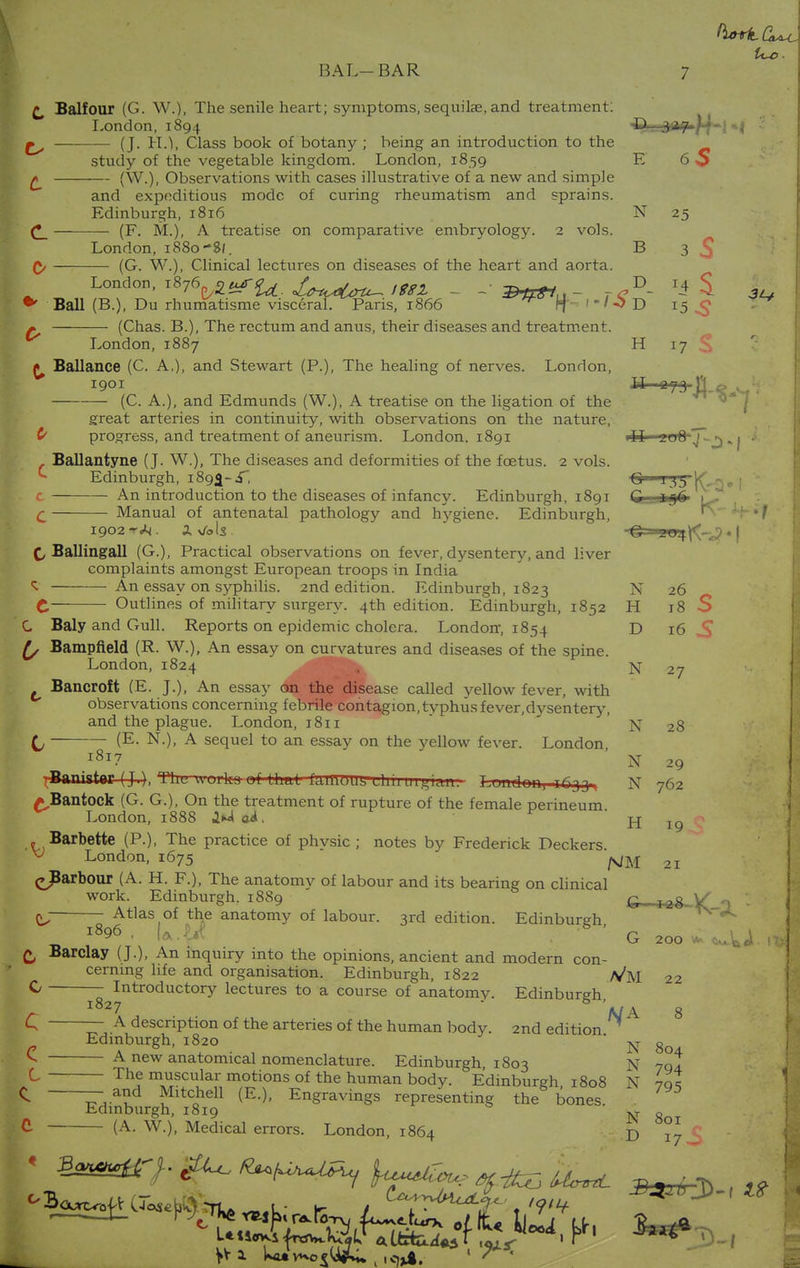 t Balfour (G. W.), The senile heart; symptoms, sequite, and treatment: London, 1894 ^ay-^^j »j ■ £^ (J. H.1, Class book of botany ; being an introduction to the study of the vegetable kingdom. London, 1859 E 60 £ (W.), Observations with cases illustrative of a new and simple and expeditious mode of curing rheumatism and sprains. Edinburgh, 1816 N 25 (F. M.), A treatise on comparative embryology. 2 vols. London, 1880-8/. B 3 (G. W.), Clinical lectures on diseases of the heart and aorta. London, 1876^uTfa. X^C^ ittl - ,CD- *i S & * Ball (B.), Du rhumatisme visceral. Paris, 1866 ^ If 1 * ' ~> D 15.3 * (Chas. B.), The rectum and anus, their diseases and treatment. London, 1887 H 17 S ^ Ballance (C. A.), and Stewart (P.), The healing of nerves. London, 1901 a- (C. A.), and Edmunds (W.), A treatise on the ligation of the great arteries in continuity, with observations on the nature, £ progress, and treatment of aneurism. London. 1891 ill iuO J -j)«1 . Ballantyne (J. W.), The diseases and deformities of the foetus. 2 vols. *■ Edinburgh, 189^- i, Q 1 3 „ ; c An introduction to the diseases of infancy. Edinburgh, 1891 C agf? i^, d Manual of antenatal pathology and hygiene. Edinburgh, I902 «r* . X v/ols • G J!U4\<-J • I f, Ballingall (G.), Practical observations on fever, dysentery, and liver complaints amongst European troops in India ^ An essay on syphilis. 2nd edition. Edinburgh, 1823 N 26 C Outlines of military surgery. 4th edition. Edinburgh, 1852 H 18 S C Baly and Gull. Reports on epidemic cholera. London, 1854 D 16 S (/ Bampfteld (R. W.), An essay on curvatures and diseases of the spine. London,1824 n Bancroft (E. J.), An essay on the disease called yellow fever, with observations concerning febrile contagion, typhus fever,dysentery, and the plague. London, 1811 N 2g (j (E- N.), A sequel to an essay on the yellow fever. London l8l7 N 29 TBaaistar (J,), TUl. uuiks-uf Lhal IdlnUW, Uiuuigidm.- T mnlnii, hjjj, N 762 ^Bantock (G. G.), On the treatment of rupture of the female perineum London, 1888 1U oi.  H 19 . Barbette (P.), The practice of phvsic ; notes by Frederick Deckers. ^ London, 1675 # 27 21 c675 js/m <>Barbour (A. H. F.), The anatomv of labour and its bearing on clinical work. Edinburgh. 1889 G , Jflgl£ ft Atlas of the anatomy of labour. 3rd edition. Edinburgh l896 . U.^iC Barclay (J.), An inquiry into the opinions, ancient and modern con- cerning life and organisation. Edinburgh, 1822 ^ —^Introductory lectures to a course of anatomy. Edinburgh, C — A description of the arteries of the human body. 2nd edition Edinburgh, 1820 ^ A new anatomical nomenclature. Edinburgh, 1803 The muscular motions of the human body. Edinburgh 1808 I — a£d Mltchell (E.), Engravings representing the bones. Edinburgh, 1819 C- (A- w-). Medical errors. London, 1864 G 200 Vm 22 A/A 8 N 804 N 794 N 795 N 801 D