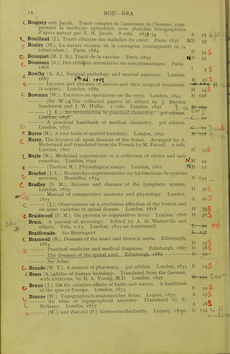 J4 BOU-HRA c Bougery and Jacob. Trait* comtolet de L'anatomie da I'hpmine, com- prcnant la medecine operatoire, avec planches lithographies d'apres nature par N. II. Jacob. 8 vols. 18^-54 A 25 & Bouillaud (J.), Traite clinique des maladies du coeur. Paris, i8y, A/D 33 c Bouley (H.), La nature vivante de la contagion, (contagiosity- de la tuberculose.) Paris, 1884 rj O Bousquet (M. J. B.), Traite de la vaccine. Paris, 1833 i^l) 35 g Bousseau (A.), Des retinites secondaries ou symptomatiques. Pans 1868 i 5 £ . Bowlby (A. A.), Surgical, pathology and morbid anatomy. London, 1887 i?4Vj K 26 S C/ Injuries and diseases of nerves and their surgical treatment. ~* * S<1 (2 copies). London, 1889 H 34S C Bowman (W.1, Lectures on operations on the eyes. London, 1849 N 688 (Sir W.),e,Thc collected papers of, edited by J. Burdon Sanderson and J. W. Hulke. 2 vols. London, 1892 ^ ^ B, 164- (J. E.),rA^hTtTOduction to practicaTcTiemistry:—grd-^ditiofl. r LoTTdon7T:8-58 C t,o A practical handbook of medical chemistry. 3rd edition. 0 O London, 1855 .£ 6* 1. C Boyce (R.), A text-book of morbid histology. London, 1892 K-T78 f-( ^ Boyer, The lectures of, upon diseases of the bones. Arranged by A. Richerand and translated from the French by M. Farrell. 2 vols. London,1807 H 35S f_, Boyle (R.), Medicinal experiments or a collection of choice and safe remedies. London, 1693 NM 44 C ■ (Thetton R.), Physiological essays. London, 1661 Nb 12 Brachet (J. L.), Recherches experimentales sur les fonctions du systeme *S nerveux. Bruxelles, 1834 N 642 Bradley (S. M.), Injuries and diseases of the lymphatic system. London,1879 H 36S Manual of comparative anatomy and phvsiologv. London, 0C 1875 A 260 (J.), Observations on a stridulous affection of the bowels and on some varieties of spinal disease. London, 1818 H 37S £ Braidwood (P. M.), On pyaemia or suppurative fever. London, 1868 D 36^ Brain. A journal of neurology. Edited by A. de Watteville and others. Vols. 1-13. London, 1879-90 (continued) Braithwaite. See Retrospect J— T£g C Bramwell (B.), Diseases of the heart and thoracic aorta. Edinburgh, 1884 D 37-S ^ Practical medicine and medical diagnosis. Edinburgh, 1887 D 38 £ Thp Higpaw nf fhe spinal cord. Edinburgh, ^882— D 3^— See Atlas Brande (W. T.), A manual of pharmacy. 3rd edition. London, 1833 E 14S (♦Brass fA.),cAtlas of human histology.. Translated from the German, with additions, by B. A. Young, M.D. London, 1897 B 179 Braun (J.), On the curative effects of baths and waters. A handbook Y of the spas of Europe. London, 1875 F 10 i Braune (W.), Topographisch-anatomischer Atlas. Leipsic, 1875 A 27^ \S An atlas of topographical anatomy. Translated by E. ^ C Bellamy. London, 1877 A 28^