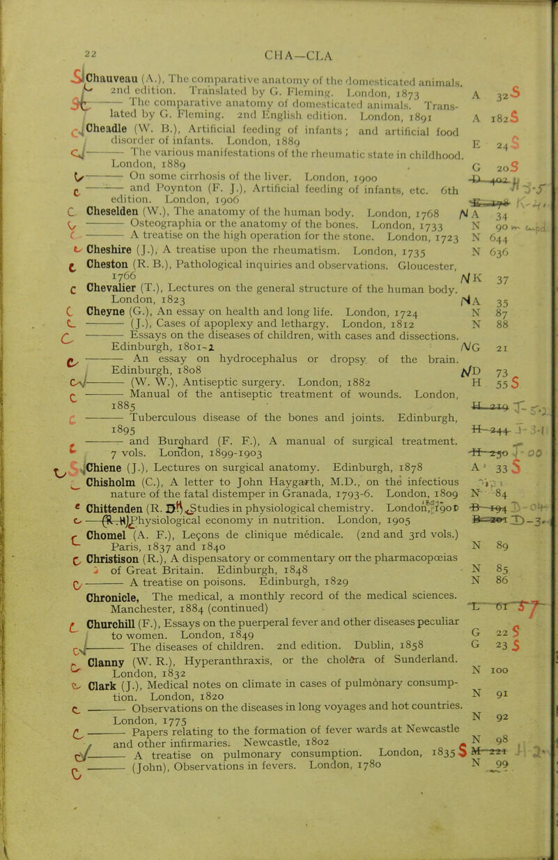 ■Sichauveau (A.), The comparative anatomy of the domesticated animals 2nd edition. Translated by G. Fleming. London, 1873 A 32S The comparative anatomy of domesticated animals. Trans- lated by G. Fleming. 2nd English edition. London, 1891 A 182S ^Cheadle (W. B.), Artificial feeding of infante; and artificial food disorder of infants. London, 1889 g 2.CJ C4 The various manifestations of the rheumatic state in childhood. London, 1889 q 2Q<§ \y On some cirrhosis of the liver. London, 1900 jd p7 ,, I ! and Poynton (F. J.), Artificial feeding of infants, etc. 6th ^>-f edition. London, 1906 ^g-1 Tj% fv-JU** C Cheselden (W.), The anatomy of the human body. London, 1768 fil A ^ Osteographia or the anatomy of the bones. London, 1733 N 90 C A treatise on the high operation for the stone. London, 1723 N 644 Cheshire (J.). A treatise upon the rheumatism. London, 1735 £ Cheston (R. B.), Pathological inquiries and observations. Gloucester, 1766 C Chevalier (T.), Lectures on the general structure of the human body. London, 1823 C Cheyne (G.), An essay on health and long life. London, 1724 C_ (J.), Cases of apoplexy and lethargy. London, 1812 Essays on the diseases of children, with cases and dissections. Edinburgh, 1801-1 An essay on hydrocephalus or dropsy of the brain. Edinburgh, 1808 oj (W. W.), Antiseptic surgery. London, 1882 p Manual of the antiseptic treatment of wounds. London, 1885 £ Tuberculous disease of the bones and joints. Edinburgh, 1895 -&44- j and Burphard (F. F-). A manual of surgical treatment. N 636 N K 37 Na 35 N 87 N 88 A/G 21 A/D 73 C H 55 0 U.  7 vols. Lonclon, 1899-1903 H 230 J ^Chiene (J.), Lectures on surgical anatomy. Edinburgh, 1878 A 1 33 .N. Chisholm (C), A letter to John Haygarth, M.D., on the infectious ■'» nature of the fatal distemper in Granada, 1793-6. London, 1809 N 84 e Chittenden (R. S^^Studies in physiological chemistry. London^rigoC -B—^94 ^rrHjl?hysiological economy in nutrition. London, 1905 D.«l«iT)_3„ f Chomel (A. F.), Lecons de clinique medicale. (2nd and 3rd vols.) U Paris, 1837 and 1840 N 89 £, Christison (R.)» A dispensatory or commentary on the pharmacopoeias j of Great Britain. Edinburgh, 1848 ■ N 85 A treatise on poisons. Edinburgh, 1829 N 86 Chronicle, The medical, a monthly record of the medical sciences. Manchester, 1884 (continued) ^ Churchill (F.), Essays on the puerperal fever and other diseases peculiar to women. London, 1849 ^ The diseases of children. 2nd edition. Dublin, 1858 Clanny (W. R.), Hyperanthraxis, or the cholera of Sunderland. ^ London, 1832 N 100 Clark (J.). Medical notes on climate in cases of pulmonary consump- tion. London, 1820 N 91 Observations on the diseases in long voyages and hot countries. London, 1775 92 £^ ____ Papers relating to the formation of fever wards at Newcastle •# and other infirmaries. Newcastle, 1802 ^ N 98 ^f. A treatise on pulmonary consumption. London, 1835 O M-211 - (John), Observations in fevers. London, 1780 N j)9 V/