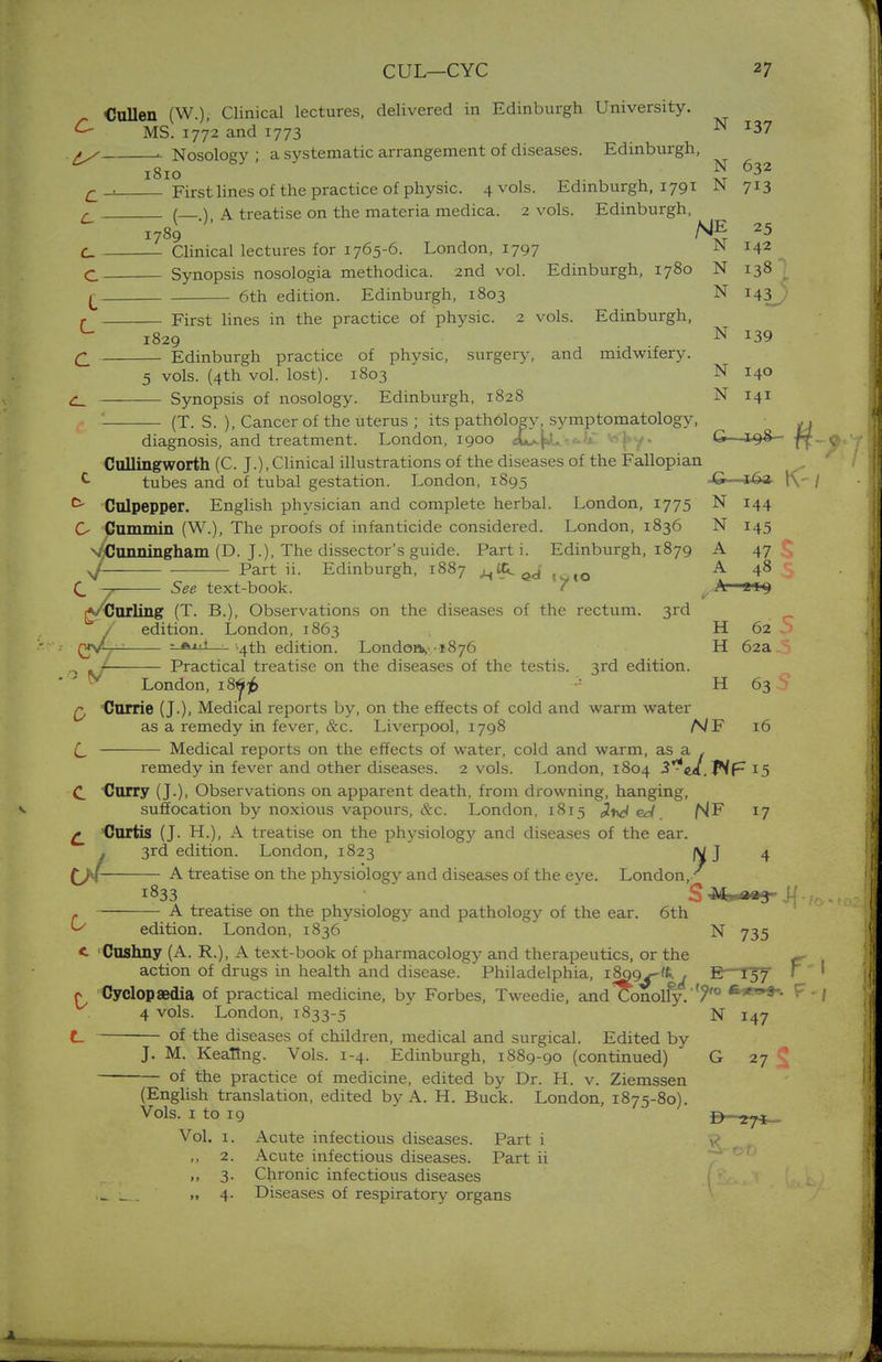 CUL—CYC 27 Cullen (W.), Clinical lectures, delivered in Edinburgh University. MS. 1772 and 1773 N J37 . . Nosology ; a systematic arrangement of diseases. Edinburgh, 1810 . £J First lines of the practice of physic. 4 vols. Edinburgh, 1791 JN 713 a ( ) A treatise on the materia medica. 2 vols. Edinburgh, 1789 *5 C_ Clinical lectures for 1765-6. London, 1797 M 142 ' C Synopsis nosologia methodica. 2nd vol. Edinburgh, 1780 N 138 £ 6th edition. Edinburgh, 1803 N 143J} r First lines in the practice of physic. 2 vols. Edinburgh, ^ 1829 N J39 £ Edinburgh practice of physic, surgery, and midwifery. 5 vols. (4th vol. lost). 1803 N 140 C_ Synopsis of nosology. Edinburgh, 1828 N 141 — (T. S. ), Cancer of the uterus ; its pathology, symptomatology, ,, diagnosis, and treatment. London, 1900 A*^. J»y« &—1^8— ft Cullingworth (C. J.), Clinical illustrations of the diseases of the Fallopian ^ tubes and of tubal gestation. London, 1895 -G ■ 16a tV ^ Culpepper. English physician and complete herbal. London, 1775 N 144 O Cummin (W.), The proofs of infanticide considered. London, 1836 N 145 v/Cunningham (D. J.), The dissector's guide. Parti. Edinburgh, 1879 A 47 * yf- ■ Part ii. Edinburgh, 1887 ^itLed A 48 C, ~y See text-book. A— iVtJurling (T. B.), Observations on the diseases of the rectum. 3rd / edition. London, 1863 H 62 i £jyL^ - «■>!■! -4th edition. Londons-.-1.876 H 62a .5 Practical treatise on the diseases of the testis. 3rd edition. y London, 18^ 5  H 63 q Carrie (J.), Medical reports by, on the effects of cold and warm water as a remedy in fever, &c. Liverpool, 1798 NF 16 £, Medical reports on the effects of water, cold and warm, as a , remedy in fever and other diseases. 2 vols. London, 1804 S^eA.Wf- 15 C Curry (J.), Observations on apparent death, from drowning, hanging, suffocation by noxious vapours, &c. London, 1815 fsjF 17 £ Curtis (J. H.), A treatise on the physiology and diseases of the ear. . 3rd edition. London, 1S23 jy J 4 A treatise on the physiology and diseases of the eye. London,/ l833 S M^a»3~ Si - /, - A treatise on the physiology and pathology of the ear. 6th ^ edition. London, 1836 N 735 <- 'Cushny (A. R.), A text-book of pharmacology and therapeutics, or the ^ action of drugs in health and disease. Philadelphia, l8£9^~'^(/ E—I3T ' r Cyclopaedia of practical medicine, by Forbes, Tweedie, and Cono lly.- 7'° F'• 4 vols. London, 1833-5 N 147 C of the diseases of children, medical and surgical. Edited by J. M. Keating. Vols. 1-4. Edinburgh, 1889-90 (continued) G 27 C of the practice of medicine, edited by Dr. H. v. Ziemssen (English translation, edited by A. H. Buck. London, 1875-80). Vols. 1 to 19 D -i-fi— Vol. 1. Acute infectious diseases. Part i ft ,, 2. Acute infectious diseases. Part ii ,, 3. Chronic infectious diseases 1* l_ h 4- Diseases of respiratory organs