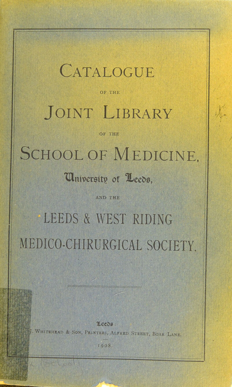 Catalogue OF THE Joint Library OF THE School OF Medicine. AND THE LEEDS & WEST RIDING MEDICO-CHIRURGICAL SOCIETY. Whitehead & Son, PRmTERs, Alfkep Street, Boar Lane. 1908.