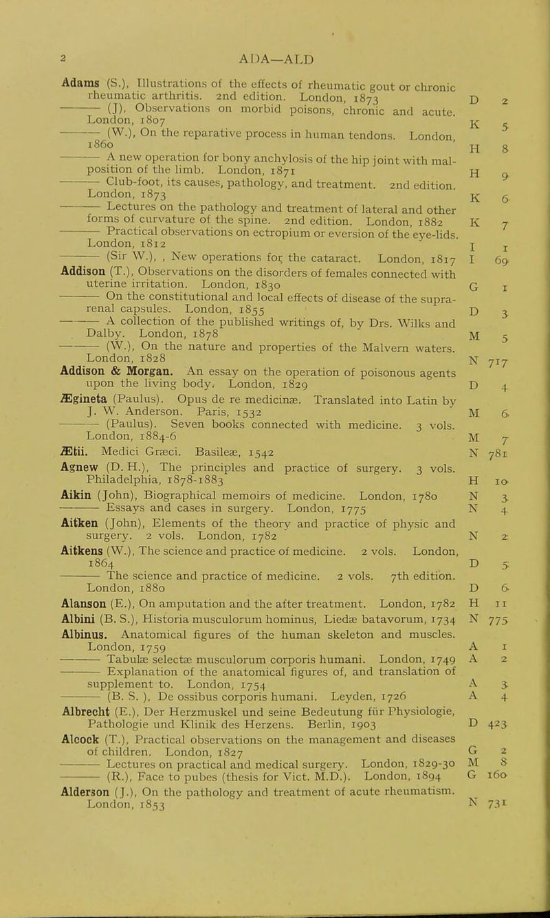 Adams (S.), Illustrations of the effects of rheumatic gout or chronic rheumatic arthritis. 2nd edition. London, 1873 (J), Observations on morbid poisons, chronic and acute. London,1807 (W.), On the reparative process in human tendons. London i860 A new operation for bony anchylosis of the hip joint with mal- position of the limb. London, 1871 ■— Club-foot, its causes, pathology, and treatment. 2nd edition. London, 1873 Lectures on the pathology and treatment of lateral and other forms of curvature of the spine. 2nd edition. London, 1882 Practical observations on ectropium or eversion of the'eye-hds. London, 1812 (Sir W.), , New operations foi; the cataract. London, 1817 Addison (T.), Observations on the disorders of females connected with uterine irritation. London, 1830 On the constitutional and local effects of disease of the supra- renal capsules. London, 1855 A collection of the published writings of, by Drs. Wilks and Dalby. London, 1878 (W.), On the nature and properties of the Malvern waters. London, 1828 Addison & Morgan. An essay on the operation of poisonous agents upon the living body, London, 1829 ffigineta (Paulus). Opus de re medicinae. Translated into Latin by J. W. Anderson. Paris, 1532 (Paulus). Seven books connected with medicine. 3 vols. London, 1884-6 2Etii. Medici Graeci. Basiled, 1.542 Agnew (D.H.), The principles and practice of surgery. 3 vols. Philadelphia, 1878-1883 Aikin (John), Biographical memoirs of medicine. London, 1780 Essays and cases in surgery. London, 1775 Aitken (John), Elements of the theory and practice of phy.sic and surgery. 2 vols. London, 1782 Aitkens (W.), The science and practice of medicine. 2 vols. London, 1864 The science and practice of medicine. 2 vols. 7th edition. London,1880 Alanson (E.), On amputation and the after treatment, London, 1782 Albini (B. S.), Historia musculorum hominus, Liedse batavorum, 1734 Albinus. Anatomical figures of the human skeleton and muscles. London, 1759 Tabute selects; musculorum corporis humani. I^ondon, 1749 — Explanation of the anatomical figures of, and translation of supplement to. London, 1754 (B. S. ), De ossibus corporis humani. Leyden, 1726 Albrecht (E.), Der Herzmuskel und seine Bedeutung fiir Physiologie, Pathologie und Klinik des Herzens. Berlin, 1903 Alcock (T.), Practical observations on the management and diseases of children. London, 1827 Lectures on practical and medical surgery. London, 1S29-30 (R.), Face to pubes (thesis for Vict. M.D.). London, 1894 Alderson (J.), On the pathology and treatment of acute rheumatism. London, 1853 D 2 K 5 H 8 H 9 K 6 K 7 I I I 69 G I D ^ M 5 N 717 D 4 M 6 M 7 N 781 11 I o* N 3- N + N 2: D 5 D 6 H II N 775 A I A 2 A A 4 D 423 G 2 M 8 G 160 N 731-