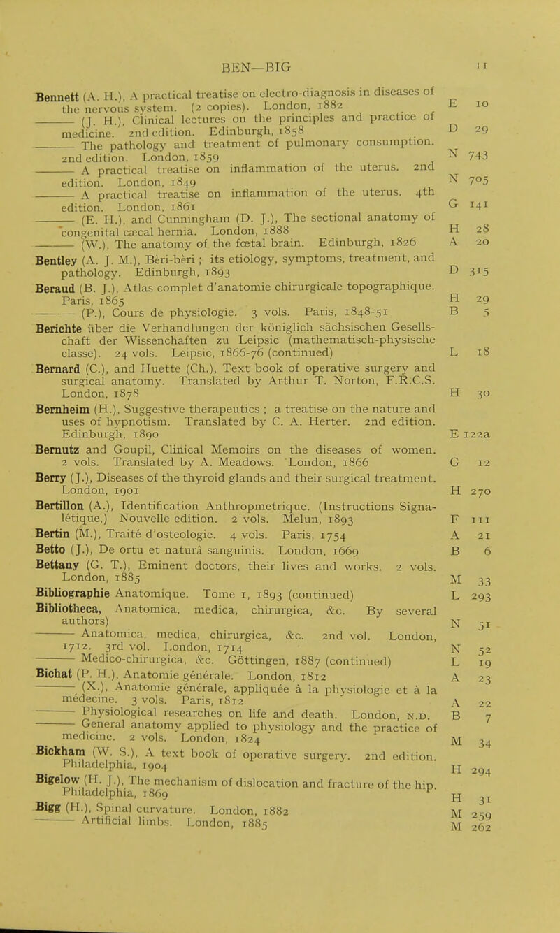 BEN—BIG Bennett (A. H.), A practical treatise on electro-diagnosis in diseases of the nervous system. (2 copies). London, 1882 h 10 (J. H.), Clinical lectures on the principles and practice ol medicine. ' 2nd edition. Edinburgh, 1858 D 29 The pathology and treatment of pulmonary consumption. 2nd edition. London, 1859 743 A practical treatise on inflammation of the uterus. 2nd edition. London, 1849 -^^ 7^5 A practical treatise on inflammation of the uterus. 4th edition. London, 1861 G 141 (E. H.), and Cunningham (D. J.), The sectional anatomy of congenital ca'cal hernia. London, 1888 H 28 (W.), The anatomy of the fcetal brain. Edinburgh, 1826 A 20 Bentley (A. J. M.), Beri-beri ; its etiology, symptoms, treatment, and pathology. Edinburgh, 1893 D 315 Beraud (B. J.), Atlas complet d'anatomie chirurgicale topographique. Paris, 1865 H 29 (P.), Cours de physiologic. 3 vols. Paris, 1848-51 B 3 Berichte iiber die Verhandlungen der koniglich sachsischen Gesells- chaft der Wissenchaften zu Leipsic (mathematisch-physische classe). 24 vols. Leipsic, 1866-76 (continued) L 18 Bernard (C), and Huette (Ch.), Text book of operative surgery and surgical anatomy. Tran.slated by Arthur T. Norton, F.R.C.S. London, 187S H 30 Bemheim (H.), Suggestive therapeutics ; a treatise on the nature and uses of hypnotism. Translated by C. A. Herter. 2nd edition. Edinburgh, 1890 Bemutz and Goupil, Clinical Memoirs on the diseases of women. 2 vols. Translated by A. Meadows. London, 1866 Berry (J.), Diseases of the thyroid glands and their surgical treatment. London, 1901 Bertillon (A.), Identification Anthropmetrique. (Instructions Signa- letique,) Nouvelle edition. 2 vols. Melun, 1893 Bertin (M.), Traite d'osteologie. 4 vols. Paris, 1754 Betto (J.), De ortu et natura sanguinis. London, 1669 Bettany (G. T.), Eminent doctors, their lives and works. 2 vols. London, 1885 Bibliographie Anatomique. Tome i, 1893 (continued) Bibliotheca, Anatomica, medica, chirurgica, &c. By several authors) Anatomica, medica, chirurgica, &c. 2nd vol. London, 1712. 3rd vol. London, 1714 Medico-chirurgica, &c. Gottingen, 1887 (continued) Bichat (P. H.), Anatomic generale. London, 1812 (X.), Anatomic generale, appliquee a la phvsiologie et a la medecine. 3 vols. Paris, 1812 —— Physiological researches on life and death. London, n.d. General anatomy applied to physiology and the practice of medicine. 2 vols. London, 1824 Bickham (W. S.), A text book of operative surgery. 2nd edition. Philadelphia, 1904 Bigelow (H. J.), The mechanism of dislocation and fracture of the hip Philadelphia, 1869 Bigg (H.), Spinal curvature. London, 1882 Artificial limbs. London, 1885 E 122a G 12 H 270 F III A 21 B 6 M 33 L 293 N 51 N 52 L 19 A 23 A 22 B 7 M 34 H 294 H 31 M 259