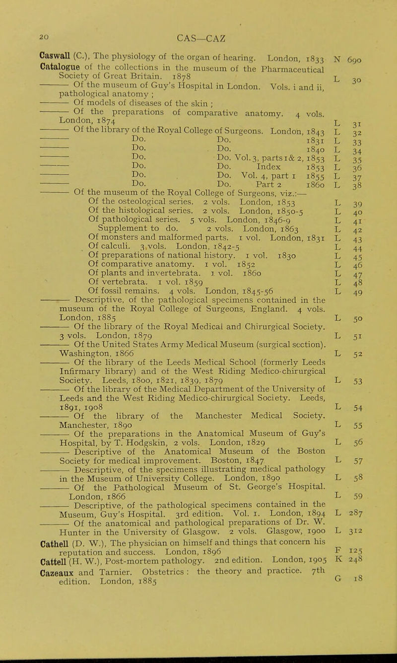 CAS—CAZ Caswall (C), The physiology of the organ of hearing. London, 1833 N 690 Catalogue of the collections in the museum of the Pharmaceutical Society of Great Britain. 1878 L Of the museum of Guy's Hospital in London. Vols, i and ii, pathological anatomy ; Of models of diseases of the skin ; Of the preparations of comparative anatomy. 4 vols. London, 1874 L 31 Of the library of the Royal College of Surgeons. London, 1843 L 32 Do. Do. 1831 L 33 Do. Do. 1840 L 34 Do. Do. Vol. 3, parts i&2, 1853 L 35 Do. Do. Index 1853 L 36 Do. Do. Vol. 4, part i 1855 L 37 Do. Do. Part 2 i860 L 38 Of the museum of the Royal College of Surgeons, viz.:— Of the osteological series. 2 vols. London, 1853 L 39 Of the histological series. 2 vols. London, 1850-5 L 40 Of pathological series. 5 vols. London, 1846-9 L 41 Supplement to do. 2 vols. London, 1863 L 42 Of monsters and malformed parts, i vol. London, 1831 L 43 Of calculi. 3,vols. London, 1842-5 L 44 Of preparations of national history, i vol. 1830 L 45 Of comparative anatomy, i vol. 1852 L 46 Of plants and invertebrata. 1 vol. i860 L 47 Of vertebrata. i vol. 1859 L 48 Of fossil remains. 4 vols. London, 1845-56 L 49 Descriptive, of the pathological specimens contained in the museum of the Royal College of Surgeons, England. 4 vols. London,1885 L 50 Of the library of the Royal Medical and Chirurgical Society. 3 vols. London, 1879 L 51 Of the United States Army Medical Museum (surgical section). Washington, 1866 L 52 Of the librarjr of the Leeds Medical School (formerly Leeds Infirmary library) and of the West Riding Medico-chirurgical Society. Leeds, 1800, 1821, 1839, 1879 L 53 Of the library of the Medical Department of the University of Leeds and the West Riding Medico-chirurgical Society. Leeds, 1891, 1908 L 54 Of the library of the Manchester Medical Society. Manchester, 1890 L 55 Of the preparations in the Anatomical Museum of Guy's Hospital, by T. Hodgskin, 2 vols. London, 1829 L 56 Descriptive of the Anatomical Museum of the Boston Society for medical improvement. Boston, 1847 L 57 Descriptive, of the specimens illustrating medical pathology in the Museum of University College. London, 1890 L 58 Of the Pathological Museum of St. George's Hospital. London,1866 L 59 Descriptive, of the pathological specimens contained in the Museum, Guy's Hospital. 3rd edition. Vol. i. London, 1894 L 287 Of the anatomical and pathological preparations of Dr. W. Hunter in the University of Glasgow. 2 vols. Glasgow, 1900 L 312 Cathell (D. W.), The physician on himself and things that concern his reputation and success. London, 1896 F 125 Cattell (H. W.), Post-mortem pathology. 2nd edition. London, 1905 K 248 Cazeaux and Tarnier. Obstetrics : the theory and practice. 7th edition. London, 1885 G 18