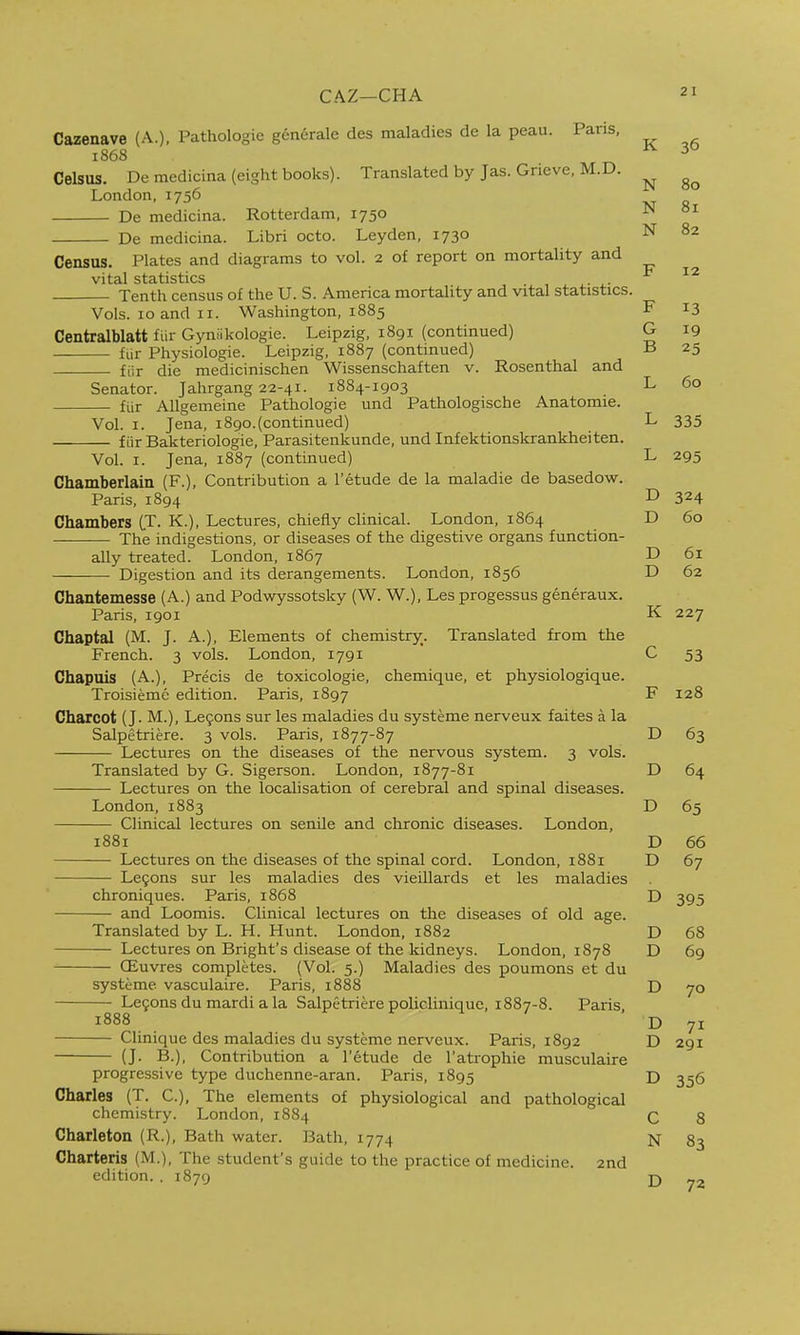 CAZ—CHA Cazenave (A.), Pathologie generalc des maladies de la peau. Pans, 1868 Celsus. Demedicina (eight books). Translated by Jas. Grieve, M.D. London, 1756 De medicina. Rotterdam, 1750 De medicina. Libri octo. Leyden, 1730 Census. Plates and diagrams to vol. 2 of report on mortality and vit^l st3.tistics Tenth census of the U. S. America mortality and vital statistics. Vols. 10 and 11. Washington, 1885 Centralblatt fiir Gyniikologie. Leipzig, 1891 (continued) fiir Physiologic. Leipzig, 1887 (continued) fiir die medicinischen Wissenschaften v. Rosenthal and Senator. Jahrgang 22-41. 1884-1903 fiir Allgemeine Pathologie und Pathologische Anatomic. Vol. I. Jena, 1890.(continued) f iir Bakteriologie, Parasitenkunde, und Infektionskrankheiten. Vol. I. Jena, 1887 (continued) Chamberlain (F.), Contribution a I'etude de la maladie de basedow. Paris, 1894 Chambers CT. K.), Lectures, chiefly clinical. London, 1864 The indigestions, or diseases of the digestive organs function- ally treated. London, 1867 Digestion and its derangements. London, 1856 Chantemesse (A.) and Podwyssotsky (W. W.), Les progessus generaux. Paris, 1901 Chaptal (M. J. A.), Elements of chemistry. Translated from the French. 3 vols. London, 1791 Chapuis (A.), Precis de toxicologie, chemique, et physiologique. Troisiemc edition. Paris, 1897 Charcot (J. M.), Le9ons sur les maladies du systeme nerveux faites a la Salpetriere. 3 vols. Paris, 1877-87 Lectures on the diseases of the nervous system. 3 vols. Translated by G. Sigerson. London, 1877-81 Lectures on the localisation of cerebral and spinal diseases. London, 1883 Clinical lectures on senile and chronic diseases. London, 1881 Lectures on the diseases of the spinal cord. London, 1881 Le9ons sur les maladies des vieillards et les maladies chroniques. Paris, 1868 and Loomis. Clinical lectures on the diseases of old age. Translated by L. H. Hunt. London, 1882 Lectures on Bright's disease of the kidneys. London, 1878 CEuvres completes. (Vol. 5.) Maladies des poumons et du systeme vasculaire. Paris, 1888 Le9ons du mardi a la Salpetriere policlinique, 1887-8. Paris, 1888 Clinique des maladies du systeme nerveux. Paris, 1892 (J. B.), Contribution a I'etude de I'atrophie musculaire progressive type duchenne-aran. Paris, 1895 Charles (T. C), The elements of physiological and pathological chemistry. London, 1884 Charleton (R.), Bath water. Bath, 1774 Charteris (M.), The student's guide to the practice of medicine. 2nd edition. . 1879 K 36 XT N 00 N 81 IN F 12 F 13 G 19 B 25 L 60 L 335 T J—/ D D 60 D 61 D 62 K 227 c DO F — _ 0 128 D 63 D 64 05 D 66 D 67 D D 68 D 69 D 70 D 71 D 291 D 356 C 8 N 83 72