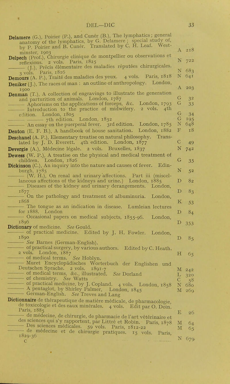 Delamere (G.), Poirier (P.), and Cuner (B.), The lymphatics; general anatomy of the lymphatics, by G. Delamere ; special study of, bv P Poirier and B. Cimer. Translated by C. H. Leaf. West- minster, 1903 „. , ^ Delpech (Prof.), Chirurgie clinique de montpellier ou observations et reflexions. 2 vols. Paris, 1825 1^' 7^2 (T ) Precis elementaire des maladies reputees chirurgicales. 3 vois. Paris, 1816 . ^ ^ N 683 Demours (A. P.), Traite des maladies des yeux. 4 vols. Pans, iai« i\ 041 Deniker (J.) The races of man : an outline of anthropology. London, 1900 A 203 Denman (T.), A collection of engravings to illustrate the generation and parturition of animals. London, 1787 G 32 Aphorisms on the applications of forceps, &c. London, 1793 G 33 Introduction to the practice of midwifery. 2 vols. 4th edition. London, 1805 G 34 7th edition. London, 1832 G 195 An essay on the puerperal fever. 3rd edition. London, 1785 N 648 Denton (E. F. B.), A handbook of house sanitation. London, 1882 F 18 Deschanel (A. P.), Elementary treatise on natural philosophy. Trans- lated by J. D. Everett. 4th edition. London, 1877 C 49 Devergie (A.), Medecine legale. 2 vols. Bruxelles, 1837 N 742 Dewess (W. P.), A treatise on the physical and medical treatment of children. London, 1826 G 35 Dickinson (C), An inquiry into the nature and causes of fever. Edin- burgh, 1785 _ . N 52 (W. H.), On renal and urinary affections. Part iii (miscel- laneous affections of the kidneys and urine.) London, 1885 D 82 Diseases of the kidney and urinary derangements. London, 1877 D 83 On the pathology and treatment of albuminuria. London, 1868 K 53 The tongue as an indication in disease. Lumleian lectures for 1888. London D 84 Occasional papers on medical subjects, 1855-96. London, 1896 D 353 Dictionary of medicine. See Gould. of practical medicine. Edited by J. H. Fowler. London, 1890 D 85 See Barnes (German-English). of practical surgery, by various authors. Edited by C. Heath. 2 vols. London, 1887 H 65 of medical terms. See Hoblyn. • Muret Encyclopadisches Worterbuch der Englishen und Deutschen Sprache. 2 vols. 1891-7 M 242 of medical terms, &'c., illustrated. See Dorland L 320 of chemistry. See Watts C 58 of practical medicine, by J. Copland. 4 vols. London, 1858 N 680 ■ A pentaglot, by Shirley Palmer, London, 1845 M 269 German-English. See Treves and Lang Dictionnaire de therapcutique de matiere medicale, de pharmacologic de toxicologie et des eaux minerales. 4 vols. Edit par O Doin' Paris, 1885 de medecine, de chirurgie, de pharmacie de I'art veterinaire et 1829-36 C 26 des sciences qui s'y rapportent, par Littre et Robin. Paris, 1878 M 64 — Des sciences medicales. 59 vols. Paris, 1812-22 M 65 — de medecine et de chirurgie pratiques. 15 vols. Paris N 679
