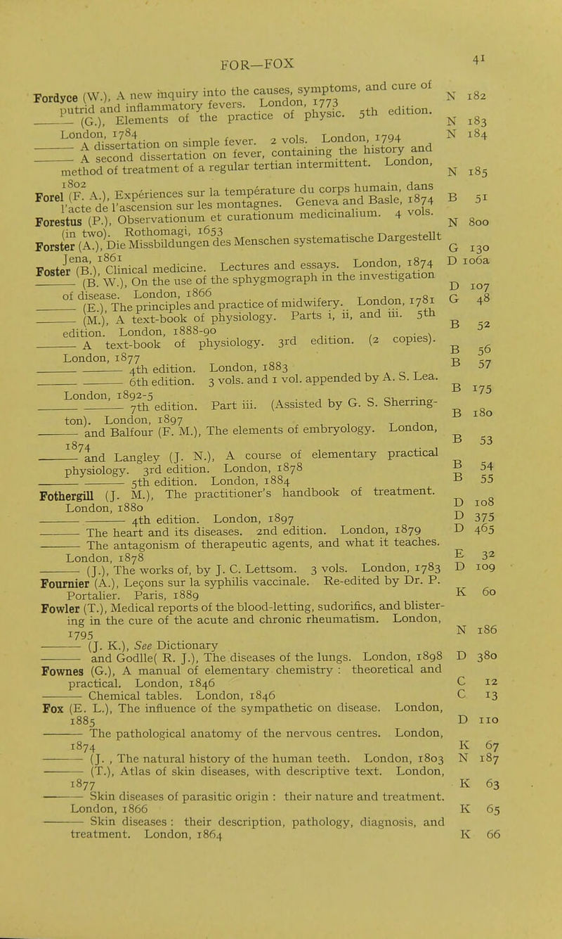 FOR-FOX Forayoe (W.), A new inquiry into the causes symptoms, and cure ol !:!-i^»i;^r■^rtr;Ltrw. 5.. ...-on., A <;pcond dissertat on on lever, contaiuiiig i-i^^ ...^.-.^ - ^ettod'rt'eatment of a regular tertian intermittent. London. ^ ForeUF%) Experiences sur la temperature du corps humain, dans •acie derasLsionsurlesmontagnes. Geneva and Basle 1874 B 51 Forestus (P.). Observationum et curationum medicmahum. 4 vols. ^ ForstS(A?Die^.SnZg:nils Menschen syste^^^^^^ ^ iTnJwR / Qinical medicine. Lectures and essays. London, 1874 D io6a (B^' W.) On tTe use oi the sphygmograph in the investigation ^ -^'STTheprS^^^^^^^^^^ ^ (M.), A text-book of physiology. Parts i, 11, and m. 5th ^ edition. London, 1888-90 A text-book of physiology. 3rd edition. {2 copies). B 56 London, 1877 -p. 4th edition. London, 1883 , , ^ ^ c t ° ^7 6th edition. 3 vols, and i vol. appended by A. b. l.ea. London, 1892-5 , , „ o ot_ L_ 7th edition. Part iii. (Assisted by G. S. Sherrmg- ton). London, 1897 - and Balfour (F. M.), The elements of embryology. London, —^tnd Langley (J. N.), A course of elementary practical B 175 B 180 B 53 physiology. 3rd edition. London, 1878 B 54 5th edition. London, 1884 B 55 Pothergill (J. M.), The practitioner's handbook of treatment. London,1880 ^ 4th edition. London, 1897 375 The heart and its diseases. 2nd edition. London, 1879 D 465 The antagonism of therapeutic agents, and what it teaches. London, 1878 E 32 (J.), The works of, by J. C. Lettsom. 3 vols. London, 1783 D 109 Fournier (A.), Le§ons sur la syphilis vaccinale. Re-edited by Dr. P. Portalier. Paris, 1889 K 60 Fowler (T.), Medical reports of the blood-letting, sudorL&cs, and blister- ing in the cure of the acute and chronic rheumatism. London, 1795 N 186 (J. K.), See Dictionary and Godlle( R. J.), The diseases of the lungs. London, 1898 D 380 Fownes (G.), A manual of elementary chemistry : theoretical and practical. London, 1846 C 12 — Chemical tables. London, 1846 C 13 Fox (E. L.), The influence of the sympathetic on disease. London, 1885 D 110 The pathological anatomy of the nervous centres. London, 1874 K 67 (J. , The natural history of the human teeth. London, 1803 N 187 (T.), Atlas of skin diseases, with descriptive text. London, 1877 K 63 Skin diseases of parasitic origin : their nature and treatment. London,1866 K 65 Skin diseases : their description, pathology, diagnosis, and treatment. London, 1864 K 66