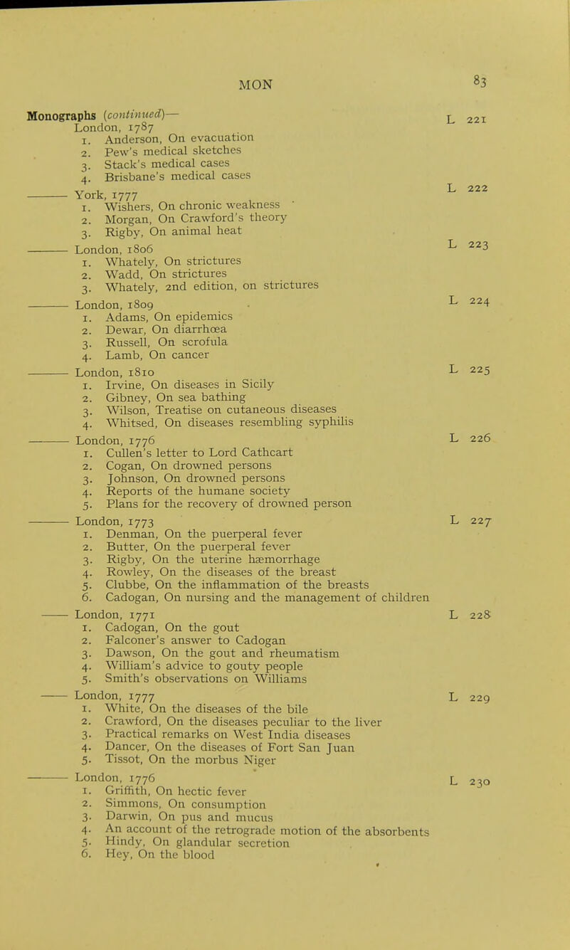 Monographs (contimted)— ^ 221 London, 1787 1. Anderson, On evacuation 2. Pew's medical sketches 3. Stack's medical cases 4. Brisbane's medical cases 1 L 222 York, 1777 1. Wishers, On chronic weakness 2. Morgan, On Crawford's theory 3. Rigby, On animal heat London,1806 ^ 1. Whately, On strictures 2. Wadd, On strictures 3. Whately, 2nd edition, on strictures London, 1809 • L 224 1. Adams, On epidemics 2. Dewar, On diarrhoea 3. Russell, On scrofula 4. Lamb, On cancer London, 1810 L 225 1. Irvine, On diseases in Sicily 2. Gibney, On sea bathing 3. Wilson, Treatise on cutaneous diseases 4. Whitsed, On diseases resembling syphilis London,1776 L 226 1. CuUen's letter to Lord Cathcart 2. Cogan, On drowned persons 3. Johnson, On drowned persons 4. Reports of the humane society 5. Plans for the recovery of drowned person London, 1773 L 227 1. Denman, On the puerperal fever 2. Butter, On the puerperal fever 3. Rigby, On the uterine haemorrhage 4. Rowley, On the diseases of the breast 5. Clubbe, On the inflammation of the breasts 6. Cadogan, On nursing and the management of children —— London, 1771 L 22S 1. Cadogan, On the gout 2. Falconer's answer to Cadogan 3. Dawson, On the gout and rheumatism 4. William's advice to gouty people 5. Smith's observations on Williams London, 1777 L 229 1. White, On the diseases of the bile 2. Crawford, On the diseases peculiar to the liver 3. Practical remarks on West India diseases 4. Dancer, On the diseases of Fort San Juan 5. Tissot, On the morbus Niger London, 1776 L 230 1. Griffith, On hectic fever 2. Simmons, On consumption 3. Darwin, On pus and mucus 4. An account of the retrograde motion of the absorbents 5. Hindy, On glandular secretion 6. Hey, On the blood