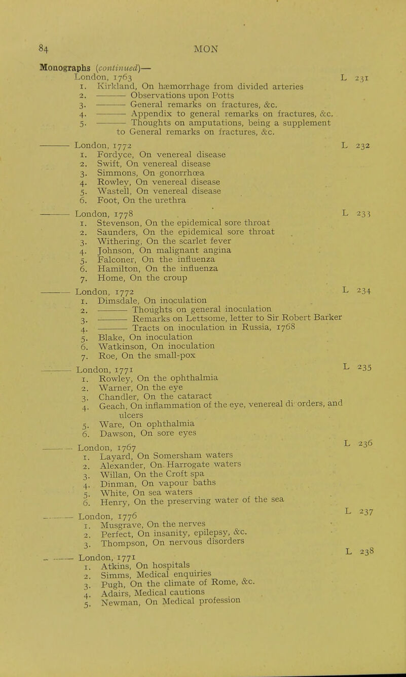 Monographs (continued)— London, 1763 I. Kirkland, On hremorrhage from divided arteries L 231 2. 3- 4- 5- Observations upon Potts General remarks on fractures, &c. Appendix to general remarks on fractures, &c. Thoughts on amputations, being a supplement to General remarks on fractures, &c. London, 1772 1. Fordyce, On venereal disease 2. Swift, On venereal disease 3. Simmons, On gonorrhoea 4. Rowley, On venereal disease 5. Wasteil, On venereal disease 6. Foot, On the urethra London, 1778 I. Stevenson, On the epidemical sore throat Saunders, On the epidemical sore throat Withering, On the scarlet fever Johnson, On malignant angina Falconer, On the influenza Hamilton, On the influenza Home, On the croup London, 1772 I. Dimsdale, On inoculation Thoughts on general inoculation Remarks on Lettsome, letter to Sir Robert Barker Tracts on inoculation in Russia, 1768 L 232 L 234 Blake, On inoculation Watkinson, On inoculation Roe, On the small-pox London, 1771 Rowley, On the ophthalmia Warner, On the eye Chandler, On the cataract Geach, On inflammation of the eye, venereal di orders, and ulcers Ware, On ophthalmia Dawson, On sore eyes London, 1767 I. Layard, On Somersham waters Alexander, On. Harrogate waters Willan, On the Croft spa Dinman, On vapour baths White, On sea waters Henry, On the preserving water of the sea London, 1776 1. Musgrave, On the nerves 2. Perfect, On insanity, epilepsy, &c. 3. Thompson, On nervous disorders London, 1771 1. Atkins, On hospitals 2. Simms, Medical enquiries 3. Pugh, On the climate of Rome, &c. 4. Adairs, Medical cautions 5. Newman, On Medical profession 235 I. 2. 3- 4- 6. 2. 3- 4- 5- 6. 236 237 L 238