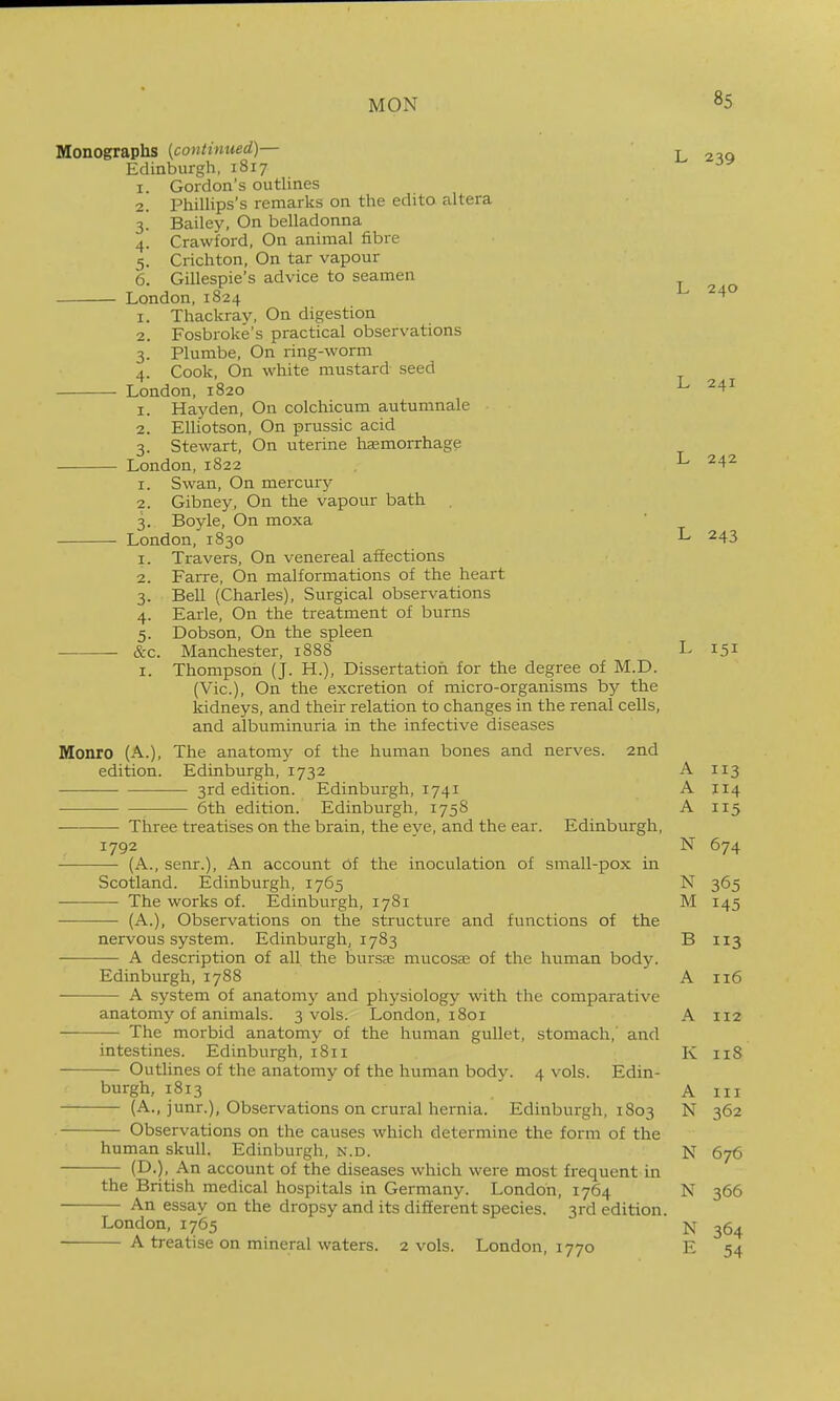 I. 2. 3- 4- 5- 6. Monographs {continued)— Edinburgh, 1817 Gordon's outlines Phillips's remarks on the edito altera Bailey, On belladonna Crawford, On animal fibre Crichton, On tar vapour Gillespie's advice to seamen London,1824 1. Thackray, On digestion 2. Fosbroke's practical observations 3. Plumbe, On ring-worm 4. Cook, On white mustard seed London, 1820 1. Hay den, On colchicum autumnale 2. Elliotson, On prussic acid 3. Stewart, On uterine liaemorrhage London,1822 Swan, On mercury Gibney, On the vapour bath 3. Boyle, On moxa London, 1830 I. Travers, On venereal affections Farre, On malformations of the heart Bell (Charles), Surgical observations Earle, On the treatment of burns Dobson, On the spleen Manchester, 1888 Thompson (J. H.), Dissertation for the degree of M.D. (Vic), On the excretion of micro-organisms by the kidneys, and their relation to changes in the renal cells, and albuminuria in the infective diseases Monro (A.), The anatomy of the human bones and nerves. 2nd edition. Edinburgh, 1732 3rd edition. Edinburgh, 1741 ■ 6th edition. Edinburgh, 1758 Three treatises on the brain, the eye, and the ear. Edinburgh, 1792 (A., senr.). An account of the inoculation of small-pox in Scotland. Edinburgh, 1765 The works of. Edinburgh, 1781 (A.), Observations on the structure and functions of the L 239 I. 2. 2. 3- 4- 5- &c. I. nervous system. Edinburgh, 1783 A description of all the bursfe mucosae of the human body. Edinburgh, 1788 A system of anatomy and physiology with the comparative anatomy of animals. 3 vols. London, 1801 The morbid anatomy of the human gullet, stomach,' and intestines. Edinburgh, 1811 Outlines of the anatomy of the human body. 4 vols. Edin- burgh, 1813 (A., junr.), Observations on crural hernia. Edinburgh, 1803 Observations on the causes which determine the form of the human skull. Edinburgh, n.d. (D.), An account of the diseases which were most frequent in the British medical hospitals in Germany. London, 1764 An essay on the dropsy and its different species. 3rd edition. London, 1765 A treatise on mineral waters. 2 vols. London, 1770 L 240 L 241 L 242 L 243 L 151 A 113 A 114 A 115 N 674 N 365 M 145 B 113 A 116 A 112 K 118 A III N 362 N 676 N 366 N 364 E 54